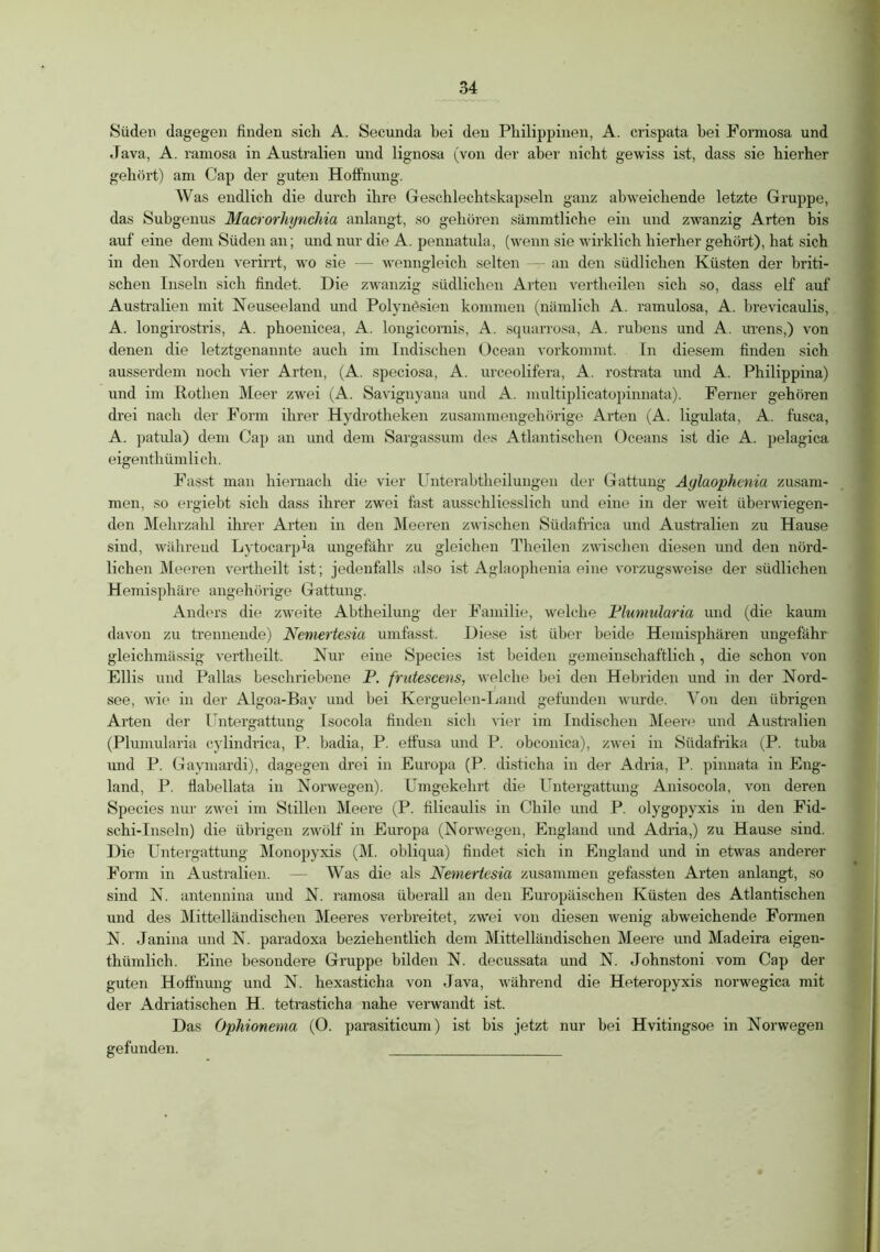 Süden dagegen finden sich A. Secunda bei den Philippinen, A. crispata bei Formosa und Java, A. ramosa in Australien und lignosa (von der aber nicht gewiss ist, dass sie hierher gehört) am Cap der guten Hoffnung. Was endlich die durch ihre Geschlechtskapseln ganz abweichende letzte Gruppe, das Subgenus Macrorhynchia anlangt, so gehören sämmtliche ein und zwanzig Arten bis auf eine dem Süden an; und nur die A. pennatula, (wenn sie wirklich hierher gehört), hat sich in den Norden verirrt, wro sie — wenngleich selten — an den südlichen Küsten der briti- schen Inseln sich findet. Die zwanzig südlichen Arten vertheilen sich so, dass elf auf Australien mit Neuseeland und Polynesien kommen (nämlich A. ramulosa, A. brevicaulis, A. longirostris, A. phoenicea, A. longicornis, A. squarrosa, A. rubens und A. urens,) von denen die letztgenannte auch im Indischen Ocean vorkommt. In diesem finden sich ausserdem noch vier Arten, (A. speciosa, A. urceolifera, A. rostrata und A. Philippina) und im Rothen Meer zwei (A. Savignyana und A. multiplicatopinnata). Ferner gehören drei nach der Form ihrer Hydrotheken zusammengehörige Arten (A. ligulata, A. fusca, A. patula) dem Cap an und dem Sargassum des Atlantischen Oceans ist die A. pelagica eigenthümlich. Fasst man hiernach die vier Unterabtheilungen der Gattung Aglaophcnia zusam- men, so ergiebt sich dass ihrer zwei fast ausschliesslich und eine in der weit überwiegen- den Mehrzahl ihrer Arten in den Meeren zwischen Südafrica und Australien zu Hause sind, während Lytocarpki ungefähr zu gleichen Theilen zwischen diesen und den nörd- lichen Meeren vertheilt ist; jedenfalls also ist Aglaophenia eine vorzugsweise der südlichen Hemisphäre angehörige Gattung. Anders die zweite Abtheilung der Familie, welche Plumularia und (die kaum davon zu trennende) Nemertesia umfasst. Diese ist über beide Hemisphären ungefähr gleichmässig vertheilt. Nur eine Species ist beiden gemeinschaftlich, die schon von Ellis und Pallas beschriebene P. frutescens, welche bei den Hebriden und in der Nord- see, wie in der Algoa-Bay und bei Kerguelen-Land gefunden wurde. Von den übrigen Arten der Untergattung Isocola finden sich vier im Indischen Meere und Austadien (Plumularia cylindrica, P. badia, P. etfusa und P. obconica), zwei in Südafrika (P. tuba und P. Gaymardi), dagegen drei in Europa (P. disticha in der Adria, P. pinnata in Eng- land, P. flabellata in Norwegen). Umgekehrt die Untergattung Anisocola, von deren Species nur zwei im Stillen Meere (P. filicaulis in Chile und P. olygopyxis in den Fid- schi-Inseln) die übrigen zwölf in Europa (Nonvegen, England und Adria,) zu Hause sind. Die Untergattung Monopyxis (M. obliqua) findet sich in England und in etwas anderer Form in Australien. — Was die als Nemertesia zusammen gefassten Arten anlangt, so sind N. antennina und N. ramosa überall an den Europäischen Küsten des Atlantischen und des Mittelländischen Meeres verbreitet, zwei von diesen wenig abweichende Formen N. Janina und N. paradoxa beziehentlich dem Mittelländischen Meere und Madeira eigen- thümlich. Eine besondere Gruppe bilden N. decussata und N. Johnstoni vom Cap der guten Hoffnung und N. hexasticha von Java, während die Heteropyxis norwegica mit der Adriatischen H. tetrasticha nahe verwandt ist. Das Ophionerna (0. parasiticum) ist bis jetzt nur bei Hvitingsoe in Norwegen gefunden.