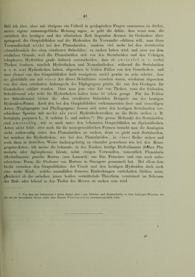 Soll ich aber, ohne mir übrigens ein Urtheil in geologischen Fragen anmaassen zu dürfen, meine eigene unmaassgebliche Meinung sagen, so geht die dahin, dass wenn man, die zwischen der heutigen und der sibirischen Zeit liegenden Aeonen im Gedanken über- springend, die Graptolithiden und die Hydroiden für Verwandte erklären will, man diese Verwandtschaft nicht bei den Plumulariden, sondern viel mehr bei den Sertidariden (einschliesslich der oben erwähnten Salaciiden) zu suchen haben wird, und zwar aus dem einfachen Grunde, weil die Plumulariden sich von den Sertulariden und den Uebrigen tekaphoren Hydroiden grade dadurch unterscheiden, dass sie zweierlei (s. v. verbo) Theken besitzen, nämlich Hydrotheken und Nemathotheken, während die Sertulariden u. s. w. nur Hydrotheken haben, abgesehen in beiden Fällen von den Gonotheken, und dass ebenso von den Graptolithiden doch wenigstens soviel gewiss zu sein scheint, dass sie gleichfalls nur mit einer Art dieser Behältnisse versehen waren, wiederum abgesehen von den oben' erwähnten Anhängseln des Diplograpsus pristis, die von den Geologen für Gonotheken erklärt wurden. Dass man jene eine Art von Theken, trotz der fehlenden Scheidewand sehr wohl für Hydrotheken halten kann ist schon gesagt. Für das Fehlen der Scheidewand bieten die oben erwähnten Salaciiden Beispiele aus der heutigen Hydroiden-Fauna. Auch den bei den Graptolithiden vorkommenden drei- und vierzeiligen Arten (Triplograptus und Phyllograptus) Hessen sich unter den heutigen Sertulariden ver- schiedene Species mit mehr als zwei Hydrothekenreihen an die |Seite stellen (z. B. Sertularia purpurea L., S. cedrina L. und andere.*) Die grosse Mehrzahl der Sertulariden sind zweizeilig, wie es auch unter den bekannten Graptolithiden an diprionidischen Arten nicht fehlt; aber auch für die monoprionidischen Formen braucht man die Analogien nicht nothwendig unter den Plumulariden zu suchen, denn es giebt auch Sertulariden, bei welchen die Hydrotheken, wie hei den Plumulariden, in einer Reihe stehen und noch dazu in derselben Weise dachziegelartig an einander gewachsen wie hei den Mono- grapsus-Arten; ich meine die bekannte, in der Nordsee häufige Hydrallmania (frfther Plu- mularia oder Aglaophenia) falcata, nebst einigen Verwandten, namentlich Plumularia (Hydrallmania) gracilis Murray (non Lamarck) aus San Francisco und eine noch unbe- schriebene Form, die Professor von Martens in Sincapore gesammelt hat. Bei allem dem bleibt zwischen den Graptolithiden der Urzeit und den heutigen Hydroiden doch noch eine weite Kluft, welche auszufüllen ferneren Entdeckungen Vorbehalten bleiben muss, gleichviel oh die zwischen jenen beiden vermittelnde Thierform versteinert im Schoosse der Erde oder lebend in den Tiefen des Meeres zu suchen sein wird. *) Von den mir bekannten 5 Arten finden sich 3 aus Sibirien und Kamtschatka in dem Leipziger Museum, wo ich sie als besonderes Genus unter dem Namen P lu r i se r ia 1 ia zusammengestellt habe. 6*