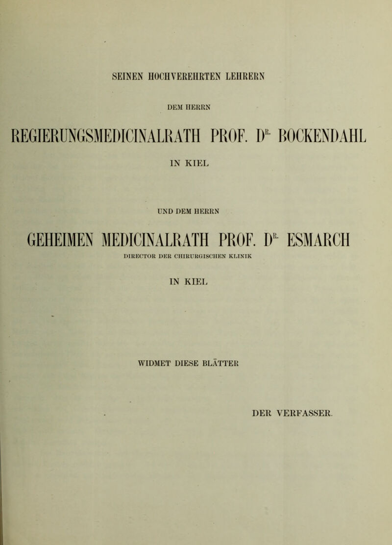 SEINEN HOCHVEREHRTEN LEHRERN DEM HERRN IN KIEL UND DEM HERRN GEHEIMEN MEDICINALRATH PROF. DR ESMARCH DIRECTOR DER CHIRURGISCHEN KLINIK IN KIEL WIDMET DIESE BLÄTTER DER VERFASSER.