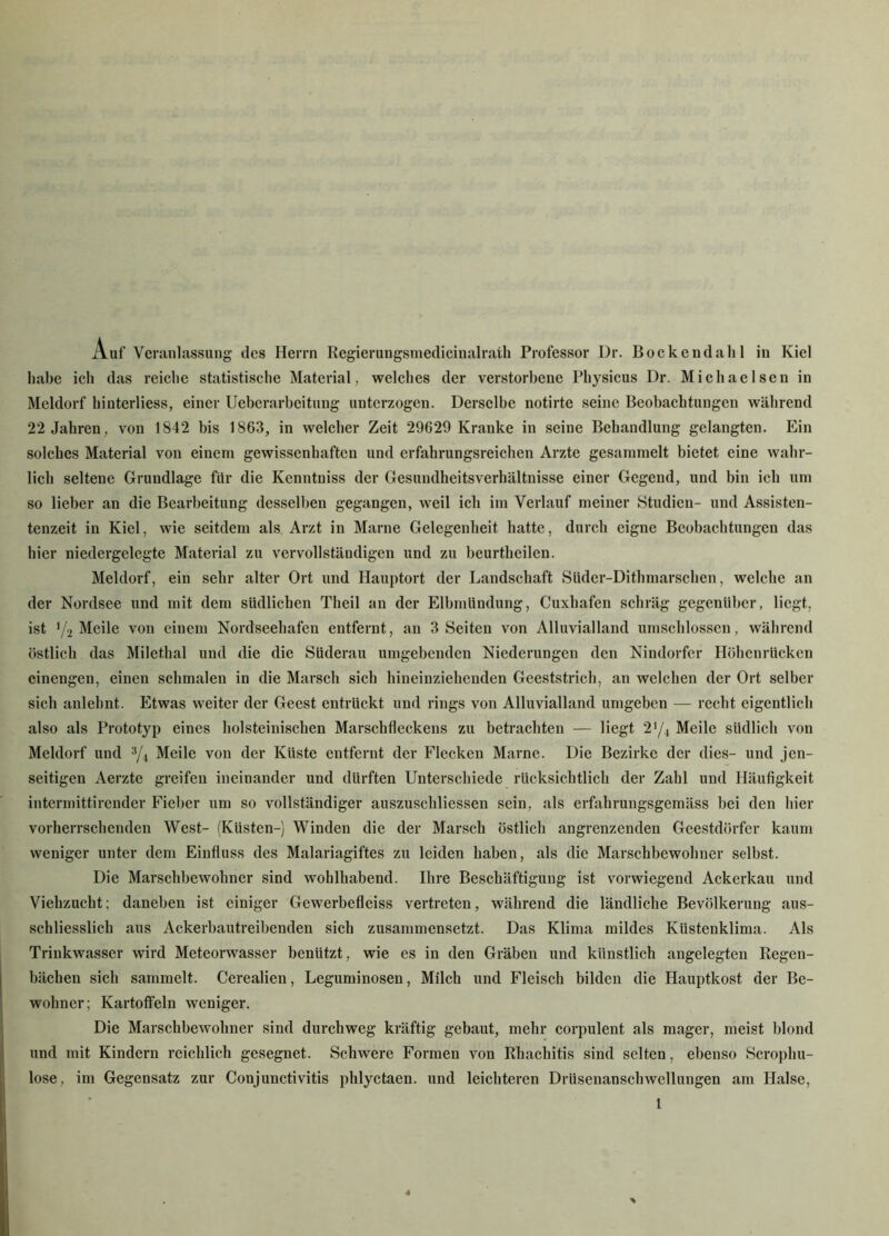 Auf Veranlassung des Herrn Regierungsmedicinalrath Professor Dr. Bockeudalil in Kiel lmbe ich das reiche statistische Material, welches der verstorbene Physicus Dr. Michaelsen in Meldorf hinterliess, einer Ueberarbeitung unterzogen. Derselbe notirte seine Beobachtungen während 22 Jahren, von 1842 bis 1863, in welcher Zeit 29629 Kranke in seine Behandlung gelangten. Ein solches Material von einem gewissenhaften und erfahrungsreichen Arzte gesammelt bietet eine wahr- lich seltene Grundlage für die Kenntniss der Gesundheitsverhaltnisse einer Gegend, und bin ich um so lieber an die Bearbeitung desselben gegangen, weil ich im Verlauf meiner Studien- und Assisten- tenzeit in Kiel, wie seitdem als Arzt in Marne Gelegenheit hatte, durch eigne Beobachtungen das hier niedergelegte Material zu vervollständigen und zu beurthcilen. Meldorf, ein sehr alter Ort und Hauptort der Landschaft Süder-Dithmarschen, welche an der Nordsee und mit dem südlichen Theil an der Elbmlindung, Cuxhafen schräg gegenüber, liegt, ist '/2 Meile von einem Nordseehafen entfernt, an 3 Seiten von Alluvialland umschlossen, während östlich das Milethai und die die Süderau umgebenden Niederungen den Nindorfer Höhenrücken einengen, einen schmalen in die Marsch sich hineinziehenden Geeststrich, an welchen der Ort selber sich anlehnt. Etwas weiter der Geest entrückt und rings von Alluvialland umgeben — recht eigentlich also als Prototyp eines holsteinischen Marschfleckens zu betrachten — liegt 2'/4 Meile südlich von Meldorf und 3/4 Meile von der Küste entfernt der Flecken Marne. Die Bezirke der dies- und jen- seitigen Aerzte greifen ineinander und dürften Unterschiede rücksichtlich der Zahl und Häufigkeit intermittirender Fieber um so vollständiger auszuschliessen sein, als erfahrungsgemäss bei den hier vorherrschenden West- (Küsten-) Winden die der Marsch östlich angrenzenden Geestdörfer kaum weniger unter dem Einfluss des Malariagiftes zu leiden haben, als die Marschbewohner selbst. Die Marschbewohncr sind wohlhabend. Ihre Beschäftigung ist vorwiegend Ackerkau und Viehzucht; daneben ist einiger Gewerbefleiss vertreten, während die ländliche Bevölkerung aus- schliesslich aus Ackerbautreibenden sich zusammensetzt. Das Klima mildes Küstenklima. Als Trinkwasser wird Meteorwasser benützt, wie es in den Gräben und künstlich angelegten Regen- bächen sich sammelt. Cerealien, Leguminosen, Milch und Fleisch bilden die Hauptkost der Be- wohner; Kartoffeln weniger. Die Marschbewohner sind durchweg kräftig gebaut, mehr corpulent als mager, meist blond und mit Kindern reichlich gesegnet. Schwere Formen von Rhachitis sind selten, ebenso Scrophu- lose, im Gegensatz zur Conjunctivitis phlyctaen. und leichteren Drüsenanschwellungen am Halse,