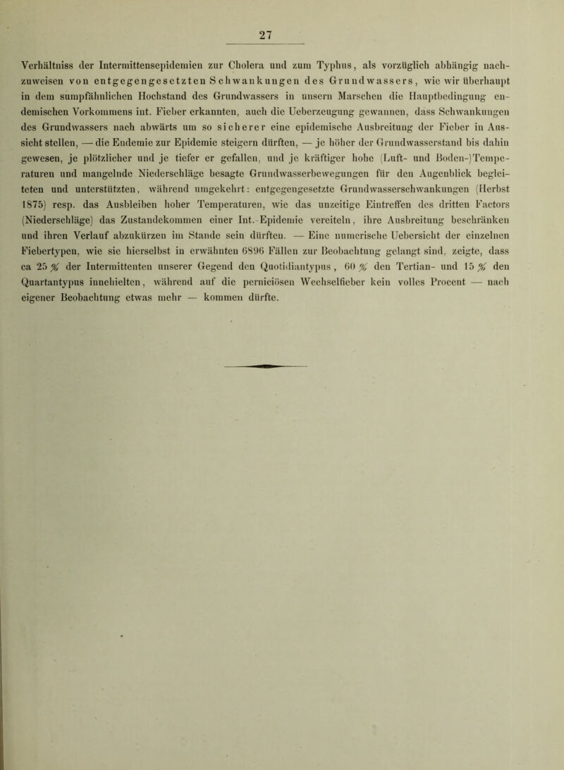 Verhältniss der Intermittensepidemien zur Cholera und zum Typhus, als vorzüglich abhängig nach- zuweisen von entgegengesetzten Schwankungen des Grund Wassers , wie wir überhaupt in dem sumpfähnlichen Hochstand des Grundwassers in unsern Marschen die Hauptbedingung en- demischen Vorkommens int. Fieber erkannten, auch die Ueberzeugung gewannen, dass Schwankungen des Grundwassers nach abwärts um so sicherer eine epidemische Ausbreitung der Fieber in Aus- sicht stellen, — die Endemie zur Epidemie steigern dürften, — je höher der Grundwasserstand bis dahin gewesen, je plötzlicher und je tiefer er gefallen, und je kräftiger hohe (Luft- und ßoden-)Tempe- raturen und mangelnde Niederschläge besagte Grundwasserbewegungen für den Augenblick beglei- teten und unterstützten, während umgekehrt: entgegengesetzte Grundwasserschwankungen (Herbst 1875) resp. das Ausbleiben hoher Temperaturen, wie das unzeitige Eintreffen des dritten Factors (Niederschläge) das Zustandekommen einer Int.-Epidemie vereiteln, ihre Ausbreitung beschränken und ihren Verlauf abzukürzen im Stande sein dürften. — Eine numerische Uebersicht der einzelnen Fiebertypen. wie sie hierselbst in erwähnten (5896 Fällen zur Beobachtung gelangt sind, zeigte, dass ca 25^ der Intermittenten unserer Gegend den Quotidiantypus , 60 % den Tertian- und 15^ den Quartantypus innehielten, während auf die pernieiösen Wechselfieber kein volles Procent — nach eigener Beobachtung etwas mehr — kommen dürfte.