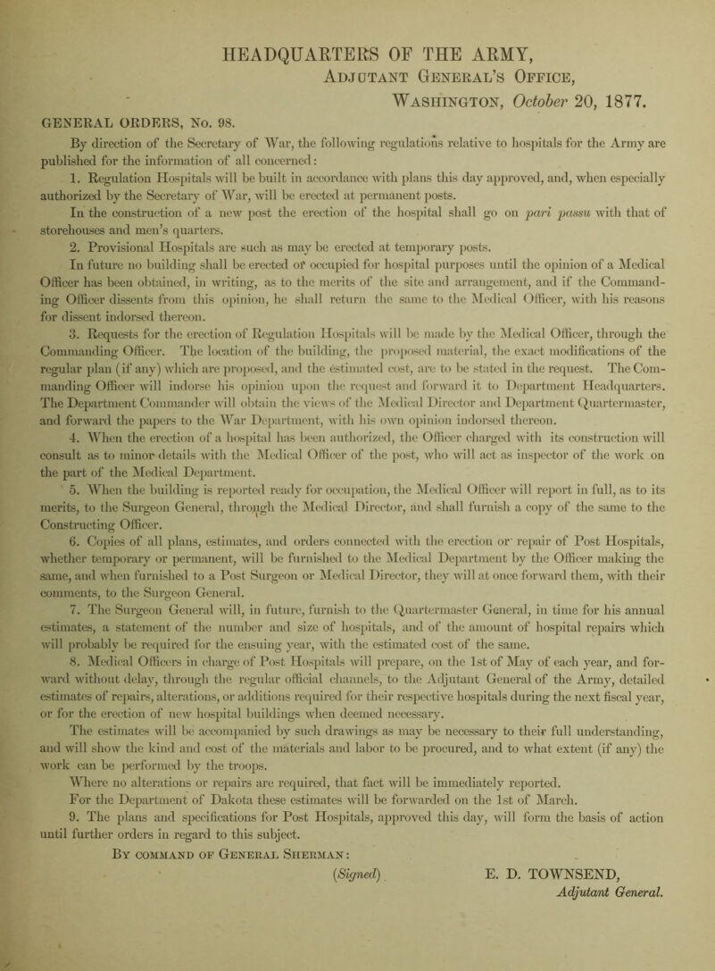 HEADQUARTERS OF THE ARMY, Adjutant General’s Office, Washington, October 20, 1877. GENERAL ORDERS, No. 9S. By direction of the Secretary of War, the following regulations relative to hospitals for the Army are published for the information of all concerned: 1. Regulation Hospitals will be built in accordance with plans this day approved, and, when especially authorized by the Secretary of War, will be erected at permanent posts. In the construction of a new post the erection of the hospital shall go on pari passu with that of storehouses and men’s quarters. 2. Provisional Hospitals are such as may be erected at temporary posts. In future no building shall be erected of occupied for hospital purposes until the opinion of a Medical Officer has been obtained, in writing, as to the merits of the site and arrangement, and if the Command- ing Officer dissents from this opinion, he shall return the same to the Medical Officer, with his reasons for dissent indorsed thereon. 3. Requests for the erection of Regulation Hospitals will be made by the Medical Officer, through the Commanding Officer. The location of the building, the proposed material, the exact modifications of the regular plan (if any) which are proposed, and the estimated cost, arc to be stated in the request. The Com- manding Officer will indorse his opinion upon the request and forward it to Department Headquarters. The Department Commander will obtain the views of the Medical Director and Department Quartermaster, and forward the papers to the War Department, with his own opinion indorsed thereon. 4. When the ei'ection of a hospital has been authorized, the Officer charged with its construction will consult as to minor details with the Medical Officer of the post, who will act as inspector of the work on the part of the Medical Department. 5. When the building is reported ready for occupation, the Medical Officer will report in full, as to its merits, to the Surgeon General, throjugh the Medical Director, and shall furnish a copy of the same to the Constructing Officer. 6. Copies of all plans, estimates, and orders connected with the erection or' repair of Post Hospitals, whether temporary or permanent, will be furnished to the Medical Department by the Officer making the same, and when furnished to a Post Surgeon or Medical Director, they will at once forward them, with their comments, to the Surgeon General. 7. The Surgeon General will, in future, furnish to the Quartermaster General, in time for his annual estimates, a statement of the number and size of hospitals, and of the amount of hospital repairs which will probably be required for the ensuing year, with the estimated cost of the same. 8. Medical Officers in charge of Post Hospitals will prepare, on the 1st of May of each year, and for- ward without delay, through the regular official channels, to the Adjutant General of the Army, detailed estimates of repairs, alterations, or additions required for their respective hospitals during the next fiscal year, or for the erection of new hospital buildings when deemed necessary. The estimates will be accompanied by such drawings as may be necessary to their full understanding, and will show the kind and cost of the materials and labor to be procured, and to what extent (if any) the work can be performed by the troops. Where no alterations or repairs are required, that fact will be immediately reported. For the Department of Dakota these estimates will be forwarded on the 1st of March. 9. The plans and specifications for Post Hospitals, approved this day, will form the basis of action until further orders in regard to this subject. By command of General Sherman : (Signed), E. D. TOWNSEND, Adjutant General.