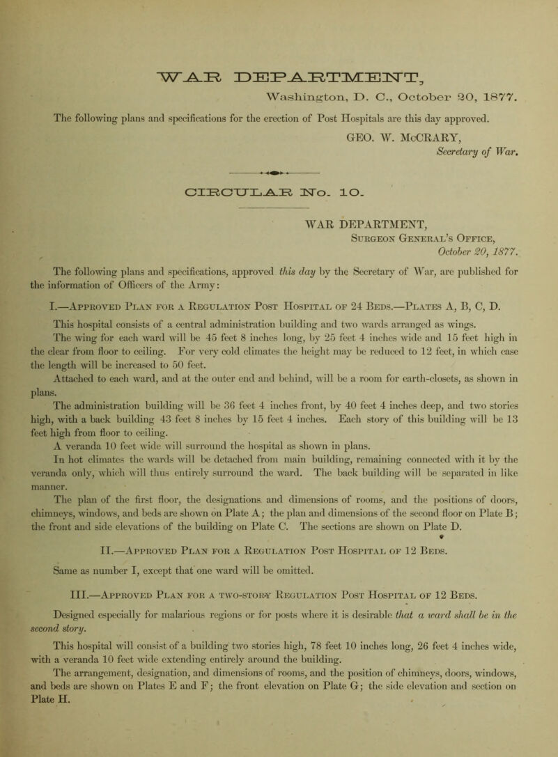 W^IR, ZDIEZP^^TnVUIElNrT Washington, D. C., October 20, 1877. The following plans and specifications for the erection of Post Hospitals are this day approved. GEO. W. McCRARY, Secretary of War. CIRCULAR 1STo. lO. WAR DEPARTMENT, Surgeon General’s Office, October 20, 1877. The following plans and specifications, approved this day by the Secretary of War, are published for the information of Officers of the Army: I.—Approved Plan for a Regulation Post Hospital of 24 Beds.—Plates A, B, C, D. This hospital consists of a central administration building and two wards arranged as wings. The wing for each ward will be 45 feet 8 inches long, by 25 feet 4 inches wide and 15 feet high in the clear from floor to ceiling. For very cold climates the height may be reduced to 12 feet, in which case the length will be increased to 50 feet. Attached to each ward, and at the outer end and behind, will be a room for earth-closets, as shown in plans. The administration building will be 36 feet 4 inches front, by 40 feet 4 inches deep, and two stories high, with a back building 43 feet 8 inches by 15 feet 4 inches. Each story of this building will be 13 feet high from floor to ceiling. A veranda 10 feet wide will surround the hospital as shown in plans. In hot climates the wards will be detached from main building, remaining connected with it by the veranda only, which will thus entirely surround the ward. The back building will be separated in like manner. The plan of the first floor, the designations and dimensions of rooms, and the positions of doors, chimneys, windows, and beds are shown on Plate A; the plan and dimensions of the second floor on Plate B; the front and side elevations of the building on Plate C. The sections are shown on Plate D. II.—Approved Plan for a Regulation Post Hospital of 12 Beds. Same as number I, except that one ward will be omitted. III.—Approved Plan for a two-stor-y Regulation Post Hospital of 12 Beds. Designed especially for malarious regions or for posts where it is desirable that a ward shall be in the second story. This hospital will consist of a building two stories high, 78 feet 10 inches long, 26 feet 4 inches wide, with a veranda 10 feet wide extending entirely around the building. The arrangement, designation, and dimensions of rooms, and the position of chimneys, doors, windows, and beds are shown on Plates E and F; the front elevation on Plate G; the side elevation and section on Plate H.