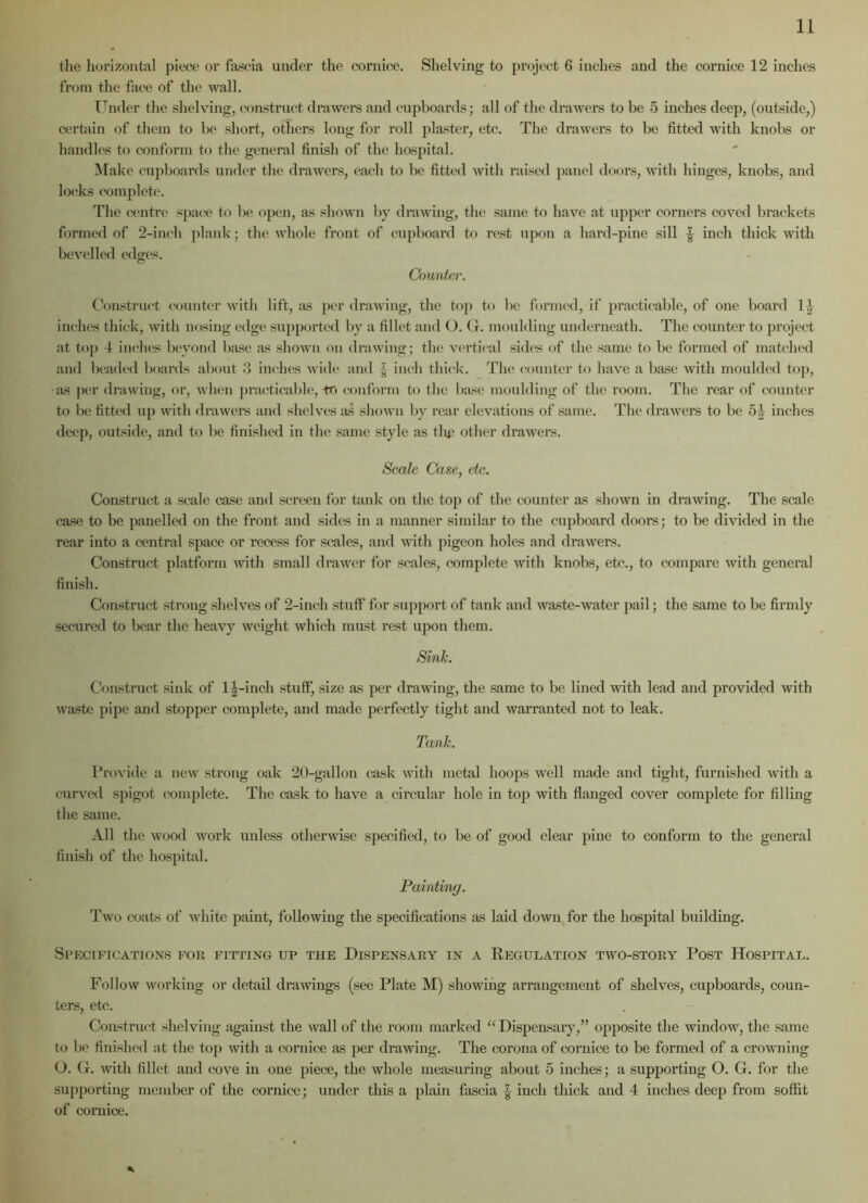 the horizontal piece or fascia under the cornice. Shelving to project 6 inches and the cornice 12 inches from the face of the wall. Under the shelving, construct drawers and cupboards; all of the drawers to be 5 inches deep, (outside,) certain of them to be short, others long for roll plaster, etc. The drawers to be fitted with knobs or handles to conform to the general finish of the hospital. Make cupboards under the drawers, each to be fitted with raised panel doors, with hinges, knobs, and locks complete. The centre space to be open, as shown by drawing, the same to have at upper corners coved brackets formed of 2-inch plank; the whole front of cupboard to rest upon a hard-pine sill | inch thick with bevelled edges. Counter. Construct counter with lift, as per drawing, the top to be formed, if practicable, of one board 1| inches thick, with nosing edge supported by a fillet and O. G. moulding underneath. The counter to project at top 4 inches beyond base as shown on drawing; the vertical sides of the same to be formed of matched and beaded boards about 3 inches wide and | inch thick. The counter to have a base with moulded top, •as per drawing, or, when practicable, to conform to the base moulding of the room. The rear of counter to be fitted up with drawers and shelves as shown by rear elevations of same. The drawers to be 51 inches deep, outside, and to be finished in the same style as thp other drawers. Scale Case, etc. Construct a scale case and screen for tank on the top of the counter as shown in drawing. The scale case to be panelled on the front and sides in a manner similar to the cupboard doors; to be divided in the rear into a central space or recess for scales, and with pigeon holes and drawers. Construct platform with small drawer for scales, complete with knobs, etc., to compare with general finish. Construct strong shelves of 2-inch stuff for support of tank and waste-water pail; the same to be firmly secured to bear the heavy weight which must rest upon them. Sink. Construct sink of 1 J-inch stuff, size as per drawing, the same to be lined with lead and provided with waste pipe and stopper complete, and made perfectly tight and warranted not to leak. Tank. Provide a new strong oak 20-gallon cask with metal hoops well made and tight, furnished with a curved spigot complete. The cask to have a circular hole in top with flanged cover complete for filling the same. All the wood work unless otherwise specified, to be of good clear pine to conform to the general finish of the hospital. Painting. Two coats of white paint, following the specifications as laid down for the hospital building. Specifications for fitting up the Dispensary in a Regulation two-story Post Hospital. Follow working or detail drawings (see Plate M) showing arrangement of shelves, cupboards, coun- ters, etc. Construct shelving against the wall of the room marked “Dispensary,” opposite the window, the same to be finished at the top with a cornice as per drawing. The corona of cornice to be formed of a crowning O. G. with fillet and cove in one piece, the whole measuring about 5 inches; a supporting O. G. for the supporting member of the cornice; under this a plain fascia | inch thick and 4 inches deep from soffit of cornice. %