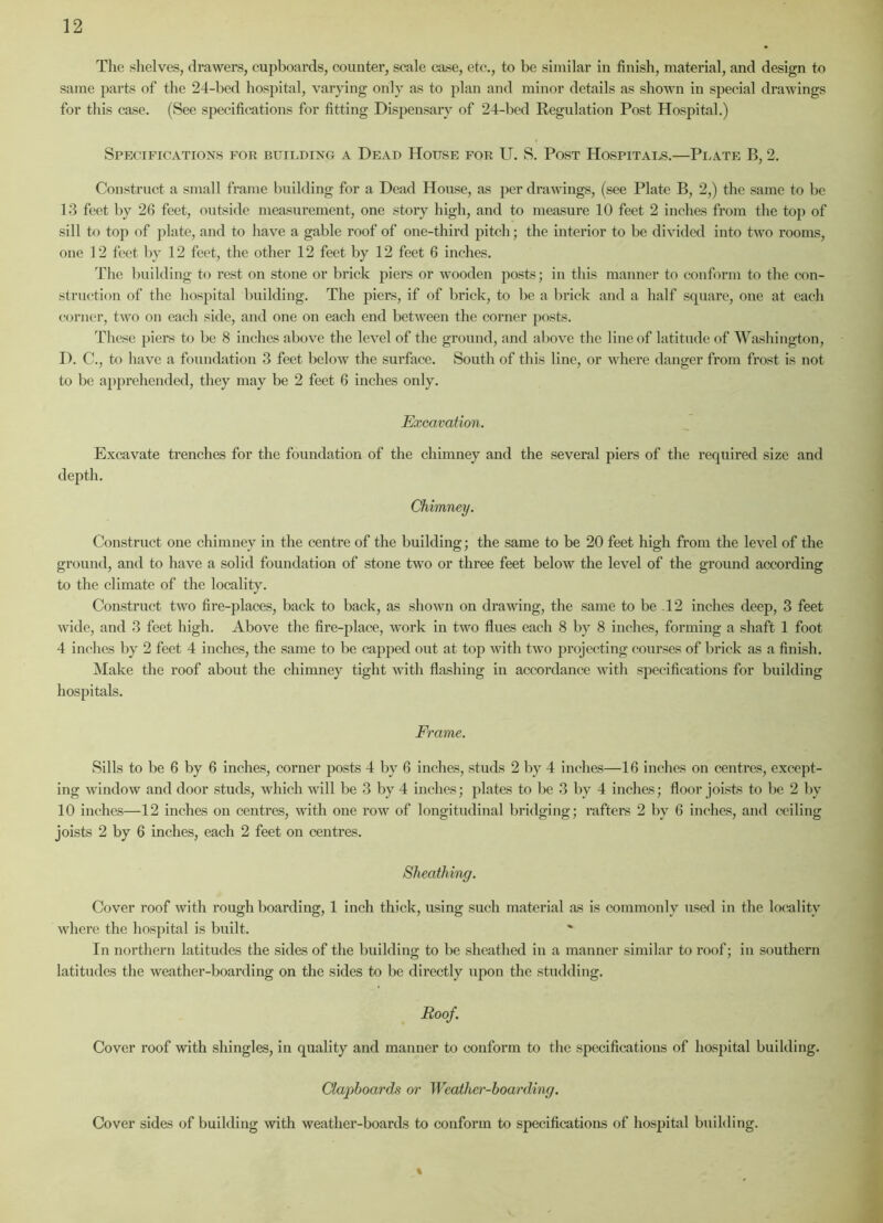 The shelves, drawers, cupboards, counter, scale case, etc., to be similar in finish, material, and design to same parts of the 24-bed hospital, varying only as to plan and minor details as shown in special drawings for this case. (See specifications for fitting Dispensary of 24-bed Regulation Post Hospital.) Specifications for building a Dead House for U. S. Post Hospitals.—Plate R, 2. Construct a small frame building for a Dead House, as per drawings, (see Plate B, 2,) the same to be 13 feet by 26 feet, outside measurement, one story high, and to measure 10 feet 2 inches from the top of sill to top of plate, and to have a gable roof of one-third pitch; the interior to be divided into two rooms, one 12 feet by 12 feet, the other 12 feet by 12 feet 6 inches. The building to rest on stone or brick piers or wooden posts; in this manner to conform to the con- struction of the hospital building. The piers, if of brick, to be a brick and a half square, one at each corner, two on each side, and one on each end between the corner posts. These piers to be 8 inches above the level of the ground, and above the line of latitude of Washington, D. C., to have a foundation 3 feet below the surface. South of this line, or where danger from frost is not to be apprehended, they may be 2 feet 6 inches only. Excavation. Excavate trenches for the foundation of the chimney and the several piers of the required size and depth. Chimney. Construct one chimney in the centre of the building; the same to be 20 feet high from the level of the ground, and to have a solid foundation of stone two or three feet below the level of the ground according to the climate of the locality. Construct two fire-places, back to back, as shown on drawing, the same to be 12 inches deep, 3 feet wide, and 3 feet high. Above the fire-place, work in two flues each 8 by 8 inches, forming a shaft 1 foot 4 inches by 2 feet 4 inches, the same to be capped out at top with two projecting courses of brick as a finish. Make the roof about the chimney tight with flashing in accordance with specifications for building hospitals. Frame. Sills to be 6 by 6 inches, corner posts 4 by 6 inches, studs 2 by 4 inches—16 inches on centres, except- ing window and door studs, which will be 3 by 4 inches; plates to be 3 by 4 inches; floor joists to be 2 bv 10 inches—12 inches on centres, with one row of longitudinal bridging; rafters 2 by 6 inches, and ceiling joists 2 by 6 inches, each 2 feet on centres. Sheathing. Cover roof with rough boarding, 1 inch thick, using such material as is commonly used in the locality where the hospital is built. In northern latitudes the sides of the building to be sheathed in a manner similar to roof; in southern latitudes the weather-boarding on the sides to be directly upon the studding. Roof. Cover roof with shingles, in quality and manner to conform to the specifications of hospital building. Clapboards or Weather-boarding. Cover sides of building with weather-boards to conform to specifications of hospital building.