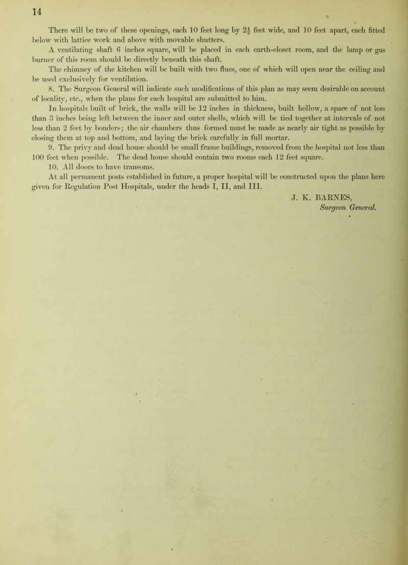 There will be two of these openings, each 10 feet long by 2J feet wide, and 10 feet apart, each fitted below with lattice work and above with movable shutters. A ventilating shaft 6 inches square, will be placed in each earth-closet room, and the lamp or gas burner of this room should be directly beneath this shaft. The chimney of the kitchen will be built with two flues, one of which will open near the ceiling and be used exclusively for ventilation. 8. The Surgeon General will indicate such modifications of this plan as may seem desirable on account of locality, etc., when the plans for each hospital are submitted to him. In hospitals built of brick, the walls will be 12 inches in thickness, built hollow, a space of not less than 3 inches being left between the inner and outer shells, which will be tied together at intervals of not less than 2 feet by bonders; the air chambers thus formed must be made as nearly air tight as possible by closing them at top and bottom, and laying the brick carefully in full mortar. 9. The privy and dead house should be small frame buildings, removed from the hospital not less than 100 feet when possible. The dead house should contain two rooms each 12 feet square. 10. All doors to have transoms. At all permanent posts established in future, a proper hospital will be constructed upon the plans here given for Regulation Post Hospitals, under the heads I, II, and III. J. K. BARNES, Surgeon General.