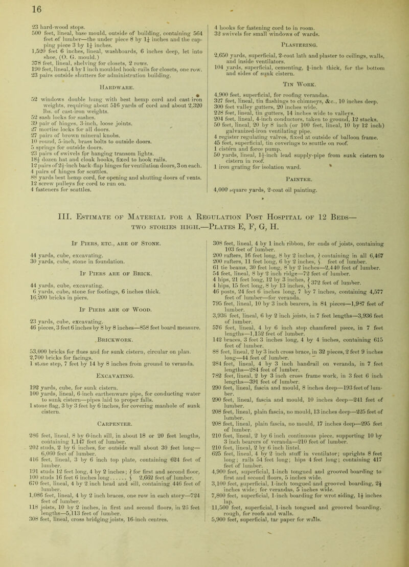 '23 hard-wood stops. 500 feet, lineal, base mould, outside of building, containing 564 feet of lumber—the under piece 8 by If inches and the cap- ping piece 3 by If inches. 1,520 feet 6 inches, lineal, washboards, 6 inches deep, let into shoe, (O. G. mould.) 378 feet, lineal, shelving for closets, 2 rows. 190 feet, lineal, 4 by 1 inch moulded hook-rails for closets, one row. 23 pairs outside shutters for administration building. Hardware. 52 windows double hung with best hemp cord and cast iron weights, requiring about 516 yards of cord and about 2,320 lbs. of cast-iron weights. 52 sash locks for sashes. 39 pair of hinges, 3-inch, loose joints. 27 mortise locks for all doors. 27 pairs of brown mineral knobs. 10 round, 5-inch, brass bolts to outside doors. 5 springs for outside doors. 23 pairs of swivels for hanging transom lights. 18f dozen hat and cloak hooks, fixed to hook rails. 12 pairs of 2f-inch back-flap hinges for ventilation doors, 3 on each. 4 pairs of hinges for scuttles. 88 yards best hemp cord, for opening and shutting doors of vents. 12 screw pulleys for cord to run on. 4 fasteners for scuttles. 4 hooks for fastening cord to in room. 32 swivels for small windows of wards. Plastering. 2,650 yards, superficial, 2-coat lath and plaster to ceilings, walls, and inside ventilators. 104 yards, superficial, cementing, f-inch thick, for the bottom and sides of sunk cistern. Tin Work. 4,900 feet, superficial, for roofing verandas. 327 feet, lineal, tin flashings to chimneys, &e., 10 inches deep. 300 feet valley gutters, 20 inches wide. 228 feet, lineal, tin gutters, 14 inches wide to valleys. 204 feet, lineal, 4-inch conductors, taken to ground, 12 stacks. 50 feet, lineal, 20 by 8 inch (or 100 feet, lineal, 10 by 12 inch) galvanized-iron ventilating pipe. 4 register regulating valves, fixed at outside of balloon frame. 45 feet, superficial, tin coverings to scuttle on roof. 1 cistern and force pump. 50 yards, lineal, 1 J-inch lead supply-pipe from sunk cistern to cistern in roof. 1 iron grating for isolation ward. Painter. 4,000' square yards, 2-coat oil painting. III. Estimate of Material for a Regulation Post Hospital of 12 Beds— TWO STORIES HIGH. PLATES E, F, G, H. If Piers, etc., are of Stone. 44 yards, cube, excavating. 30 yards, cube, stone in foundation. If Piers are of Brick. 44 yards, cube, excavating. 6 yards, cube, stone for footings, 6 inches thick. 16,200 bricks in piers. If Piers are of Wood. 23 yards, cube, excavating. 46 pieces, 3 feet 6 inches by 8 by 8 inches—858 feet board measure. Brickwork. 53,000 bricks for flues and for sunk cistern, circular on plan. 2,700 bricks for facings. 1 stone step, 7 feet by 14 by 8 inches from ground to veranda. Excavating. 192 yards, cube, for sunk cistern. 100 yards, lineal, 6-inch earthenware pipe, for conducting water to sunk cistern—pipes laid to proper falls. 1 stone flag, 3 by 3 feet by 6 inches, for covering manhole of sunk cistern. Carpenter. 286 feet, lineal, 8 bv 6-inch sill, in about 18 or 20 feet lengths, containing 1,147 feet of lumber. 202 studs, 2 by 6 inches, for outside wall about 30 feet long— 6,060 feet of lumber. 416 feet, lineal, 3 by 6 inch top plate, containing 624 feet of lumber. 191 studs 12 feet long, 4 by 2 inches; } for first and second floor, 100 studs 16 feet 6 inches long ) 2,662 feet of lumber. 6/0 feet, lineal, 4 by 2 inch head and sill, containing 446 feet of lumber. 1,086 feet, lineal, 4 by 2 inch braces, one row in each story—724 feet of lumber. 118 joists, 10 by 2 inches, in first and second floors, in 26 feet lengths—5,113 feet of lumber. 308 feet, lineal, cross bridging joists, 16-inch centres. containing in all 6,467 feet of lumber. 372 feet of lumber. inches, containing 4,577 308 feet, lineal, 4 by 1 inch ribbon, for ends of joists, containing 103 feet of lumber. 200 rafters, 16 feet long, 8 by 2 inches, 200 rafters, 11 feet long, 6 by 2 inches, 61 tie beams, 30 feet long, 8 by 2 inches—2,440 feet of lumber. 54 feet, lineal, 8 by 2 inch ridge—72 feet of lumber 4 hips, 21 feet long, 12 by 3 inches, ) 4 hips, 15 feet long, 8 by 13 inches, ) 46 posts, 24 feet 6 inches long, 7 by feet of lumber—for veranda. 795 feet, lineal, 10 by 3 inch bearers, in 84 pieces—1,937 feet of lumber. 3,936 feet, lineal, 6 by 2 inch joists, in 7 feet lengths—3,936 feet of lumber. 576 feet, lineal, 4 by 6 inch stop chamfered piece, in 7 feet lengths—1,152 feet of lumber. 142 braces, 3 feet 3 inches long, 4 by 4 inches, containing 615 feet of lumber. 88 feet, lineal, 2 by 3 inch cross brace, in 32 pieces, 2 feet 9 inches long—44 feet of lumber. 284 feet, lineal, 4 by 3 inch handrail on veranda, in 7 feet lengths—284 feet of lumber. 782 feet, lineal, 2 by 3 inch cross frame work, in 3 feet 6 inch lengths—391 feet of lumber. 290 feet, lineal, fascia and mould, 8 inches deep—193 feet of lum- ber. 290 feet, lineal, fascia and mould, 10 inches deep—241 feet of lumber. 208 feet, lineal, plain fascia, no mould, 13 inches deep—225 feet of lumber. 208 feet, lineal, plain fascia, no mould, 17 inches deep—295 feet of lumber. 210 feet, lineal, 2 by 6 inch continuous piece, supporting 10 by 3 inch bearers of veranda—210 feet of lumber. 210 feet, lineal, 2 by 6 inch lintel. 625 feet, lineal, 4 by 2 inch stuff in ventilator; uprights 8 feet long; rails 54 feet long; hips 4 feet long; containing 417 feet of lumber. 4.900 feet, superficial, 1-inch tongued and grooved boarding to first and second floors, 5 inches wide. 3,100 feet, superficial, 1-inch tongued and grooved boarding, inches wide; for verandas, 5 inches wide. 7,800 feet, superficial, 1-inch boarding for wrot siding, 11 inches lap. 11,500 feet, superficial, 1-inch tongued and grooved boarding, rough, for roofs and walls. 5.900 feet, superficial, tar paper for walls.