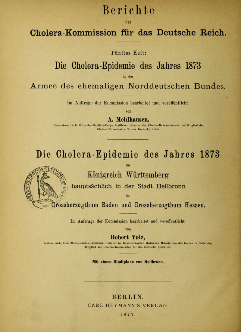 Berichte der Cholera-Kommission für das Deutsche Reich. Fünftes Heft: Die Cholera-Epidemie des Jahres 1873 in der Armee des ehemaligen Norddeutschen Bundes. Im Aufträge der Kommission bearbeitet und veröffentlicht von A. Mehlhausen, General-Arzt k la Suite des Sanitäts-Corps, ärztlicher Director des Charite-Krankenhauses und Mitglied der Cholera-Kommission für das Deutsche Reich. Die Cholera-Epidemie des Jahres 1873 Königreich Württemberg *i hauptsächlich in der Stadt Heilbronn \V\ 1 ’* r ' im \^p-i^rossherzogthum Baden und Grossherzogthum Hessen. Im Aufträge der Kommission bearbeitet und veröffentlicht Robert Yolz, Doctor med., Ober-Medicinalrath, Medicinal-Reforent im Grossherzoglich Badischen Ministerium des Innern in Carlsrnhe, Mitglied der Cholera-Kommission für das Deutsche Reich etc. Mit einem Stadtplane von Heilbronn. BERLIN. CARL HEYMANN’S VERLAG. 1 8 7 7.