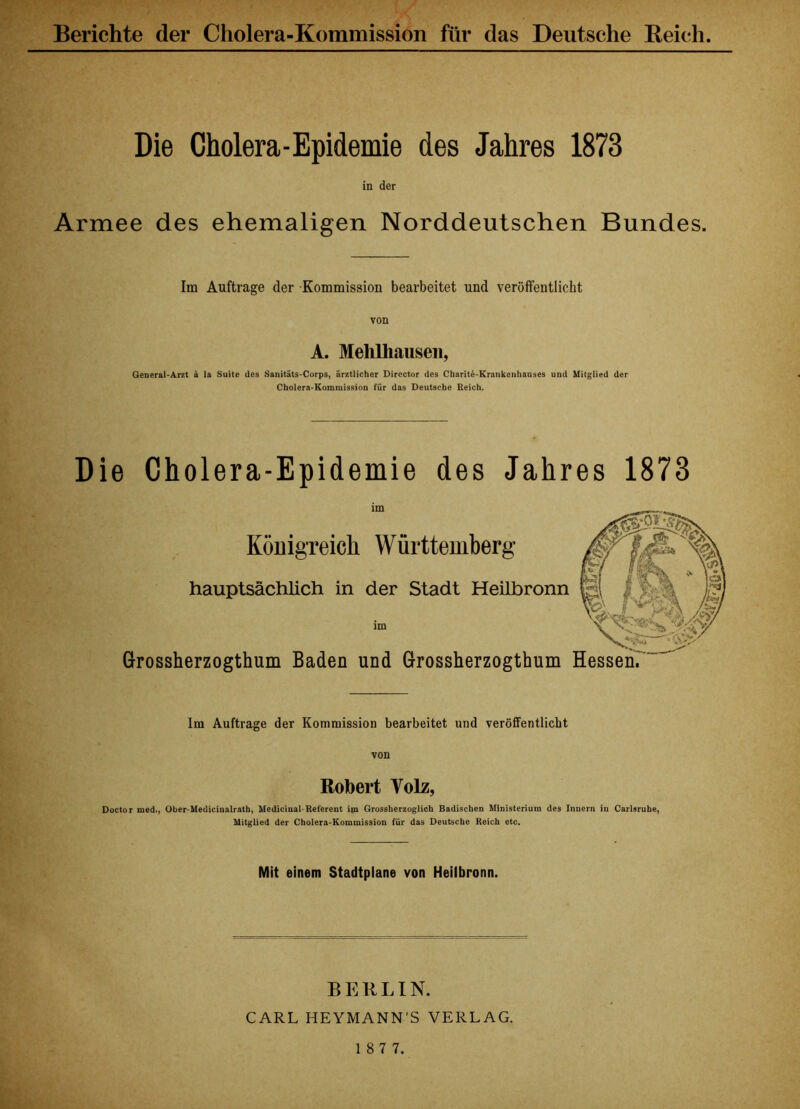 Berichte der Cholera-Kommission für das Deutsche Reich. Die Cholera-Epidemie des Jahres 1873 in der Armee des ehemaligen Norddeutschen Bundes. Im Aufträge der Kommission bearbeitet und veröffentlicht A. Mehlhausen, General-Arzt k la Suite des Sanitäts-Corps, ärztlicher Director des Charite-Krankenhauses und Miiglied der Cholera-Kommission für das Deutsche Reich. Die Cholera-Epidemie des Jahres 1873 im Königreich Württemberg hauptsächlich in der Stadt Heilbronn im Grossherzogthum Baden und Grossherzogthum Im Aufträge der Kommission bearbeitet und veröffentlicht von Robert Yolz, Doctor med., Ober-Medicinalrath, Mediciual Referent im Grossherzoglich Badischen Ministerium des Innern in Carlsruhe, Mitglied der Cholera-Kommission für das Deutsche Reich etc. Mit einem Stadtplane von Heiibronn. BERLIN. CARL HEYMANN’S VERLAG.