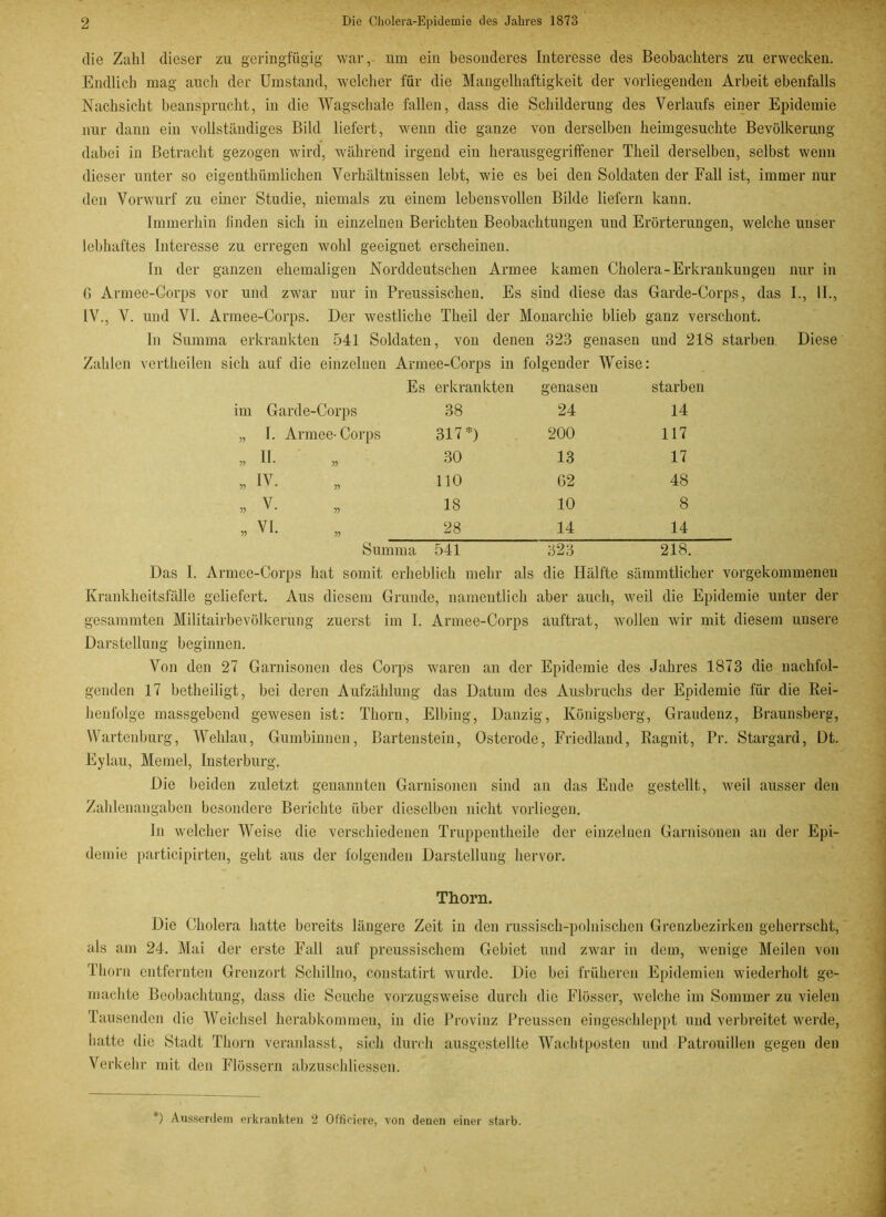die Zahl dieser zu geringfügig war, um ein besonderes Interesse des Beobachters zu erwecken. Endlich mag auch der Umstand, welcher für die Mangelhaftigkeit der vorliegenden Arbeit ebenfalls Nachsicht beansprucht, in die Wagschale fallen, dass die Schilderung des Verlaufs einer Epidemie nur dann ein vollständiges Bild liefert, wenn die ganze von derselben heimgesuchte Bevölkerung dabei in Betracht gezogen wird, während irgend ein heraus gegriffen er Theil derselben, selbst wenn dieser unter so eigenthiimlichen Verhältnissen lebt, wie es bei den Soldaten der Fall ist, immer nur den Vorwurf zu einer Studie, niemals zu einem lebensvollen Bilde liefern kann. Immerhin finden sich in einzelnen Berichten Beobachtungen und Erörterungen, welche unser lebhaftes Interesse zu erregen wohl geeignet erscheinen. In der ganzen ehemaligen Norddeutschen Armee kamen Cholera-Erkrankungen nur in G Armee-Corps vor und zwar nur in Preussisclieu. Es sind diese das Garde-Corps, das I., II., IV., V. und VI. Armee-Corps. Der westliche Theil der Monarchie blieb ganz verschont. ln Summa erkrankten 541 Soldaten, von denen 323 genasen und 218 starben. Diese Zahlen vertheilen sich auf die einzelnen Armee-Corps in folgender Weise: Es erkrankten genasen starben Garde-Corps 38 24 14 I. Armee-Corps 317*) 200 117 II. 30 13 17 IV. 110 62 48 V. 18 10 8 VI. 28 14 14 Summa 541 323 218. Das I. Armee-Corps hat somit erheblich mehr als die Hälfte sämmtlicher vorgekommenen Krankheitsfälle geliefert. Aus diesem Grunde, namentlich aber auch, weil die Epidemie unter der gesammten Militairbevölkerung zuerst im I. Armee-Corps auftrat, wollen wir mit diesem unsere Darstellung beginnen. Von den 27 Garnisonen des Corps waren an der Epidemie des Jahres 1873 die nachfol- genden 17 betheiligt, bei deren Aufzählung das Datum des Ausbruchs der Epidemie für die Rei- henfolge massgebend gewesen ist: Thorn, Elbing, Danzig, Königsberg, Graudenz, Braunsberg, Wartenburg, AVehlau, Gumbinnen, Bartenstein, Osterode, Friedland, Ragnit, Pr. Stargard, Dt. Eylau, Memel, Insterburg. Die beiden zuletzt genannten Garnisonen sind an das Ende gestellt, weil ausser den Zahlenangaben besondere Berichte über dieselben nicht vorliegen. In welcher Weise die verschiedenen Truppentheile der einzelnen Garnisonen an der Epi- demie participirten, geht aus der folgenden Darstellung hervor. Thorn. Die Cholera hatte bereits längere Zeit in den russisch-polnischen Grenzbezirken geherrscht, als am 24. Mai der erste Fall auf preussischcm Gebiet und zwar in dem, wenige Meilen von Thorn entfernten Grenzort Schillno, constatirt wurde. Die bei früheren Epidemien wiederholt ge- machte Beobachtung, dass die Seuche vorzugsweise durch die Flösser, welche im Sommer zu vielen Tausenden die Weichsel herabkommen, in die Provinz Preussen eingeschleppt und verbreitet werde, hatte die Stadt Thorn veranlasst, sich durch ausgestellte Wachtposten und Patrouillen gegen den Verkehr mit den Flössern abzuschliessen. ') Ausserdem erkrankten 2 Offieiere, von denen einer starb.