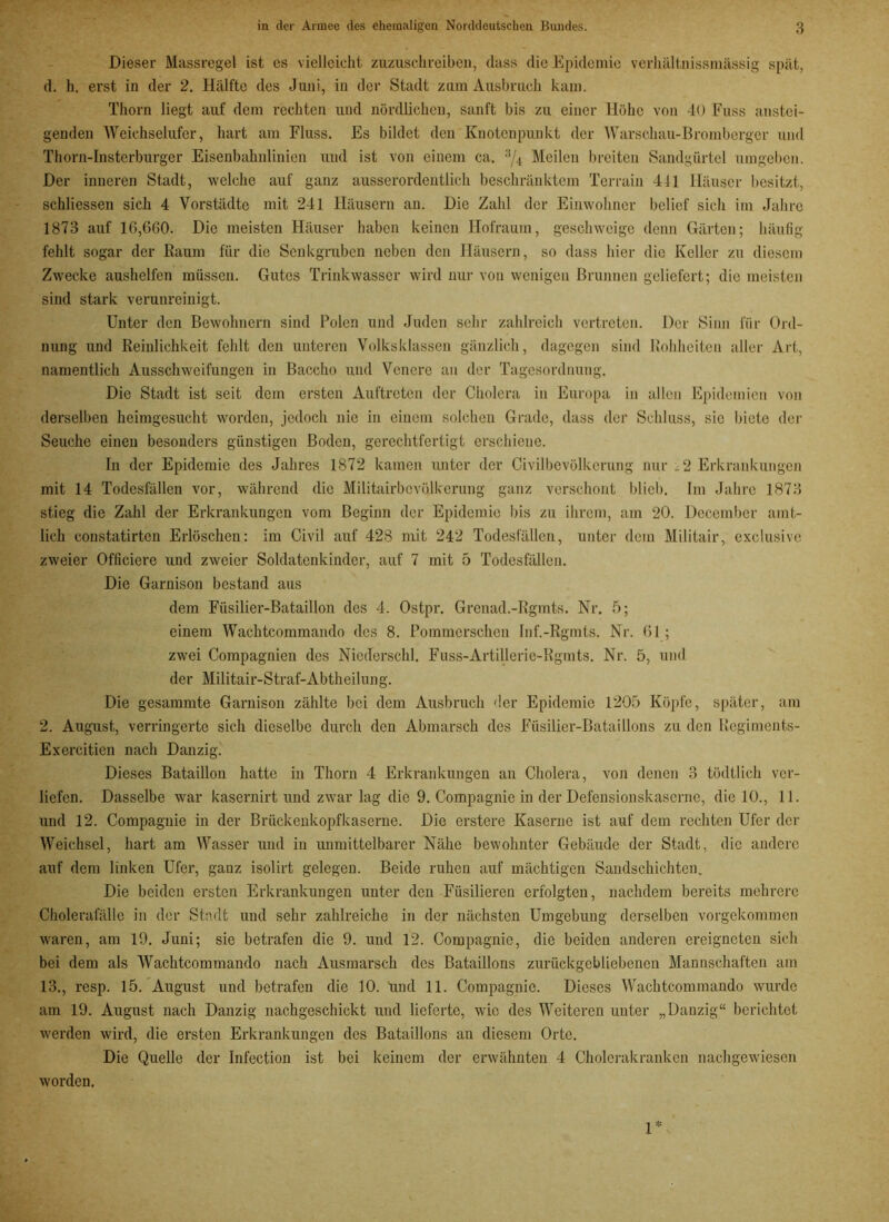 Dieser Massregel ist es vielleicht zuzuschreiben, dass die Epidemie verhältnissmässig spät, d. h. erst in der 2. Hälfte des Juni, in der Stadt zum Ausbruch kam. Thorn liegt auf dem rechten und nördlichen, sanft bis zu einer Höhe von 40 Fuss anstei- genden Weichselufer, hart am Fluss. Es bildet den Knotenpunkt der Warschau-Bromberger und Thorn-Insterburger Eisenbahnlinien und ist von einem ca. 3/4 Meilen breiten Sandgürtel umgeben. Der inneren Stadt, welche auf ganz ausserordentlich beschränktem Terrain 4-11 Häuser besitzt, schliessen sich 4 Vorstädte mit 241 Häusern an. Die Zahl der Einwohner belief sich im Jahre 1873 auf 10,660. Die meisten Häuser haben keinen Ilofraum, geschweige denn Gärten; häufig fehlt sogar der Raum für die Senkgruben neben den Häusern, so dass hier die Keller zu diesem Zwecke aushelfen müssen. Gutes Trinkwasser wird nur von wenigen Brunnen geliefert; die meisten sind stark verunreinigt. Unter den Bewohnern sind Polen und Juden sehr zahlreich vertreten. Der Sinn für Ord- nung und Reinlichkeit fehlt den unteren Volksklassen gänzlich, dagegen sind Rohheiten aller Art, namentlich Ausschweifungen in Bacclio und Venere an der Tagesordnung. Die Stadt ist seit dem ersten Auftreten der Cholera in Europa in allen Epidemien von derselben heimgesucht worden, jedoch nie in einem solchen Grade, dass der Schluss, sic biete der Seuche einen besonders günstigen Boden, gerechtfertigt erschiene. In der Epidemie des Jahres 1872 kamen unter der Civilbevölkcrung nur .2 Erkrankungen mit 14 Todesfällen vor, während die Militairbcvölkerung ganz verschont blieb. Im Jahre 1873 stieg die Zahl der Erkrankungen vom Beginn der Epidemie bis zu ihrem, am 20. December amt- lich constatirten Erlöschen: im Civil auf 428 mit 242 Todesfällen, unter dem Militair, exclusive zweier Officiere und zweier Soldatenkinder, auf 7 mit 5 Todesfällen. Die Garnison bestand aus dem Füsilier-Bataillon des 4. Ostpr. Grenad.-Rgmts. Nr. 5; einem Wachtcommando des 8. Pommersehen Inf.-Rgmts. Nr. 61 ; zwei Compagnien des Niederschi. Fuss-Artillerie-Rgmts. Nr. 5, und der Militair-Straf-Abtheilung. Die gesammte Garnison zählte bei dem Ausbruch der Epidemie 1205 Köpfe, später, am 2. August, verringerte sich dieselbe durch den Abmarsch des Füsilier-Bataillons zu den Rcgiments- Exercitien nach Danzig. Dieses Bataillon hatte in Thorn 4 Erkrankungen an Cholera, von denen 3 tödtlich ver- liefen. Dasselbe war kasernirt und zwar lag die 9. Compagnie in der Defensionskaserne, die 10., 11. und 12. Compagnie in der Brückenkopfkaserne. Die erstere Kaserne ist auf dem rechten Ufer der Weichsel, hart am Wasser und in unmittelbarer Nähe bewohnter Gebäude der Stadt, die andere auf dem linken Ufer, ganz isolirt gelegen. Beide ruhen auf mächtigen Saudschichten. Die beiden ersten Erkrankungen unter den Füsilieren erfolgten, nachdem bereits mehrere Cholerafälle in der Stadt und sehr zahlreiche in der nächsten Umgebung derselben vorgekommen waren, am 19. Juni; sie betrafen die 9. und 12. Compagnie, die beiden anderen ereigneten sich bei dem als Wachtcommando nach Ausmarsch des Bataillons zurückgebliebenen Mannschaften am 13., resp. 15. August und betrafen die 10. und 11. Compagnie. Dieses Wachtcommando wurde am 19. August nach Danzig nachgeschickt und lieferte, wie des Weiteren unter „Danzig“ berichtet werden wird, die ersten Erkrankungen des Bataillons an diesem Orte. Die Quelle der Infection ist bei keinem der erwähnten 4 Cholerakranken nachgewiesen worden, 1