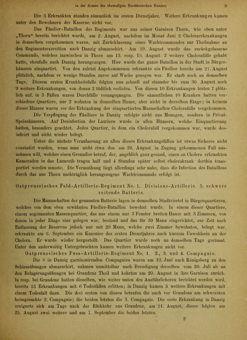Die 3 Erkrankten standen sämmtlich im ersten Dieustjakre. Weitere Erkrankungen kamen unter den Bewohnern der Kaserne nicht vor. Das Füsilier-Bataillon des Regiments war aus seiner Garnison Tkorn, wie oben unter „Thorn“ bereits berichtet wurde, am 2. August, nachdem im Monat Juni 2 Choleraerkrankungen in demselben vorgekommen waren, mit Zurücklassung eines Wachtcommandos zur Tkeilnahme an den Regimentsexercitien nach Danzig abmarschirt. Am 19. August wurde das zurückgelasseue Commando, welches inzwischen in Thorn am 13. resp. 15. August 2 weitere Cholerafälle gehabt hatte, ebenfalls nach Danzig herangezogen. Hier wurde das ganze Bataillon in der Stadt in Bürger- häusern einquartirt. Von den zuletzt Angekommenen erkrankte ein Füsilier bereits am 21. August plötzlich, nachdem er wenige Stunden zuvor auf Wache gezogen war. Er starb noch an demselben Tage. Diesem ersten Krankheitsfalle folgten nun schnell auf einander bis zum 30. August noch 9 weitere Erkrankungen, von denen 3 tödtlich verliefen. Von diesen 10 Erkrankungen traten 7 plötz- lich auf, in 3 Fällen waren Durchfälle vorangegangen. Die sämmtlichen 10 Kranken hatten ver- schiedene Quartiere, nur 2 wohnteu in demselben Hause, aber nicht in derselben Etage; in keinem dieser Häuser waren vor der Erkrankung der einquartierten Mannschaften Cholerafälle vorgekommen. Die Verpflegung der Füsiliere in Danzig erfolgte nicht aus Menagen, sondern in Privat- Speisehäusern. Auf Desinfection der Latrinen wurde in allen Häusern, welche Einquartierung hatten, besonders geachtet. Jedes Quartier, iu dem ein Cholerafall vorgekommen war, wurde des- inficirt uud nicht wieder belegt. Ueber die nächste Veranlassung zu allen diesen Erkrankungsfällen ist etwas Sicheres nicht constatirt worden, wenn man nicht etwa den am 26. August in Zugang gekommenen Fall aus- nehmen will, welcher einen Grenadier betraf, der, angeblich ganz gesund, einen an Cholera erkrankten Kameraden in das Lazareth tragen half und 4 Stunden später selbst cholerakrank dorthin traus- portirt werden musste. Die Vermuthung liegt allerdings sehr nahe, dass die Infeetiou des Bataillons durch das aus Thorn nachträglich herangezogene Wachtcommando erfolgt ist. Ostpreussisches Feld-Artillerie-Regiment No. 1. Divisions-Artillerie. 5. schwere reitende Batterie. Die Mannschaften der genannten Batterie lagen in demselben Stadtviertel in Bürgerquartieren, welches von dem eben erwähnten Füsilier-Bataillon bewohnt wurde, ln einem dieser Quartiere, einem sogenannten Massenquartier, das aus einem nur 3 Fenster breiten Hause mit 3 Zimmern, von denen in jeder Etage eins gelegen war, bestand und das für 30 Mann eingerichtet, zur Zeit nach Entlassung der Reserven jedoch nur mit 20 Mann, welche zwei Zimmer bewohnten, belegt war, erkrankte am 6. September ein Kanonier des ersten Dienstjahres nach kurzem Unwohlsein an der Cholera. Er wurde wieder hergestellt. Das Quartier wurde noch an demselben Tage geräumt. Unter den anderweitig Untergebrachten kamen weitere Erkrankungen nicht vor. Ostpreussisches Fuss-Artillerie-Regiment No. 1. 2., 3. und 4. Compagnie. Die 3 in Danzig garnisonirenden Compagnien waren am 10. Juni nach Königsberg zu den Schiessübungen abmarschirt, nahmen unmittelbar nach Beendigung derselben vom 20. Juli ab an den Belagerungsübuugen bei Graudenz Theil und kehrten am 20. August in ihre Garnison zurück. In resp. bei Graudenz hatten dieselben, wie weiter unten des Ausführlicheren berichtet werden wird, bereits 13 Erkrankungen mit 6 Todesfällen erlitten; in Danzig kamen 5 weitere Erkrankungen mit einem Todesfall dazu. Die drei ersten von diesen betrafen die auch vor Graudenz am schwersten heimgesuchte 2. Compagnie; die beiden letzten die 3. Compagnie. Die erste Erkrankung in Danzig ereignete sich am Tage nach der Rückkehr aus Graudenz, am 21. August, dieser folgten am 25. August zwei weitere uud am 7. September die beiden letzten. 2
