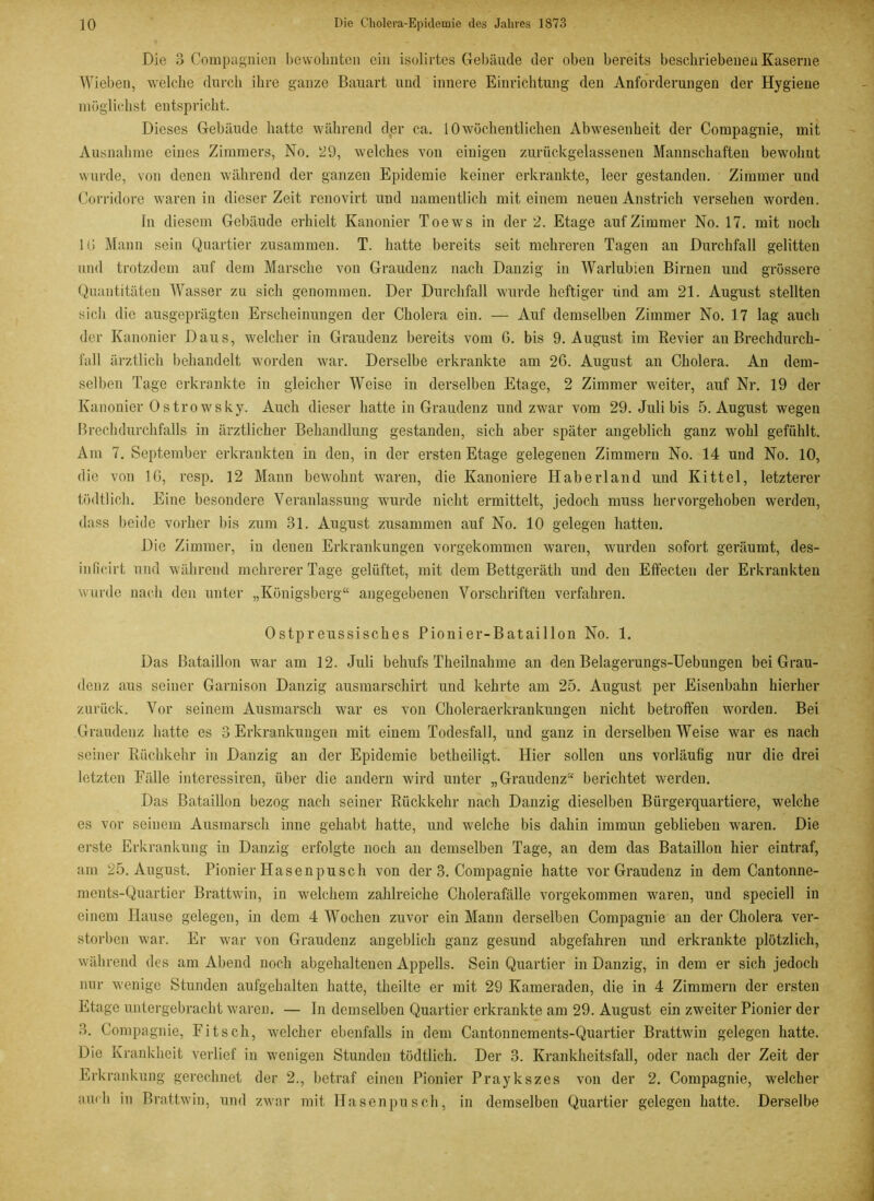 Die 3 Compagnien bewohnten ein isolirtes Gebäude der oben bereits beschriebenen Kaserne Wieben, welche durch ihre ganze Bauart und innere Einrichtung den Anforderungen der Hygiene möglichst entspricht. Dieses Gebäude hatte während der ca. 10wöchentlichen Abwesenheit der Compagnie, mit Ausnahme eines Zimmers, No. 29, welches von einigen zurückgelassenen Mannschaften bewohnt wurde, von denen während der ganzen Epidemie keiner erkrankte, leer gestanden. Zimmer und Corridore waren in dieser Zeit renovirt und namentlich mit einem neuen Anstrich versehen worden. In diesem Gebäude erhielt Kanonier Toews in der 2. Etage auf Zimmer No. 17. mit noch 16 Mann sein Quartier zusammen. T. hatte bereits seit mehreren Tagen an Durchfall gelitten und trotzdem auf dem Marsche von Graudenz nach Danzig in Warlubien Birnen und grössere Quantitäten Wasser zu sich genommen. Der Durchfall wurde heftiger lind am 21. August stellten sich die ausgeprägten Erscheinungen der Cholera ein. — Auf demselben Zimmer No. 17 lag auch der Kanonier Daus, welcher in Graudenz bereits vom G. bis 9. August im Revier au Brechdurch- fall ärztlich behandelt worden war. Derselbe erkrankte am 26. August an Cholera. An dem- selben Tage erkrankte in gleicher Weise in derselben Etage, 2 Zimmer weiter, auf Nr. 19 der Kanonier Ostrowsky. Auch dieser hatte in Graudenz und zwar vom 29. Juli bis 5. August wegen Brechdurchfalls in ärztlicher Behandlung gestanden, sich aber später angeblich ganz wohl gefühlt. Ain 7. September erkrankten in den, in der ersten Etage gelegenen Zimmern No. 14 und No. 10, die von 16, resp. 12 Mann bewohnt waren, die Kanoniere Haberland und Kittel, letzterer tüdtlich. Eine besondere Veranlassung wurde nicht ermittelt, jedoch muss hervorgehoben werden, dass beide vorher bis zum 31. August zusammen auf No. 10 gelegen hatten. Die Zimmer, in denen Erkrankungen vorgekommen waren, wurden sofort geräumt, des- iußeirt und während mehrerer Tage gelüftet, mit dem Bettgeräth und den Effecten der Erkrankten wurde nach den unter „Königsberg“ angegebenen Vorschriften verfahren. 0stpreussisches Pionier-Bataillon No. 1. Das Bataillon war am 12. Juli behufs Theilnahme an den Belagerungs-Uebungen bei Grau- denz aus seiner Garnison Danzig ausmarschirt und kehrte am 25. August per Eisenbahn hierher zurück. Vor seinem Ausmarsch war es von Choleraerkrankungen nicht betroffen worden. Bei Graudenz hatte es 3 Erkrankungen mit einem Todesfall, und ganz in derselben Weise war es nach seiner Rückkehr in Danzig an der Epidemie betheiligt. Hier sollen uns vorläufig nur die drei letzten Fälle interessiren, über die andern wird unter „Graudenz“ berichtet werden. Das Bataillon bezog nach seiner Rückkehr nach Danzig dieselben Bürgerquartiere, welche es vor seinem Ausmarsch inne gehabt hatte, und welche bis dahin immun geblieben waren. Die erste Erkrankung in Danzig erfolgte noch an demselben Tage, an dem das Bataillon hier eintraf, am 25. August. Pionier Hasenpusch von der 3. Compagnie hatte vor Graudenz in dem Cantonne- ments-Quartier Brattwin, in welchem zahlreiche Cholerafälle vorgekommen waren, und speciell in einem Hause gelegen, in dem 4 Wochen zuvor ein Mann derselben Compagnie an der Cholera ver- storben war. Er war von Graudenz angeblich ganz gesund abgefahren und erkrankte plötzlich, während des am Abend noch abgehaltenen Appells. Sein Quartier in Danzig, in dem er sich jedoch nur wenige Stunden aufgehalten hatte, theilte er mit 29 Kameraden, die in 4 Zimmern der ersten Etage untergebracht waren. — In demselben Quartier erkrankte am 29. August ein zweiter Pionier der 3. Compagnie, Fit sch, welcher ebenfalls in dem Cantonnements-Quartier Brattwin gelegen hatte. Die Krankheit verlief in wenigen Stunden tüdtlich. Der 3. Krankheitsfall, oder nach der Zeit der Erkrankung gerechnet der 2., betraf einen Pionier Praykszes von der 2. Compagnie, welcher auch in Brattwin, und zwar mit Hasen pusch, in demselben Quartier gelegen hatte. Derselbe