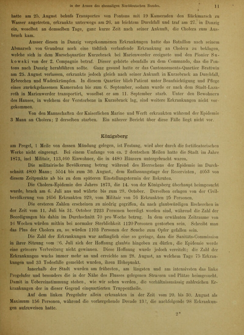 hatte am 25. August behufs Transportes vou Pontons mit 19 Kameraden den Rückmarsch zu Wasser angetreten, erkrankte unterwegs am 26. an leichtem Durchfall und traf am 27. in Danzig ein, woselbst an demselben Tage, ganz kurze Zeit nach seiner Ankunft, die Cholera zum Aus- bruch kam. Ausser diesen in Danzig vorgekommenen Erkrankungen hatte das Bataillon nach seinem Abmarsch von Graudenz noch eine tödtlich verlaufende Erkrankung an Cholera zu beklagen, welche sich in dem Marschquartier Kurzebrack bei Marienwerder ereignete und den Pionier Su- kowski von der 2. Compagnie betraf. Dieser gehörte ebenfalls zu dem Commando, das die Pon- tons nach Danzig herabführen sollte. Ganz gesund hatte er das Cantonnements-Quartier Brattwin am 25. August verlassen, erkrankte jedoch gleich nach seiner Ankunft in Kurzebrack an Durchfall, Erbrechen und Wadenkrämpfen. In diesem Quartier blieb Patient unter Beaufsichtigung und Pflege eines zurückgelassenen Kameraden bis zum 6. September, sodann wurde er nach dem Stadt-Laza- reth in Marienwerder transportirt, woselbst er am 11. September starb. Unter den Bewohnern des Hauses, in welchem der Verstorbene in Kurzebrack lag, sind weitere Erkrankungen nicht vor- gekommen. Von den Mannschaften der Kaiserlichen Marine und Werft erkrankten während der Epidemie 3 Mann an Cholera; 2 derselben starben. Ein näherer Bericht über diese Fälle liegt nicht vor. Königsberg am Pregel, 1 Meile von dessen Mündung gelegen, ist Festung, wird aber durch die fortificatorischen Werke nicht eingeengt. Bei einem Umfange von ca. 2 deutschen Meilen hatte die Stadt im Jahre 1873, incl Militair, 113,460 Einwohner, die in 4480 Häusern untergebracht waren. Die militairisehe Bevölkerung betrug während des Herrschens der Epidemie im Durch- schnitt 4800 Mann; 5514 bis zum 30. August, dem Entlassungstage der Reservisten, 4053 von diesem Zeitpunkte ab bis zu dem späteren Einstellungstermin der Rekruten. Die Cholera-Epidemie des Jahres 1873, die 14. von der Königsberg überhaupt heimgesucht wurde, brach am 6. Juli aus und währte bis zum 28. October. Derselben erlagen von der Civil- bevölkerung von 1656 Erkrankten 929, vom Militair von 76 Erkrankten 25 Personen. Die ersteren Zahlen erscheinen zu niedrig gegriffen, da nach glaubwürdigen Recherchen in der Zeit vom 11. Juli bis 31. October 2223 Personen beerdigt worden sind, während die Zahl der Beerdigungen bis dahin im Durchschnitt 70 pro Woche betrug. In dem erwähnten Zeiträume von 16 Wochen würden mithin bei normaler Sterblichkeit 1120 Personen gestorben sein. Schreibt man das Plus der Cholera zu, so würden 1103 Personen der Seuche zum Opfer gefallen sein. Die Zahl der Erkrankungen war anfänglich eine so geringe, dass die Sanitäts-Commission in ihrer Sitzung vom 26. Juli sich der Hoffnung glaubte hingeben zu dürfen, die Epidemie werde eine grössere Verbreitung nicht gewinnen. Diese Hoffnung wurde jedoch vereitelt; die Zahl der Erkrankungen wuchs immer mehr an und erreichte am 28. August, an welchem Tage 75 Erkran- kungen und 33 Todesfälle gemeldet wurden, ihren Höhepunkt. Innerhalb der Stadt wurden am frühesten, am längsten und am intensivsten das linke Pregelufer und besonders die in der Nähe des Flusses gelegenen Strassen und Plätze heimgesucht. Damit in Uebereinstimmung stehen, wie wir sehen werden, die verhältnissmässig zahlreichen Er- krankungen der in dieser Gegend einquartierten Truppentheile. Auf dem linken Pregelufer allein erkrankten in der Zeit vom 20. bis 30. August als Maximum 156 Personen, während die vorhergehende Decade 13 2, die nachfolgende 98 Erkrankun- gen aufzuweisen hatte. 2*