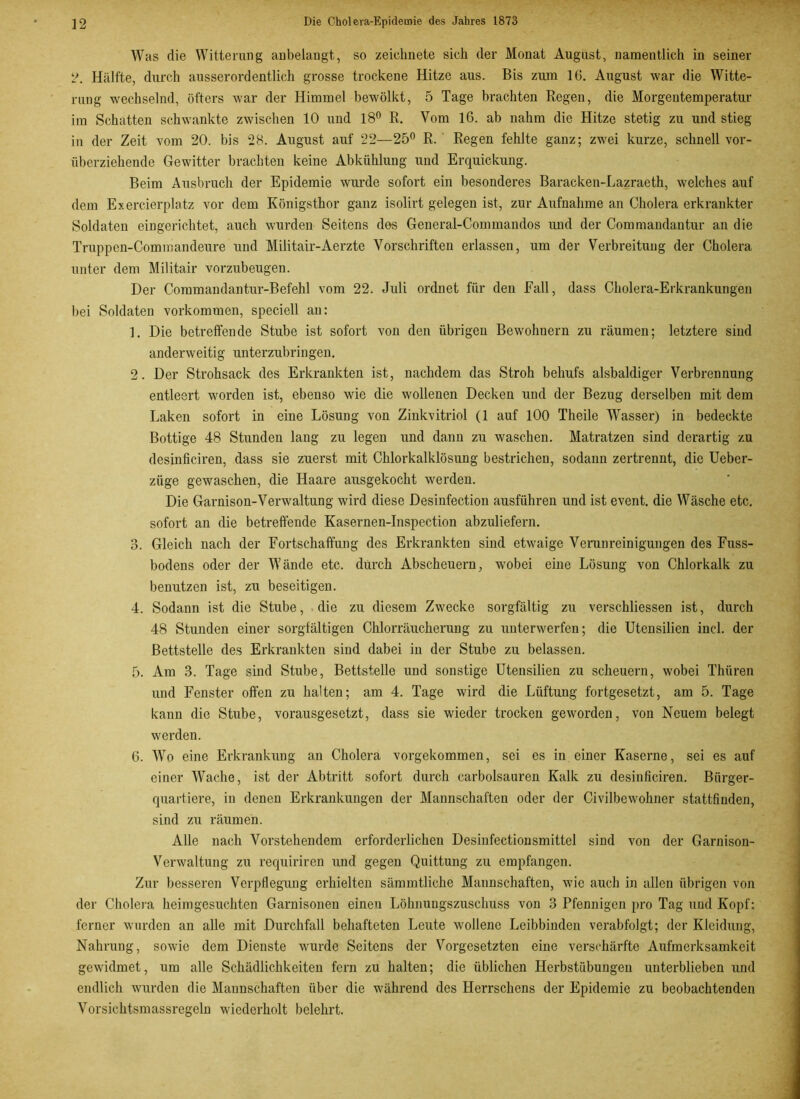 Was die Witterung anbelangt, so zeichnete sich der Monat August, namentlich in seiner 2. Hälfte, durch ausserordentlich grosse trockene Hitze aus. Bis zum 16. August war die Witte- rung wechselnd, öfters war der Himmel bewölkt, 5 Tage brachten Regen, die Morgentemperatur im Schatten schwankte zwischen 10 und 18° R. Vom 16. ab nahm die Hitze stetig zu und stieg in der Zeit vom 20. bis 28. August auf 22—25° R. Regen fehlte ganz; zwei kurze, schnell vor- überziehende Gewitter brachten keine Abkühlung und Erquickung. Beim Ausbruch der Epidemie wurde sofort ein besonderes Baracken-Lazraeth, welches auf dem Exercierplatz vor dem Königsthor ganz isolirt gelegen ist, zur Aufnahme an Cholera erkrankter Soldaten eingerichtet, auch wurden Seitens des General-Commandos und der Commandantur an die Truppen-Commandeure und Militair-Aerzte Vorschriften erlassen, um der Verbreitung der Cholera unter dem Militair vorzubeugen. Der Coramandantur-Befehl vom 22. Juli ordnet für den Fall, dass Cholera-Erkrankungen bei Soldaten Vorkommen, speciell au: 1. Die betreffende Stube ist sofort von den übrigen Bewohnern zu räumen; letztere sind anderweitig unterzubringen. 2. Der Strohsack des Erkrankten ist, nachdem das Stroh behufs alsbaldiger Verbrennung entleert worden ist, ebenso wie die wollenen Decken und der Bezug derselben mit dem Laken sofort in eine Lösung von Zinkvitriol (1 auf 100 Theile Wasser) in bedeckte Bottige 48 Stunden lang zu legen und dann zu waschen. Matratzen sind derartig zu desinficiren, dass sie zuerst mit Chlorkalklösung bestrichen, sodann zertrennt, die Ueber- züge gewaschen, die Haare ausgekocht werden. Die Garnison-Verwaltung wird diese Desinfection ausführen und ist event. die Wäsche etc. sofort an die betreffende Kasernen-Inspection abzuliefern. 3. Gleich nach der Fortschaffung des Erkrankten sind etwaige Verunreinigungen des Fuss- bodens oder der Wände etc. durch Abscheuern, wobei eine Lösung von Chlorkalk zu benutzen ist, zu beseitigen. 4. Sodann ist die Stube, die zu diesem Zwecke sorgfältig zu verschliessen ist, durch 48 Stunden einer sorgfältigen Chlorräucherung zu unterwerfen; die Utensilien incl. der Bettstelle des Erkrankten sind dabei in der Stube zu belassen. 5. Am 3. Tage sind Stube, Bettstelle und sonstige Utensilien zu scheuern, wobei Thiiren und Fenster offen zu halten; am 4. Tage wird die Lüftung fortgesetzt, am 5. Tage kann die Stube, vorausgesetzt, dass sie wieder trocken geworden, von Neuem belegt werden. 6. Wo eine Erkrankung an Cholera vorgekommen, sei es in einer Kaserne, sei es auf einer Wache, ist der Abtritt sofort durch carbolsauren Kalk zu desinficiren. Bürger- quartiere, in denen Erkrankungen der Mannschaften oder der Civilbewohner stattfinden, sind zu räumen. Alle nach Vorstehendem erforderlichen Desinfectionsmittel sind von der Garnison- Verwaltung zu requiriren und gegen Quittung zu empfangen. Zur besseren Verpflegung erhielten sämmtliche Mannschaften, wie auch in allen übrigen von der Cholera heimgesuchten Garnisonen einen Löhnungszuschuss von 3 Pfennigen pro Tag und Kopf: ferner wurden an alle mit Durchfall behafteten Leute wollene Leibbinden verabfolgt; der Kleidung, Nahrung, sowie dem Dienste wurde Seitens der Vorgesetzten eine verschärfte Aufmerksamkeit gewidmet, um alle Schädlichkeiten fern zu halten; die üblichen Herbstübungen unterblieben und endlich wurden die Maunschaften über die während des Herrschens der Epidemie zu beobachtenden Vorsichtsmassregeln wiederholt belehrt.