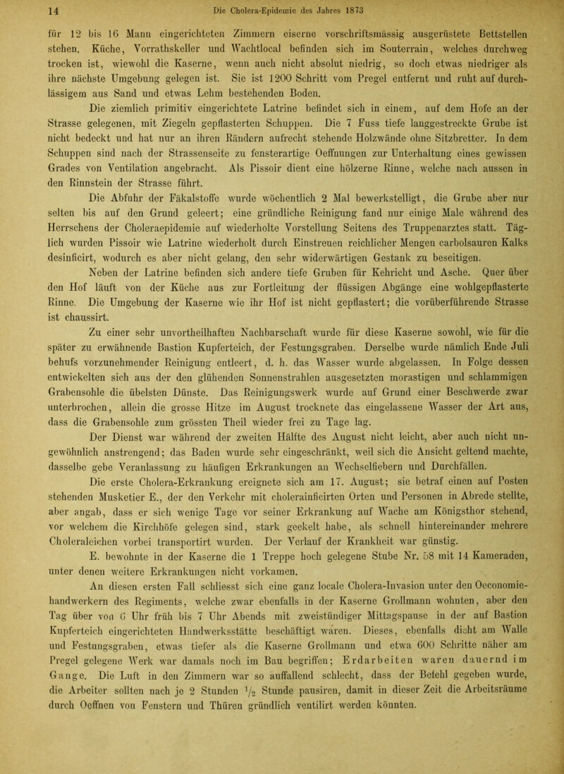 für 12 bis 16 Mann eingerichteten Zimmern eiserne vorschriftsmässig ausgerüstete Bettstellen stehen. Küche, Vorrathskeller und Wachtlocal befinden sich im Souterrain, welches durchweg trocken ist, wiewohl die Kaserne, wenn auch nicht absolut niedrig, so doch etwas niedriger als ihre nächste Umgebung gelegen ist. Sie ist 1200 Schritt vom Pregel entfernt und ruht auf durch- lässigem aus Sand und etwas Lehm bestehenden Boden. Die ziemlich primitiv eingerichtete Latrine befindet sich in einem, auf dem Hofe an der Strasse gelegenen, mit Ziegeln gepflasterten Schuppen. Die 7 Fuss tiefe langgestreckte Grube ist nicht bedeckt und hat nur an ihren Rändern aufrecht stehende Holzwände ohne Sitzbretter. In dem Schuppen sind nach der Strassenseite zu fensterartige Oeffnungen zur Unterhaltung eines gewissen Grades von Ventilation angebracht. Als Pissoir dient eine hölzerne Rinne, welche nach aussen in den Rinnstein der Strasse führt. Die Abfuhr der Fäkalstoffe wurde wöchentlich 2 Mal bewerkstelligt, die Grube aber nur selten bis auf den Grund geleert; eine gründliche Reinigung fand nur einige Male während des Herrschens der Choleraepidemie auf wiederholte Vorstellung Seitens des Truppenarztes statt. Täg- lich wurden Pissoir wie Latrine wiederholt durch Einstreuen reichlicher Mengen carbolsauren Kalks desinficirt, wodurch es aber nicht gelang, den sehr widerwärtigen Gestank zu beseitigen. Neben der Latrine befinden sich andere tiefe Gruben für Kehricht und Asche. Quer über den Hof läuft von der Küche aus zur Fortleitung der flüssigen Abgänge eine wohlgepflasterte Rinne. Die Umgebung der Kaserne wie ihr Hof ist nicht gepflastert; die vorüberführende Strasse ist chaussirt. Zu einer sehr unvorteilhaften Nachbarschaft wurde für diese Kaserne sowohl, wie für die später zu erwähnende Bastion Kupferteich, der Festungsgrabeu. Derselbe wurde nämlich Ende Juli behufs vorzunehmender Reinigung entleert, d. h. das Wasser wurde abgelassen. In Folge dessen entwickelten sich aus der den glühenden Sonnenstrahlen ausgesetzten morastigen und schlammigen Grabensohle die übelsten Dünste. Das Reinigungswerk wurde auf Grund einer Beschwerde zwar unterbrochen, allein die grosse Hitze im August trocknete das eingelassene Wasser der Art aus, dass die Grabensohle zum grössten Theil wieder frei zu Tage lag. Der Dienst war während der zweiten Hälfte des August nicht leicht, aber auch nicht un- gewöhnlich anstrengend; das Baden wurde sehr eingeschränkt, weil sich die Ansicht geltend machte, dasselbe gebe Veranlassung zu häufigen Erkrankungen an AVechselfiebern und Durchfällen. Die erste Cholera-Erkrankung ereignete sich am 17. August; sie betraf einen auf Posten stehenden Musketier E., der den Verkehr mit cholerainficirten Orten und Personen in Abrede stellte, aber angab, dass er sich wenige Tage vor seiner Erkrankung auf Wache am Königsthor stehend, vor welchem die Kirchhöfe gelegen sind, stark geekelt habe, als schnell hintereinander mehrere Choleraleichen vorbei transportirt wurden. Der Verlauf der Krankheit war günstig. E. bewohnte in der Kaserne die 1 Treppe hoch gelegene Stube Nr. 58 mit 14 Kameraden, unter denen weitere Erkrankungen nicht vorkamen. An diesen ersten Fall schliesst sich eine ganz locale Cholera-Invasion unter den Oeconomie- handwerkern des Regiments, welche zwar ebenfalls in der Kaserne Grollmann wohnten, aber den Tag über von 6 Uhr früh bis 7 Uhr Abends mit zweistündiger Mittagspause in der auf Bastion Kupferteich eingerichteten Handwerksstätte beschäftigt waren. Dieses, ebenfalls dicht am Walle und Festungsgraben, etwas tiefer als die Kaserne Grollmann und etwa 600 Schritte näher am Pregel gelegene Werk war damals noch im Bau begriffen; Erdarbeiten waren dauernd im Gange. Die Luft in den Zimmern war so auffallend schlecht, dass der Befehl gegeben wurde, die Arbeiter sollten nach je 2 Stunden 1/2 Stunde pausiren, damit in dieser Zeit die Arbeitsräume durch Oeffnen von Fenstern und Thiiren gründlich ventilirt werden könnten.