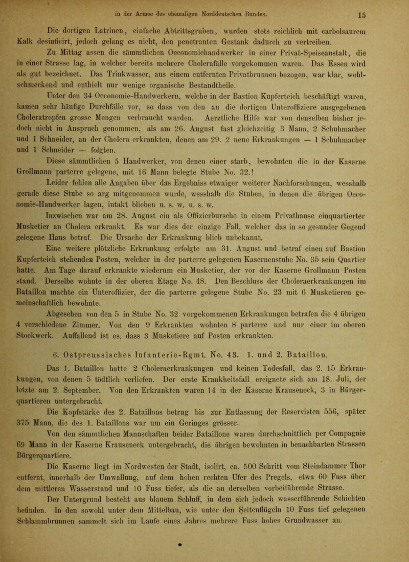 Die dortigen Latrinen, einfache Abtrittsgruben, wurden stets reichlich mit carbolsaurem Kalk desinficirt, jedoch gelang es nicht, den penetranten Gestank dadurch zu vertreiben. Zu Mittag assen die sämmtlichen Oeconomiehandwerker in einer Privat-Speiseanstalt, die in einer Strasse lag, in welcher bereits mehrere Cholerafälle vorgekommen waren. Das Essen wird als gut bezeichnet. Das Trinkwasser, aus einem entfernten Privatbrunnen bezogen, war klar, wohl- schmeckend und enthielt nur wenige organische Bestandteile. Unter den 34 Oeconomie-Handwerkern, welche in der Bastion Kupferteich beschäftigt waren, kamen sehr häufige Durchfälle vor, so dass von den an die dortigen Unteroffiziere ausgegebenen Choleratropfen grosse Mengen verbraucht wurden. Aerztliche Hilfe war von denselben bisher je- doch nicht in Anspruch genommen, als am 26. August fast gleichzeitig 3 Mann, 2 Schuhmacher und 1 Schneider, an der Cholera erkrankten, denen am 29. 2 neue Erkrankungen — 1 Schuhmacher und 1 Schneider — folgten. Diese sämmtlichen 5 Handwerker, von denen einer starb, bewohnten die in der Kaserne Grollmann parterre gelegene, mit 16 Mann belegte Stube No. 32.! Leider fehlen alle Angaben über das Ergebniss etwaiger weiterer Nachforschungen, wesshalb gerade diese Stube so arg mitgenommen wurde, wesshalb die Stuben, in denen die übrigen Oeco- nomie-Handwerker lagen, intakt blieben u. s. w. u. s. w. Inzwischen war am 28. August ein als Offizierbursche in einem Privatbause einquartierter Musketier an Cholera erkrankt. Es war dies der einzige Fall, welcher das in so gesunder Gegend gelegene Haus betraf. Die Ursache der Erkrankung blieb unbekannt. Eine weitere plötzliche Erkrankung erfolgte am 31. August und betraf einen auf Bastion Kupferteich stehenden Posten, welcher in der parterre gelegenen Kasernenstube No. 35 sein Quartier hatte. Am Tage darauf erkrankte wiederum ein Musketier, der vor der Kaserne Grollmann Posten stand. Derselbe wohnte in der oberen Etage No. 48. Den Beschluss der Choleraerkrankungen im Bataillon machte ein Unteroffizier, der die parterre gelegene Stube No. 23 mit 6 Musketieren ge- meinschaftlich bewohnte. Abgesehen von den 5 in Stube No. 32 vorgekommenen Erkrankungen betrafen die 4 übrigen 4 verschiedene Zimmer. Von den 9 Erkrankten wohnten 8 parterre und nur einer im oberen Stockwerk. Auffallend ist es, dass 3 Musketiere auf Posten erkrankten. 6. Ostpreussisches Infanterie-Rgmt. No. 43. 1. und 2. Bataillon. Das 1. Bataillou hatte 2 Choleraerkrankungen und keinen Todesfall, das 2. 15 Erkran- kungen, von denen 5 tödtlich verliefen. Der erste Krankheitsfall ereignete sich am 18. Juli, der letzte am 2. September. Von den Erkrankten waren 14 in der Kaserne Krauseneck, 3 in Bürger- quartieren untergebracht. Die Kopfstärke des 2. Bataillons betrug bis zur Entlassung der Reservisten 556, später 375 Mann, die des 1. Bataillons war um ein Geringes grösser. Von den sämmtlichen Mannschaften beider Bataillone waren durchschnittlich per Compagnie 69 Mann in der Kaserne Krauseneck untergebracht, die übrigen bewohnten in benachbarten Strassen Bürgerquartiere. Die Kaserne liegt im Nordwesten der Stadt, isolirt, ca. 500 Schritt vom Steindammer Thor entfernt, innerhalb der Umwallung, auf dem hohen rechten Ufer des Pregels, etwa 60 Fuss über dem mittleren Wasserstand und 10 Fuss tiefer, als die an derselben vorbeiführende Strasse. Der Untergrund besteht aus blauem Schluff, in dem sich jedoch wasserführende Schichten befinden. In den sowohl unter dem Mittelbau, wie unter den Seitenflügeln 10 Fuss tief gelegenen Schlammbrunnen sammelt sich im Laufe eines Jahres mehrere Fuss hohes Grundwasser an.