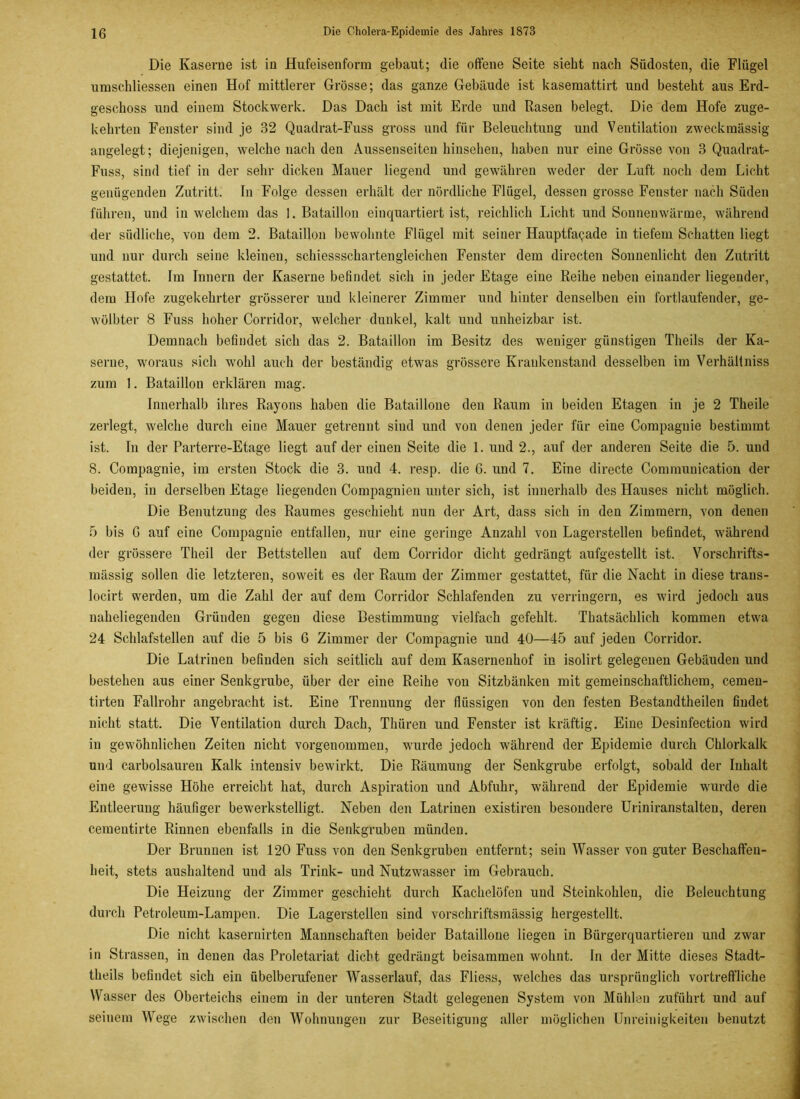 Die Kaserne ist in Hufeisenform gebaut; die offene Seite sieht nach Südosten, die Flügel umschliessen einen Hof mittlerer Grösse; das ganze Gebäude ist kasemattirt und besteht aus Erd- geschoss und einem Stockwerk. Das Dach ist mit Erde und Rasen belegt. Die dem Hofe zuge- kehrten Fenster sind je 32 Quadrat-Fuss gross und für Beleuchtung und Ventilation zweckmässig angelegt; diejenigen, welche nach den Aussenseiten hinsehen, haben nur eine Grösse von 3 Quadrat- Fuss, sind tief in der sehr dicken Mauer liegend und gewähren weder der Luft noch dem Licht genügenden Zutritt. In Folge dessen erhält der nördliche Flügel, dessen grosse Fenster nach Süden führen, und in welchem das 1. Bataillon einquartiert ist, reichlich Licht und Sonnenwärme, während der südliche, von dem 2. Bataillon bewohnte Flügel mit seiner Hauptfaqade in tiefem Schatten liegt und nur durch seine kleinen, schiessschartengleichen Fenster dem directen Sonnenlicht den Zutritt gestattet. Im Innern der Kaserne befindet sich in jeder Etage eine Reihe neben einander liegender, dem Hofe zugekehrter grösserer und kleinerer Zimmer und hinter denselben ein fortlaufender, ge- wölbter 8 Fuss hoher Corridor, welcher dunkel, kalt und unheizbar ist. Demnach befindet sich das 2. Bataillon im Besitz des weniger günstigen Theils der Ka- serne, woraus sich wohl auch der beständig etwas grössere Krankenstand desselben im Verhältniss zum 1. Bataillon erklären mag. Innerhalb ihres Rayons haben die Bataillone den Raum in beiden Etagen in je 2 Theile zerlegt, welche durch eine Mauer getrennt sind und von denen jeder für eine Compagnie bestimmt ist. In der Parterre-Etage liegt auf der einen Seite die 1. und 2., auf der anderen Seite die 5. und 8. Compagnie, im ersten Stock die 3. und 4. resp. die 6. und 7. Eine directe Communication der beiden, in derselben Etage liegenden Compagnien unter sich, ist innerhalb des Hauses nicht möglich. Die Benutzung des Raumes geschieht nun der Art, dass sich in den Zimmern, von denen 5 bis G auf eine Compagnie entfallen, nur eine geringe Anzahl von Lagerstellen befindet, während der grössere Theil der Bettstellen auf dem Corridor dicht gedrängt aufgestellt ist. Vorschrifts- mässig sollen die letzteren, soweit es der Raum der Zimmer gestattet, für die Nacht in diese traus- locirt werden, um die Zahl der auf dem Corridor Schlafenden zu verringern, es wird jedoch aus naheliegenden Gründen gegen diese Bestimmung vielfach gefehlt. Thatsächlicli kommen etwa 24 Schlafstellen auf die 5 bis G Zimmer der Compagnie und 40—45 auf jeden Corridor. Die Latrinen befinden sich seitlich auf dem Kasernenhof in isolirt gelegenen Gebäuden und bestehen aus einer Senkgrube, über der eine Reihe von Sitzbänken mit gemeinschaftlichem, cemen- tirten Fallrohr angebracht ist. Eine Trennung der flüssigen von den festen Bestandtheilen findet nicht statt. Die Ventilation durch Dach, Thüren und Fenster ist kräftig. Eine Desinfection wird in gewöhnlichen Zeiten nicht vorgenommen, wurde jedoch während der Epidemie durch Chlorkalk und carbolsauren Kalk intensiv bewirkt. Die Räumung der Senkgrube erfolgt, sobald der Inhalt eine gewisse Höhe erreicht hat, durch Aspiration und Abfuhr, während der Epidemie wurde die Entleerung häufiger bewerkstelligt. Neben den Latrinen existiren besondere Uriniranstalten, deren cementirte Rinnen ebenfalls in die Senkgruben münden. Der Brunnen ist 120 Fuss von den Senkgruben entfernt; sein Wasser von guter Beschaffen- heit, stets aushaltend und als Trink- und Nutzwasser im Gebrauch. Die Heizung der Zimmer geschieht durch Kachelöfen und Steinkohlen, die Beleuchtung durch Petroleum-Lampen. Die Lagerstellen sind vorschriftsmässig hergestellt. Die nicht kasernirten Mannschaften beider Bataillone liegen in Bürgerquartieren und zwar in Strassen, in denen das Proletariat dicht gedrängt beisammen wohnt. In der Mitte dieses Stadt- tlieils befindet sich ein übelberufener Wasserlauf, das Fliess, welches das ursprünglich vortreffliche Wasser des Oberteichs einem in der unteren Stadt gelegenen System von Mühlen zuführt und auf seinem Wege zwischen den Wohnungen zur Beseitigung aller möglichen Unreinigkeiten benutzt