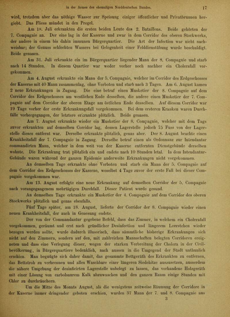 wird, trotzdem aber das nöthige Wasser zur Speisung einiger öffentlicher und Privatbrunnen her- giebt. Das Fliess mündet in den Pregel. Am 18. Juli erkrankten die ersten beiden Leute des 2. Bataillons. Beide gehörten der 7. Compagnie an. Der eine lag in der Kaserne und zwar in dem Corridor des oberen Stockwerks, der andere in einem bis dahin immunen Bürgerquartier. Die Art der Infection war nicht nach- weisbar; der Genuss schlechten Wassers bei Gelegenheit einer Felddienstübuug wurde beschuldigt. Beide genasen. Am Bl. Juli erkrankte ein im Bürgerquartier liegender Mann der 8. Compagnie und starb nach 14 Stunden. In diesem Quartier war weder vorher noch nachher ein Cholerafall vor- gekommen. Am 4. August erkrankte ein Mann der 5. Compagnie, welcher im Corridor des Erdgeschosses der Kaserne mit 40 Mann zusammenlag, ohne Vorboten und starb nach 3 Tagen. Am 6. August kamen 2 neue Erkrankungen in Zugang. Die eine betraf einen Musketier der 8. Compagnie auf dem Corridor des Erdgeschosses am westlichen Ende desselben, die andere einen Musketier der 7. Com- pagnie auf dem Corridor der oberen Etage am östlichen Ende desselben. Auf diesem Corridor war 19 Tage vorher der erste Erkrankuugsfall vorgekommen. Bei dem ersteren Kranken waren Durch- fälle vorhergegangen, der letztere erkrankte plötzlich. Beide genasen. Am 7. August erkrankte wieder ein Musketier der 8. Compagnie, welcher mit dem Tags zuvor erkrankten auf demselben Corridor lag, dessen Lagerstelle jedoch 75 Fuss von der Lager- stelle dieses entfernt war. Derselbe erkrankte plötzlich, genas aber. Der 8. August brachte einen Krankheitsfall der 7. Compagnie iu Zugang. Derselbe betraf einen als Ordonnanz zur Intendantur commandirten Mann, welcher in dem weit von der Kaserne entfernten Dienstgebäude derselben wohnte. Die Erkrankung trat plötzlich ein und endete nach 10 Stunden letal. In dem Intendantur- Gebäude waren während der ganzen Epidemie anderweite Erkrankungen nicht vorgekommen. An demselben Tage erkrankte ohne Vorboten und starb ein Mann der 5. Compagnie auf dem Corridor des Erdgeschosses der Kaserne, woselbst 4 Tage zuvor der erste Fall bei dieser Com- pagnie vorgekommen war. Am 13. August erfolgte eine neue Erkrankung auf demselben Corridor der 5. Compagnie nach vorangegaugenem mehrtägigen Durchfall. Dieser Patient wurde gesund. An demselben Tage erkrankte ein Musketier der 4. Compagnie auf dem Corridor des oberen Stockwerks plötzlich und genas ebenfalls. Fünf Tage später, am 18. August, lieferte der Corridor der 8. Compagnie wieder einen neuen Krankheitsfall, der auch in Genesung endete. Der von der Commandantur gegebene Befehl, dass das Zimmer, in welchem ein Cholerafall vorgekommen, geräumt und erst nach gründlicher Desinfectiou und längerem Leerstehen wieder bezogen werden sollte, wurde dadurch illusorisch, dass sämmtliche bisherige Erkrankungen sich nicht auf den Zimmern, sondern auf den, mit zahlreichen Mannschaften belegten Corridoren ereig- neten und dass eine Verlegung dieser, wegen der starken Verbreitung der Cholera in der Civil- bevölkerung, in Bürgerquartiere bedenklich, nach aussen in die Umgegend der Stadt unthunlich erschien. Man begnügte sich daher damit, das gesammte Bettgeräth des Erkrankten zu entfernen, das Bettstroh zu verbrennen und alles Waschbare einer längeren Siedehitze auszusetzen, ausserdem die nähere Umgebung der desinficirten Lagerstelle unbelegt zu lassen, das vorhandene Holzgeräth mit einer Lösung von carbolsaurem Kalk abzuwaschen und den ganzen Raum einige Stunden mit Chlor zu durchräuchern. Um die Mitte des Monats August, als die wenigstens zeitweise Räumung der Corridore in der Kaserne immer dringender geboten erschien, wurden 37 Mann der 7. und 8. Compagnie aus 3