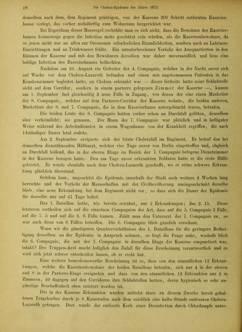 denselben nach dem, dem Regiment gehörigen, von der Kaserne 200 Schritt entfernten Exercier- hause verlegt, das vorher nothdürftig zum Wohnraum hergerichtet war. Bei Ergreifung dieser Massregel verhehlte man es sich nicht, dass die Bewohner des Exercier- hauses keineswegs gegen die Infection mehr geschützt sein würden, als die Kasernenbewohner, da es jenen nicht nur an allen zur Oeconomie erforderlichen Räumlichkeiten, sondern auch an Latrineu- Einrichtungen und an Trinkwasser fehlte. Ein ununterbrochener Verkehr der Ausquartierten in den Räumen der Kaserne und mit den Bewohnern derselben war daher unvermeidlich und liess eine baldige Infection des Exercierhauses befürchten. Nachdem am 28. August ein Gefreiter der 4. Compagnie, welcher in der Nacht zuvor sich auf Wache vor dem Cholera-Lazareth befunden und einen neu angekommenen Patienten in das Krankenzimmer begleitet hatte, an Cholera erkrankt war — dieser Gefreite hatte seine Schlafstelle nicht auf dem Corridor, sondern in einem parterre gelegenen Zimmer der Kaserne —, kamen am 1. September fast gleichzeitig 3 neue Fälle in Zugang, von denen der eine einen Musketier der 8. Compagnie, welcher auf dem Parterre-Corridor der Kaserne wohnte, die beiden anderen, Musketiere der 8. und 7. Compagnie, die in dem Exercierkause untergebracht waren, betrafen. Die beiden Leute der 8. Compagnie hatten vorher schon au Durchfall gelitten, denselben aber verheimlicht; sie genasen. Der Mann der 7. Compagnie war plötzlich und in heftigster Weise während des Arbeitsdienstes in einem Wagenhause von der Krankheit ergriffen, die nach ldstüudiger Dauer letal endete. Am 2. September ereignete sich der letzte Cholerafall im Regiment. Er betraf den bei demselben diensttkueiulen Hülfsarzt, welcher vier Tage zuvor von Berlin eingetroffen und, obgleich an Durchfall leidend, das in der oberen Etage im Bezirk der 7. Compagnie belegeneDienstzimmer in der Kaserne bezogen hatte. Den am Tage zuvor erkrankten Soldaten hatte er die erste Hülfe geleistet. Er wurde ebenfalls nach dem Cholera-Lazareth geschafft, wo er seine schwere Erkran- kung glücklich überstand. Seitdem kam, ungeachtet die Epidemie innerhalb der Stadt noch weitere 8 Wochen lang herrschte und der Verkehr der Mannschaften mit der Civilbevölkerung uneingeschränkt derselbe blieb, eine neue Erkrankung bei dem Regiment nicht vor, so dass sich die Dauer der Epidemie für dasselbe nur auf 47 Tage belief. Das 1. Bataillon hatte, wie bereits erwähnt, nur 2 Erkrankungen; das 2. 15. Diese letzteren vertheilen sich auf die einzelnen Compagnien der Art, dass auf die 5. Compagnie 3 Fälle, auf die 7. 5 und auf die 8. 0 Fälle kamen. Zählt man deu Unterarzt der 7. Compagnie zu, so war auch diese von 6 Fällen betroffen. Die 6. Compagnie blieb gänzlich verschont. Wenn wir die günstigeren Quartierverhältnisse des 1. Bataillons für die geringere Bethei- ligung desselben an der Epidemie in Anspruch nehmen, so liegt die Frage nahe, weshalb blieb die 6. Compagnie, die mit der 7. Compagnie in derselben Etage der Kaserne einquartiert war, intakt? Der Truppen-Arzt macht lediglich den Zufall für diese Erscheinung verantwortlich und es wird sich jetzt schwer entscheiden lassen, ob er recht hat. Eine weitere bemerkenswerthe Erscheinung ist es, dass von den sämmtlichen 12 Erkran- kungen, welche die Kasernenbewohner der beiden Bataillone betrafen, sich nur 4 in der oberen und 8 in der Parterre-Etage ereigneten und dass von den sämmtlichen 12 Erkrankten nur 2 in Zimmern, 10 dagegen auf den Corridoren ihre Schlafstellen hatten, deren hygienisch so sehr un- günstige Beschaffenheit oben erörtert worden ist. Die in der Kaserne Erkrankten wurden mittelst eines zu diesem Zwecke bereit gehal- tenen 1 ragekorbes durch je 8 Kameraden nach dem reichlich eine halbe Stunde entfernten Cholera- Lazareth getragen. Dort wurde der entleerte Korb einer Desinfection durch Chlordämpfe unter-