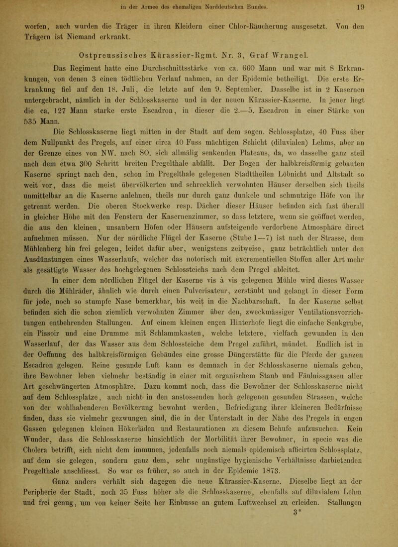 worfen, auch wurden die Träger in ihren Kleidern einer Chlor-Räucherung ausgesetzt. Von den Trägern ist Niemand erkrankt. Ostpreussisches Kürassior-Rgmt. Nr. 3, Gral' Wrangel. Das Regiment hatte eine Durchschnittsstärke von ca. 6(50 Mann und war mit 8 Erkran- kungen, von denen 3 einen tödtlichen Verlauf nahmen, an der Epidemie betheiligt. Die erste Er- krankung fiel auf den 18. Juli, die letzte auf den 9. September. Dasselbe ist in 2 Kasernen untergebracht, nämlich in der Schlosskaserne und in der neuen Kürassier-Kaserne. In jener liegt die ca. 127 Mann starke erste Escadron, in dieser die 2.—5. Escadron in einer Stärke von 535 Mann. Die Schlosskaserne liegt mitten in der Stadt auf dem sogen. Schlossplätze, 40 Fuss über dem Nullpunkt des Pregels, auf einer circa 40 Fuss mächtigen Schicht (diluvialen) Lehms, aber an der Grenze eines von NW. nach SO. sich allmälig senkenden Plateaus, da, wo dasselbe ganz steil nach dem etwa 300 Schritt breiten Pregelthale abfällt. Der Bogen der halbkreisförmig gebauten Kaserne springt nach den, schon im Pregelthale gelegenen Stadttheilcn Löbnicht und Altstadt so weit vor, dass die meist übervölkerten und schrecklich verwohnten Häuser derselben sich theils unmittelbar an die Kaserne anlehnen, theils nur durch ganz dunkele und schmutzige Höfe von ihr getrennt werden. Die oberen Stockwerke resp. Dächer dieser Häuser befinden sich fast überall in gleicher Plöhe mit den Fenstern der Kasernenzimmer, so dass letztere, wenn sie geöffnet werden, die aus den kleinen, unsaubern Höfen oder Häusern aufsteigendc verdorbene Atmosphäre direct aufnehmen müssen. Nur der nördliche Flügel der Kaserne (Stube 1—7) ist nach der Strasse, dem Mühlenberg hin frei gelegen, leidet dafür aber, wenigstens zeitweise, ganz beträchtlich unter den Ausdünstungen eines Wasserlaufs, welcher das notorisch mit excrementiellon Stoffen aller Art mehr als gesättigte Wasser des hochgelegenen Schlossteichs nach dem Pregcl ableitet. In einer dem nördlichen Flügel der Kaserne vis ä vis gelegenen Mühle ward dieses Wasser durch die Mühlräder, ähnlich wie durch einen Pulverisateur, zerstäubt und gelangt in dieser Form für jede, noch so stumpfe Nase bemerkbar, bis weit in die Nachbarschaft. In der Kaserne selbst befinden sich die schon ziemlich verwohnten Zimmer über den, zweckmässiger VentilationsVorrich- tungen entbehrenden Stallungen. Auf einem kleinen engen Hinterhofe liegt die einfache Senkgrube, ein Pissoir und eine Drumme mit Schlammkasten, welche letztere, vielfach gewumden in den Wasserlauf, der das Wasser aus dem Schlossteiche dem Pregel zuführt, mündet. Endlich ist in der Oeffnung des halbkreisförmigen Gebäudes eine grosse Düngerstätte für die Pferde der ganzen Escadron gelegen. Reine gesunde Luft kann es demnach in der Schlosskaserne niemals geben, ihre Bew’ohner leben vielmehr beständig in einer mit organischem Staub und Fäulnissgasen aller Art geschwängerten Atmosphäre. Dazu kommt noch, dass die Bewohner der Schlosskaserne nicht auf dem Schlossplätze, auch nicht in den anstossenden hoch gelegenen gesunden Strassen, welche von der wohlhabenderen Bevölkerung bewohnt werden, Befriedigung ihrer kleineren Bedürfnisse finden, dass sie vielmehr gezwungen sind, die in der Unterstadt in der Nähe des Pregels in engen Gassen gelegenen kleinen Hökerläden und Restaurationen zu diesem Beliufe aufzusuchen. Kein Wunder, dass die Schlosskaserne hinsichtlich der Morbilität ihrer Bewohner, in specie wras die Cholera betrifft, sich nicht dem immunen, jedenfalls noch niemals epidemisch afficirten Schlossplatz, auf dem sie gelegen, sondern ganz dem, sehr ungünstige hygienische Verhältnisse darbietenden Pregelthale anschliesst. So war es früher, so auch in der Epidemie 1873. Ganz anders verhält sich dagegen die neue Kürassier-Kaserne. Dieselbe liegt an der Peripherie der Stadt, noch 35 Fuss höher als die Schlosskaserne, ebenfalls auf diluvialem Lehm und frei genug, um von keiner Seite her Einbusse an gutem Luftwechsel zu erleiden. Stallungen 3*