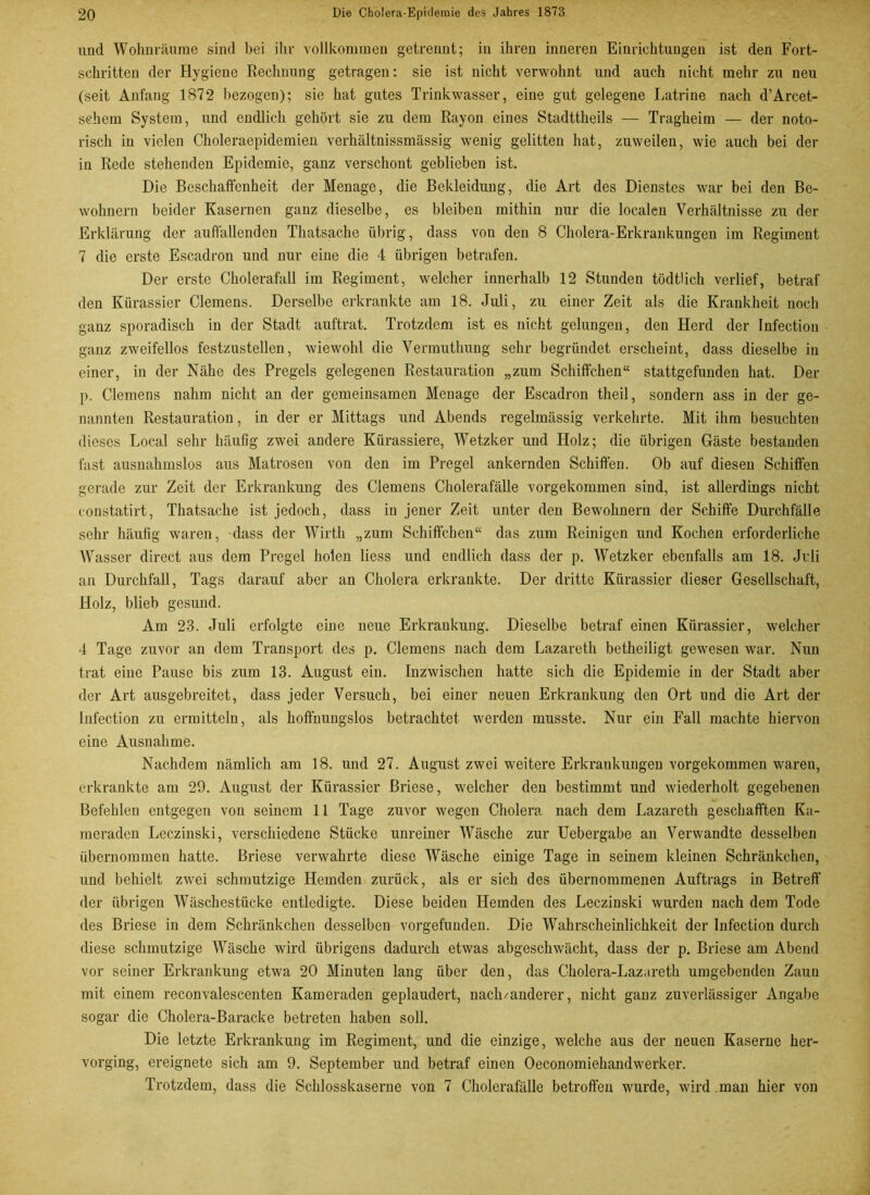 und Wohnräume sind bei ihr vollkommen getrennt; in ihren inneren Einrichtungen ist den Fort- schritten der Hygiene Rechnung getragen: sie ist nicht verwohnt und auch nicht mehr zu neu (seit Anfang 1872 bezogen); sie hat gutes Trinkwasser, eine gut gelegene Latrine nach d’Arcet- sehem System, und endlich gehört sie zu dem Rayon eines Stadttheils — Tragheim — der noto- risch in vielen Choleraepidemien verhältnissmässig wenig gelitten hat, zuweilen, wie auch bei der in Rede stehenden Epidemie, ganz verschont geblieben ist. Die Beschaffenheit der Menage, die Bekleidung, die Art des Dienstes war bei den Be- wohnern beider Kasernen ganz dieselbe, es bleiben mithin nur die localen Verhältnisse zu der Erklärung der auffallenden Thatsache übrig, dass von den 8 Cholera-Erkrankungen im Regiment 7 die erste Escadron und nur eine die 4 übrigen betrafen. Der erste Cholerafall im Regiment, welcher innerhalb 12 Stunden tödthch verlief, betraf den Kürassier Clemens. Derselbe erkrankte am 18. Juli, zu einer Zeit als die Krankheit noch ganz sporadisch in der Stadt auftrat. Trotzdem ist es nicht gelungen, den Herd der Infection ganz zweifellos festzustellen, wiewohl die Vermuthung sehr begründet erscheint, dass dieselbe in einer, in der Nähe des Pregels gelegenen Restauration „zum Schiffchen“ stattgefunden hat. Der p. Clemens nahm nicht an der gemeinsamen Menage der Escadron theil, sondern ass in der ge- nannten Restauration, in der er Mittags und Abends regelmässig verkehrte. Mit ihm besuchten dieses Local sehr häufig zwei andere Kürassiere, Wetzker und Holz; die übrigen Gäste bestanden fast ausnahmslos aus Matrosen von den im Pregel ankernden Schiffen. Ob auf diesen Schiffen gerade zur Zeit der Erkrankung des Clemens Cholerafälle vorgekommen sind, ist allerdings nicht constatirt, Thatsache ist jedoch, dass in jener Zeit unter den Bewohnern der Schiffe Durchfälle sehr häufig waren, dass der Wirth „zum Schiffchen“ das zum Reinigen und Kochen erforderliche Wasser direct aus dem Pregel holen liess und endlich dass der p. Wetzker ebenfalls am 18. Juli an Durchfall, Tags darauf aber an Cholera erkrankte. Der dritte Kürassier dieser Gesellschaft, Holz, blieb gesund. Am 23. Juli erfolgte eine neue Erkrankung. Dieselbe betraf einen Kürassier, welcher 4 Tage zuvor an dem Transport des p. Clemens nach dem Lazareth betheiligt gewesen war. Nun trat eine Pause bis zum 13. August ein. Inzwischen hatte sich die Epidemie in der Stadt aber der Art ausgebreitet, dass jeder Versuch, bei einer neuen Erkrankung den Ort und die Art der Infection zu ermitteln, als hoffnungslos betrachtet werden musste. Nur ein Fall machte hiervon eine Ausnahme. Nachdem nämlich am 18. und 27. August zwei weitere Erkrankungen vorgekommen waren, erkrankte am 29. August der Kürassier Briese, welcher den bestimmt und wiederholt gegebenen Befehlen entgegen von seinem 11 Tage zuvor wegen Cholera nach dem Lazareth geschafften Ka- meraden Leczinski, verschiedene Stücke unreiner Wäsche zur Uebergabe an Verwandte desselben übernommen hatte. Briese verwahrte diese Wäsche einige Tage in seinem kleinen Schränkchen, und behielt zwei schmutzige Hemden zurück, als er sich des übernommenen Auftrags in Betreff der übrigen Wäschestücke entledigte. Diese beiden Hemden des Leczinski wurden nach dem Tode des Briese in dem Schränkchen desselben vorgefunden. Die Wahrscheinlichkeit der Infection durch diese schmutzige Wäsche wird übrigens dadurch etwas abgeschwächt, dass der p. Briese am Abend vor seiner Erkrankung etwa 20 Minuten lang über den, das Cholera-Lazareth umgebenden Zauu mit einem reconvalescenten Kameraden geplaudert, nach/anderer, nicht ganz zuverlässiger Angabe sogar die Cholera-Baracke betreten haben soll. Die letzte Erkrankung im Regiment, und die einzige, welche aus der neuen Kaserne her- vorging, ereignete sich am 9. September und betraf einen Oeconomiehandwerker. Trotzdem, dass die Schlosskaserne von 7 Cholerafälle betroffen wurde, wird man hier von