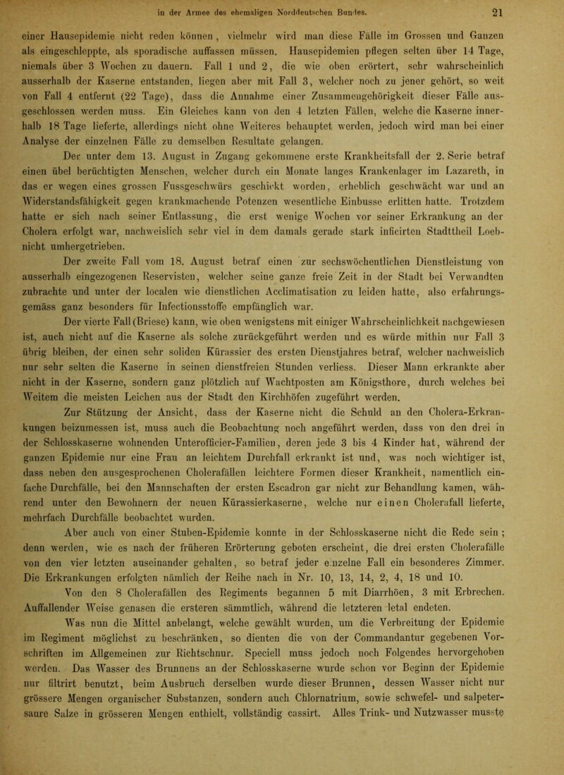 einer Hausepidemie nicht reden können , vielmehr wird man diese Fälle im Grossen und Ganzen als eingeschleppte, als sporadische auffassen müssen. Hausepidemien pflegen selten über 14 Tage, niemals über 3 Wochen zu dauern. Fall 1 und 2, die wie oben erörtert, sehr wahrscheinlich ausserhalb der Kaserne entstanden, liegen aber mit Fall 3, welcher noch zu jener gehört, so weit von Fall 4 entfernt (22 Tage), dass die Annahme einer Zusammengehörigkeit dieser Fälle aus- geschlossen werden muss. Ein Gleiches kann von den 4 letzten Fällen, welche die Kaserne inner- halb 18 Tage lieferte, allerdings nicht ohne Weiteres behauptet werden, jedoch wird man bei einer Analyse der einzelnen Fälle zu demselben Resultate gelangen. Der unter dem 13. August in Zugang gekommene erste Krankheitsfall der 2. Serie betraf einen übel berüchtigten Menschen, welcher durch ein Monate langes Krankenlager im Lazareth, in das er wegen eines grossen Fussgesehwürs geschickt worden, erheblich geschwächt war und an Widerstandsfähigkeit gegen krankmachende Potenzen wesentliche Einbusse erlitten hatte. Trotzdem hatte er sich nach seiner Entlassung, die erst wenige Wochen vor seiner Erkrankung an der Cholera erfolgt war, nachweislich sehr viel in dem damals gerade stark inficirten Stadttheil Loeb- nicht umhergetrieben. Der zweite Fall vom 18. August betraf einen zur sechswöchentlichen Dienstleistung von ausserhalb eingezogenen Reservisten, welcher seine ganze freie Zeit in der Stadt bei Verwandten zubrachte und unter der localen wie dienstlichen Acclimatisation zu leiden hatte, also erfahrungs- gemäss ganz besonders für Infectionsstoffe empfänglich war. Der vierte Fall (Briese) kann, wie oben wenigstens mit einiger Wahrscheinlichkeit nachgewiesen ist, auch nicht auf die Kaserne als solche zurückgeführt werden und es würde mithin nur Fall 3 übrig bleiben, der einen sehr soliden Kürassier des ersten Dienstjahres betraf, welcher nachweislich nur sehr selten die Kaserne in seinen dienstfreien Stunden verliess. Dieser Mann erkrankte aber nicht in der Kaserne, sondern ganz plötzlich auf Wachtposten am Königsthore, durch welches bei Weitem die meisten Leichen aus der Stadt den Kirchhöfen zugeführt werden. Zur Stützung der Ansicht, dass der Kaserne nicht die Schuld an den Cholera-Erkran- kungen beizumessen ist, muss auch die Beobachtung noch angeführt werden, dass von den drei in der Schlosskaserne wohnenden Unterofficier-Familieu, deren jede 3 bis 4 Kinder hat, während der ganzen Epidemie nur eine Frau an leichtem Durchfall erkrankt ist und, was noch wichtiger ist, dass neben den ausgesprochenen Cholerafällen leichtere Formen dieser Krankheit, namentlich ein- fache Durchfälle, bei den Mannschaften der ersten Escadron gar nicht zur Behandlung kamen, wäh- rend unter den Bewohnern der neuen Kürassierkaserne, welche nur einen Cholerafall lieferte, mehrfach Durchfälle beobachtet wurden. Aber auch von einer Stuben-Epidemie konnte in der Schlosskaserne nicht die Rede sein ; denn werden, wie es nach der früheren Erörterung geboten erscheint, die drei ersten Cholerafälle von den vier letzten auseinander gehalten, so betraf jeder einzelne Fall ein besonderes Zimmer. Die Erkrankungen erfolgten nämlich der Reihe nach in Nr. 10, 13, 14, 2, 4, 18 und 10. Von den 8 Cholerafällen des Regiments begannen 5 mit Diarrhöen, 3 mit Erbrechen. Auffallender Weise genasen die ersteren sämmtlich, während die letzteren letal endeten. Was nun die Mittel anbelangt, welche gewählt wurden, um die Verbreitung der Epidemie im Regiment möglichst zu beschränken, so dienten die von der Commandantur gegebenen Vor- schriften im Allgemeinen zur Richtschnur. Speciell muss jedoch noch Folgendes hervorgehoben werden. Das Wasser des Brunnens an der Schlosskaserne wurde schon vor Beginn der Epidemie nur filtrirt benutzt, beim Ausbruch derselben wurde dieser Brunnen, dessen Wasser nicht nur grössere Mengen organischer Substanzen, sondern auch Chlornatrium, sowie Schwefel- und salpeter- saure Salze in grösseren Mengen enthielt, vollständig cassirt. Alles Trink- und Nutzwasser musste
