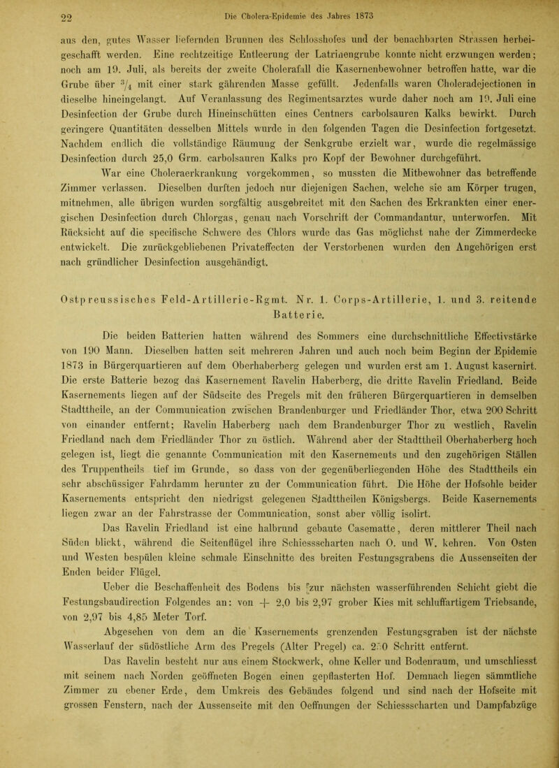 aus den, gutes Wasser liefernden Brunnen des Sehlosshofes und der benachbarten Strassen herbei- geschafft werden. Eine rechtzeitige Entleerung der Latrinengrube konnte nicht erzwungen werden; noch am 19. Juli, als bereits der zweite Cholerafall die Kasernenbewohner betroffen hatte, war die Grube über 3/4 mit einer stark gährenden Masse gefüllt. Jedenfalls waren Choleradejectionen in dieselbe hineingelangt. Auf Veranlassung des Regimentsarztes wurde daher noch am 19. Juli eine Desinfection der Grube durch Hineinschütten eines Centners carbolsauren Kalks bewirkt. Durch geringere Quantitäten desselben Mittels wurde in den folgenden Tagen die Desinfection fortgesetzt. Nachdem endlich die vollständige Räumung der Senkgrube erzielt war, wurde die regelmässige Desinfection durch 25,0 Grm. carbolsauren Kalks pro Kopf der Bewohner durchgeführt. War eine Choleraerkrankung vorgekommen, so mussten die Mitbewohner das betreffende Zimmer verlassen. Dieselben durften jedoch nur diejenigen Sachen, welche sie am Körper trugen, mitnehmen, alle übrigen wurden sorgfältig ausgebreitet mit den Sachen des Erkrankten einer ener- gischen Desinfection durch Chlorgas, genau nach Vorschrift der Commandantur, unterworfen. Mit Rücksicht auf die specifische Schwere des Chlors wurde das Gas möglichst nahe der Zimmerdecke entwickelt. Die zurückgebliebenen Privateffecten der Verstorbenen wurden den Angehörigen erst nach gründlicher Desinfection ausgehändigt. Ostp reussisches Feld-Artillerie-Rgmt. Nr. 1. Corps-Artillerie, 1. und 3. reitende Batterie. Die beiden Batterien hatten während des Sommers eine durchschnittliche Effectivstärke von 190 Mann. Dieselben hatten seit mehreren Jahren und auch noch beim Beginn der Epidemie 1873 in Bürgerquartieren auf dem Oberhaberberg gelegen und wurden erst am 1. August kasernirt. Die erste Batterie bezog das Kasernement Ravelin Haberberg, die dritte Ravelin Friedland. Beide Kasernements liegen auf der Südseite des Pregels mit den früheren Bürgerquartieren in demselben Stadttheile, an der Commuuication zwischen Brandenburger und Friedländer Thor, etwa 200 Schritt von einander entfernt; Ravelin Haberberg nach dem Brandenburger Thor zu westlich, Ravelin Friedland nach dem Friedländer Thor zu östlich. Während aber der Stadttheil Oberhaberberg hoch gelegen ist, liegt die genannte Communication mit den Kasernements und den zugehörigen Ställen des Truppentheils tief im Grunde, so dass von der gegenüberliegenden Höhe des Stadttheils ein sehr abschüssiger Fahrdamm herunter zu der Communication führt. Die Höhe der Hofsohle beider Kasernements entspricht den niedrigst gelegenen Sfadttheilen Königsbergs. Beide Kasernements liegen zwar an der Fahrstrasse der Communication, sonst aber völlig isolirt. Das Ravelin Friedland ist eine halbrund gebaute Casematte, deren mittlerer Theil nach Süden blickt, während die Seitenflügel ihre Schiessscharten nach 0. und W. kehren. Von Osten und Westen bespülen kleine schmale Einschnitte des breiten Festungsgrabens die Aussenseiten der Enden beider Flügel. Ueber die Beschaffenheit des Bodens bis [zur nächsten wasserführenden Schicht giebt die Festungsbaudirection Folgendes an: von -f- 2,0 bis 2,97 grober Kies mit schluffartigem Triebsande, von 2,97 bis 4,85 Meter Torf. Abgesehen von dem an die Kasernements grenzenden Festungsgraben ist der nächste Wasserlauf der südöstliche Arm des Pregels (Alter Pregel) ca. 250 Schritt entfernt. Das Ravelin besteht nur aus einem Stockwerk, ohne Keller und Bodenraum, und umschliesst mit seinem nach Norden geöffneten Bogen einen gepflasterten Hof. Demnach liegen sämmtliche Zimmer zu ebener Erde, dem Umkreis des Gebäudes folgend und sind nach der Hofseite mit grossen Fenstern, nach der Aussenseite mit den Oeffnungen der Schiessscharten und Dampfabzüge