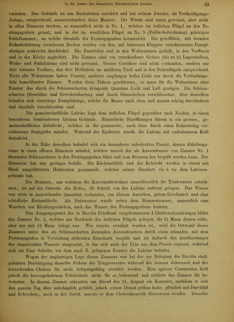 versehen. Das Gebäude ist aus Backsteinen errichtet und hat seinem Zwecke, als Vertheidigungs- Anlage, entsprechend, ausserordentlich dicke Mauern. Die Wände sind innen geweisst, aber nicht in allen Zimmern trocken, so namentlich nicht in Nr. 1, welches im östlichen Flügel an den Fe- stungsgraben grenzt, und in der im westlichen Flügel zu Nr. 9 (Feldwebelwohnung) gehörigen Schlafkammer, an welche ebenfalls der Festungsgraben heranreicht. Die gewölbten, mit berastcr Erdaufschüttung versehenen Decken werden von den, mit hölzernen Klappen verschlossenen Dampf- abzügen senkrecht durchbohrt. Die Fussbüden sind in den Wohnräumen gedielt, in den Vorfluren und in der Küche asphaltirt. Die Zimmer sind von verschiedener Grösse (bis zu 21 Lagerstellen), Wohn- und Schlafräume sind nicht getrennt. Grosse Corridore sind nicht vorhanden, sondern nur drei kleinere Vorflure, den drei Hoftlhiren im mittleren Theil und in den Seitenflügeln entsprechend. Nicht alle Wohnräume haben Fenster, mehrere empfangen helles Licht nur durch die Verbindungs- thür benachbarter Zimmer. Werden diese Tküren geschlossen, so muss für die Wohnräume ohne Fenster das durch die Schiessscharten dringende Quantum Licht und Luft genügen. Die Schiess- scharten (Geschütz- und Gewehrscharten) sind dui'ch Glasscheiben versckliessbar, über denselben befinden sich viereckige Dampfabzüge, welche die Mauer nach oben und aussen schräg durchbohren und ebenfalls verschliessbar sind. Die gemeinschaftliche Latrine liegt dem östlichen Flügel gegenüber nach Norden, in einem besonderen bombenfesten kleinen Gebäude. Sämmtliche Sitzöffnungen führen in ein grosses, ge- meinschaftliches Abfallrohr, welches in die gemauerte, nach oben durch einen Bohlenbelag ver- schlossene Senkgrube mündet. Während der Epidemie wurde die Latrine mit carbolsaurem Kalk desinficirt. In der Nähe derselben befindet sich ein besonderes unbedecktes Pissoir, dessen Ableitungs- rinne in einen offenen Rinnstein mündet, welcher unweit der als Aussenfenster von Zimmer Nr. 1 dienenden Schiessscharte in den Festuugsgraben führt und vom Brunnen her bespült werden kann. Der Rinnstein hat nur geringes Gefälle. Die Küchenabfälle und der Kehricht werden in einem mit Blech ausgefütterten Holzkasten gesammelt, welcher seinen Staudort vis ä vis dem Latrinen- gebäude hat. Der Brunnen, aus welchem die Kasernenbewohner ausschliesslich ihr Trinkwasser entneh- men, ist auf der Ostseite des Hofes, 25 Schritt von der Latrine entfernt gelegen. Das Wasser war stets in ausreichender Quantität vorhanden, von klarem Aussehen, gutem Geschmack und ohne schädliche Bestandteile. Als Nutzwasser wurde neben dem Brunnenwasser, namentlich zum Waschen von Kleidungsstücken, auch das Wasser des Festungsgrabens benutzt. Den Ausgangspunkt der in Ravelin Friedland vorgekommenen 4 Choleiaerkrankungen bildet das Zimmer Nr. 1, welches am Nordende des östlichen Flügels gelegen, für 21 Mann dienen sollte, aber nur mit 13 Mann belegt war. WTie bereits erwähnt worden ist, wird die Ostwand dieses Zimmers unter den als Schiessscharten dienenden Aussenfenstern durch einen schmalen, mit dem Festungsgraben in Verbindung stehenden Einschnitt bespült und ist dadurch den Ausdünstungen des stagnirenden Wassers ausgesetzt, in das sich auch der Urin aus dem Pissoir ergiesst, während sich ein Paar Schritte vor dem nach N. gelegenen Fenster die Latrine befindet. Wegen der ungünstigen Lage dieses Zimmers war bei der vor Belegung des Ravelin statt- gehabten Besichtigung dasselbe Seitens des Truppenarztes während der heissen Jahreszeit und der herrschenden Cholera für nicht belegungsfähig erachtet worden. Eine spätere Commission hielt jedoch die hervorgehobenen Uebelstände nicht für so bedeutend und erklärte das Zimmer für be- wohnbar. In diesem Zimmer erkrankte am Abend des 21. August ein Kanonier, nachdem er sich den ganzen Tag über unbehaglich gefühlt, jedoch seinen Dienst gethan hatte, plötzlich mit Durchfall und Erbrechen; noch in der Nacht musste er dem Choleralazaretli überwiesen werden. Derselbe