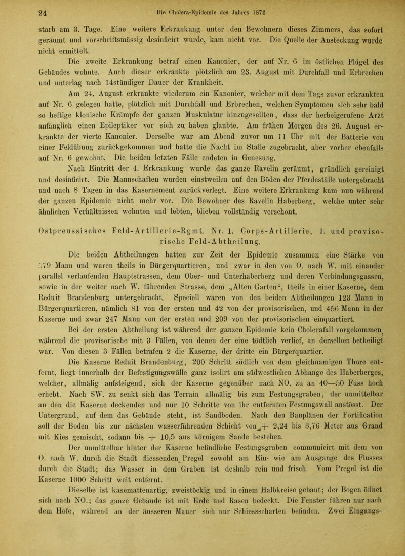 starb am 3. Tage. Eine weitere Erkrankung unter den Bewohnern dieses Zimmers, das sofort geräumt und vorschriftsmässig desinficirt wurde, kam nicht vor. Die Quelle der Ansteckung wurde nicht ermittelt. Die zweite Erkrankung betraf einen Kanonier, der auf Nr. 6 im östlichen Flügel des Gebäudes wohnte. Auch dieser erkrankte plötzlich am 23. August mit Durchfall und Erbrechen und unterlag nach ldstündiger Dauer der Krankheit. Am 24. August erkrankte wiederum ein Kanonier, welcher mit dem Tags zuvor erkrankten auf Nr. 6 gelegen hatte, plötzlich mit Durchfall und Erbrechen, welchen Symptomen sich sehr bald so heftige klonische Krämpfe der ganzen Muskulatur hinzugesellten, dass der herbeigerufeue Arzt anfänglich einen Epileptiker vor sich zu haben glaubte. Am frühen Morgen des 26. August er- krankte der vierte Kanonier. Derselbe war am Abend zuvor um 11 Uhr mit der Batterie von einer Feldübung zurückgekommen und hatte die Nacht im Stalle zugebracht, aber vorher ebenfalls auf Nr. 6 gewohnt. Die beiden letzten Fälle endeten in Genesung. Nach Eintritt der 4. Erkrankung wurde das ganze Ravelin geräumt, gründlich gereinigt uud desinficirt. Die Mannschaften wurden einstweilen auf den Böden der Pferdeställe untergebracht und nach 8 Tagen in das Kasernement zurückverlegt. Eine weitere Erkrankung kam nun während der ganzen Epidemie nicht mehr vor. Die Bewohner des Ravelin Haberberg, welche unter sehr ähnlichen Verhältnissen wohnten und lebten, blieben vollständig verschont. Ostpreussisches Feld-Artillerie-Rgmt. Nr. 1. Corps-Artillerie, 1. und proviso- rische Feld-A bthe ilung. Die beiden Abtheilungen hatten zur Zeit der Epidemie zusammen eine Stärke von 679 Mann uud waren theils in Bürgerquartieren, und zwar in den von 0. nach W. mit einander parallel verlaufenden Hauptstrassen, dem Ober- und Unterhaberberg und deren Verbindungsgassen, sowie in der weiter nach W. führenden Strasse, dem „Alten Garten“, theils in einer Kaserne, dem Reduit Brandenburg untergebracht. Speciell waren von den beiden Abtheiluugen 123 Mann in Bürgerquartieren, nämlich 81 von der ersten und 42 von der provisorischen, und 456 Mann in der Kaserne und zwar 247 Mann von der ersten und 209 von der provisorischen einquartiert. Bei der ersten Abtheilung ist während der ganzen Epidemie kein Cholerafall vorgekommen während die provisorische mit 3 Fällen, von denen der eine tödtlich verlief, an derselben betheiligt war. Von diesen 3 Fällen betrafen 2 die Kaserne, der dritte ein Bürgerquartier. Die Kaserne Reduit Brandenburg, 200 Schritt südlich von dem gleichnamigen Thore ent- fernt, liegt innerhalb der Befestigungswälle ganz isolirt am südwestlichen Abhange des Haberberges, welcher, allmälig aufsteigend, sich der Kaserne gegenüber nach NO. zu au 40—50 Fuss hoch erhebt. Nach SW. zu senkt sich das Terrain allmälig bis zum Festungsgraben, der unmittelbar an den die Kaserne deckenden und nur 10 Schritte von ihr entfernten Festungswall anstösst. Der Untergrund, auf dem das Gebäude steht, ist Sandboden. Nach den Bauplänen der Fortification soll der Boden bis zur nächsten wasserführenden Schicht von^-f- 2,24 bis 3,76 Meter aus Grand mit Kies gemischt, sodann bis -f- 10,5 aus körnigem Sande bestehen. Der unmittelbar hinter der Kaserne befindliche Festungsgraben commuuicirt mit dem von 0. nach W. durch die Stadt fiiessenden Pregel sowohl am Ein- wie am Ausgange des Flusses durch die Stadt; das Wasser in dem Graben ist deshalb rein und frisch. Vom Pregel ist die Kaserne 1000 Schritt weit entfernt. Dieselbe ist kasemattenartig, zweistöckig und in einem Halbkreise gebaut; der Bogen öffnet sich nach NO.; das ganze Gebäude ist mit Erde und Rasen bedeckt. Die Fenster führen nur nach dem Hofe, während an der äusseren Mauer sich nur Schiessscharten befinden. Zwei Eingangs-