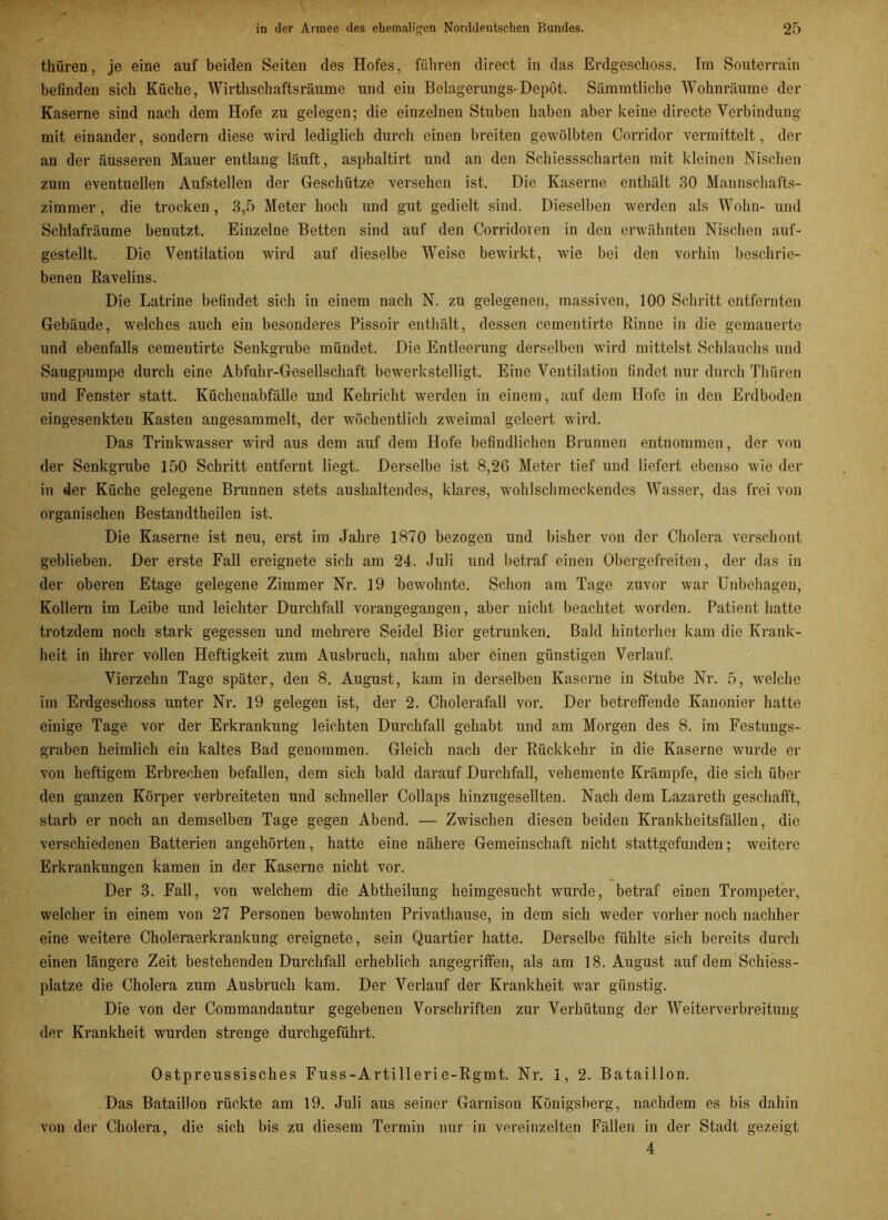 thüren, je eine auf beiden Seiten des Hofes, führen direct in das Erdgeschoss. Im Souterrain befinden sich Küche, Wirthschaftsräume und ein Belagerungs-Depot. Sämmtliche Wohnräume der Kaserne sind nach dem Hofe zu gelegen; die einzelnen Stuben haben aber keine directe Verbindung mit einander, sondern diese wird lediglich durch einen breiten gewölbten Corridor vermittelt, der au der äusseren Mauer entlang läuft, asphaltirt und an den Schiessscharten mit kleinen Nischen zum eventuellen Aufstellen der Geschütze versehen ist. Die Kaserne enthält 30 Mannschafts- zimmer , die trocken, 3,5 Meter hoch und gut gedielt sind. Dieselben werden als Wohn- und Schlafräume benutzt. Einzelne Betten sind auf den Corridoren in den erwähnten Nischen auf- gestellt. Die Ventilation wird auf dieselbe Weise bewirkt, w’ie bei den vorhin beschrie- benen Ravelius. Die Latrine befindet sich in einem nach N. zu gelegenen, massiven, 100 Schritt entfernten Gebäude, welches auch ein besonderes Pissoir enthält, dessen ceraentirtc Rinne in die gemauerte und ebenfalls cementirte Senkgrube mündet. Die Entleerung derselben wird mittelst Sehlauchs und Säugpumpe durch eine Abfuhr-Gesellschaft bewerkstelligt. Eine Ventilation findet nur durch Thüren und Fenster statt. Küchenabfälle und Kehricht werden in einem, auf dem Hofe in den Erdboden eingesenkten Kasten angesammelt, der wöchentlich zweimal geleert wird. Das Trinkwasser wird aus dem auf dem Hofe befindlichen Brunnen entnommen, der von der Senkgrube 150 Schritt entfernt liegt. Derselbe ist 8,26 Meter tief und liefert ebenso wie der in der Küche gelegene Braunen stets aushaltendes, klares, wohlschmeckendes Wasser, das frei von organischen Bestandtheilen ist. Die Kaserne ist neu, erst im Jahre 1870 bezogen und bisher von der Cholera verschont geblieben. Der erste Fall ereignete sich am 24. Juli und betraf einen Obergefreiten, der das in der oberen Etage gelegene Zimmer Nr. 19 bewmhnte. Schon am Tage zuvor war Unbehagen, Kollern im Leibe und leichter Durchfall vorangegangen, aber nicht beachtet worden. Patient hatte trotzdem noch stark gegessen und mehrere Seidel Bier getrunken. Bald hinterher kam die Krank- heit in ihrer vollen Heftigkeit zum Ausbruch, nahm aber einen günstigen Verlauf. Vierzehn Tage später, den 8. August, kam in derselben Kaserne in Stube Nr. 5, welche im Erdgeschoss unter Nr. 19 gelegen ist, der 2. Cholerafall vor. Der betreffende Kanonier hatte einige Tage vor der Erkrankung leichten Durchfall gehabt und am Morgen des 8. im Festungs- graben heimlich ein kaltes Bad genommen. Gleich nach der Rückkehr in die Kaserne wurde er von heftigem Erbrechen befallen, dem sich bald darauf Durchfall, vehemente Krämpfe, die sich über den ganzen Körper verbreiteten und schneller Collaps hinzugesellten. Nach dem Lazareth geschafft, starb er noch an demselben Tage gegen Abend. — Zwischen diesen beiden Krankheitsfällen, die verschiedenen Batterien angehörten, hatte eine nähere Gemeinschaft nicht stattgefunden; weitere Erkrankungen kamen in der Kaserne nicht vor. Der 3. Fall, von welchem die Abtheilung heimgesucht wurde, betraf einen Trompeter, welcher in einem von 27 Personen bewohnten Privathause, in dem sich weder vorher noch nachher eine weitere Choleraerkrankung ereignete, sein Quartier hatte. Derselbe fühlte sich bereits durch einen längere Zeit bestehenden Durchfall erheblich angegriffen, als am 18. August auf dem Schiess- platze die Cholera zum Ausbruch kam. Der Verlauf der Krankheit war günstig. Die von der Commandantur gegebenen Vorschriften zur Verhütung der Weiterverbreitung der Krankheit wurden strenge durchgeführt. Ostpreussisches Fuss-Artillerie-Rgmt. Nr. 1, 2. Bataillon. Das Bataillon rückte am 19. Juli aus seiner Garnison Königsberg, nachdem es bis dahin von der Cholera, die sich bis zu diesem Termin nur in vereinzelten Fällen in der Stadt gezeigt 4