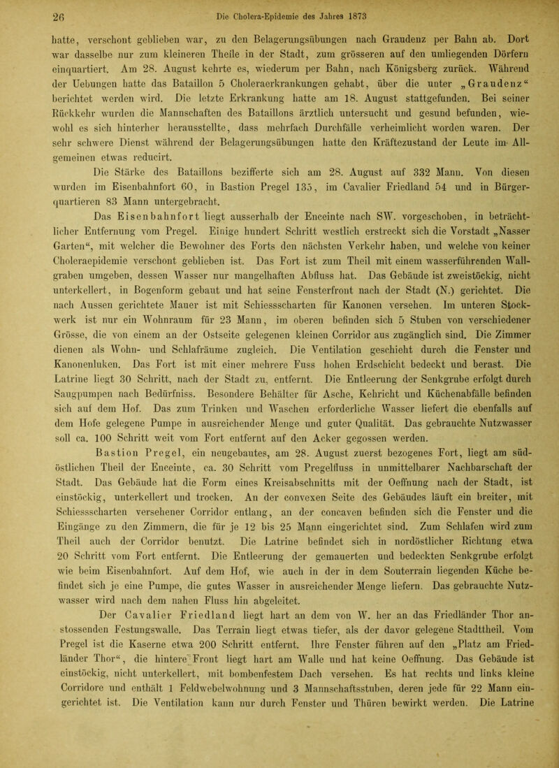 hatte, verschont geblieben war, zu den Belagerungsübungen nach Graudenz per Bahn ab. Dort war dasselbe nur zum kleineren Theile in der Stadt, zum grösseren auf den umliegenden Dörfern einquartiert. Am 28. August kehrte es, wiederum per Bahn, nach Königsberg zurück. Während der Uebungen hatte das Bataillon 5 Choleraerkrankungen gehabt, über die unter „Graudenz“ berichtet werden wird. Die letzte Erkrankung hatte am 18. August stattgefunden. Bei seiner Rückkehr wurden die Mannschaften des Bataillons ärztlich untersucht und gesund befunden, wie- wohl es sich hinterher herausstellte, dass mehrfach Durchfälle verheimlicht worden waren. Der sehr schwere Dienst während der Belagerungsübungen hatte den Kräftezustand der Leute im- All- gemeinen etwas reducirt. Die Stärke des Bataillons bezifferte sich am 28. August auf 332 Mann. Von diesen wurden im Eisenbahnfort 60, in Bastion Pregel 135, im Cavalier Friedland 54 und in Bürger- quartieren 83 Mann untergebracht. Das Eisenbahnfort liegt ausserhalb der Enceinte nach SW. vorgeschoben, in beträcht- licher Entfernung vom Pregel. Einige hundert Schritt westlich erstreckt sich die Vorstadt „Nasser Garten“, mit welcher die Bewohner des Forts den nächsten Verkehr haben, und welche von keiner Choleraepidemie verschont geblieben ist. Das Fort ist zum Theil mit einem wasserführenden Wall- graben umgeben, dessen Wasser nur mangelhaften Abfluss hat. Das Gebäude ist zweistöckig, nicht unterkellert, in Bogenform gebaut und hat seine Fensterfront nach der Stadt (N.) gerichtet. Die nach Aussen gerichtete Mauer ist mit Schiessscharten für Kanonen versehen. Im unteren Stock- werk ist nur ein Wohnraum für 23 Mann, im oberen befinden sich 5 Stuben von verschiedener Grösse, die von einem an der Ostseite gelegenen kleinen Corridor aus zugänglich sind. Die Zimmer dienen als Wohn- und Schlafräume zugleich. Die Ventilation geschieht durch die Fenster und Kanonenluken. Das Fort ist mit einer mehrere Fuss hohen Erdschicht bedeckt und berast. Die Latrine liegt 30 Schritt, nach der Stadt zu, entfernt. Die Entleerung der Senkgrube erfolgt durch Säugpumpen nach Bedürfniss. Besondere Behälter für Asche, Kehricht und Küchenabfälle befinden sich auf dem Hof. Das zum Trinken und Waschen erforderliche Wasser liefert die ebenfalls auf dem Hofe gelegene Pumpe in ausreichender Menge und guter Qualität. Das gebrauchte Nutzwasser soll ca. 100 Schritt weit vom Fort entfernt auf den Acker gegossen werden. Bastion Pregel, ein neugebautes, am 28. August zuerst bezogenes Fort, liegt am süd- östlichen Theil der Enceinte, ca. 30 Schritt vom Pregelfluss in unmittelbarer Nachbarschaft der Stadt. Das Gebäude hat die Form eines Kreisabschnitts mit der Oeffnung nach der Stadt, ist einstöckig, unterkellert und trocken. An der convexen Seite des Gebäudes läuft ein breiter, mit Schiessscharten versehener Corridor entlang, an der concaven befinden sich die Fenster und die Eingänge zu den Zimmern, die für je 12 bis 25 Mann eingerichtet sind. Zum Schlafen wird zum Theil auch der Corridor benutzt. Die Latrine befindet sich in nordöstlicher Richtung etwa 20 Schritt vom Fort entfernt. Die Entleerung der gemauerten und bedeckten Senkgrube erfolgt wie beim Eisenbahnfort. Auf dem Hof, wie auch in der in dem Souterrain liegenden Küche be- findet sich je eine Pumpe, die gutes Wasser in ausreichender Menge liefern. Das gebrauchte Nutz- wasser wird nach dem nahen Fluss hin abgeleitet. Der Cavalier Friedland liegt hart au dem von W. her an das Friedländer Thor an- stossenden Festungswalle. Das Terrain liegt etwas tiefer, als der davor gelegene Stadttheil. Vom Pregel ist die Kaserne etwa 200 Schritt entfernt. Ihre Fenster führen auf den „Platz am Fried- länder Thor“, die hintere'Front liegt hart am Walle und hat keine Oeffnung. Das Gebäude ist einstöckig, nicht unterkellert, mit bombenfestem Dach versehen. Es hat rechts und links kleine Corridore und enthält 1 Feldwebelwohnung und 3 Mannschaftsstuben, deren jede für 22 Manu ein- gerichtet ist. Die Ventilation kann nur durch Fenster und Thüren bewirkt werden. Die Latrine