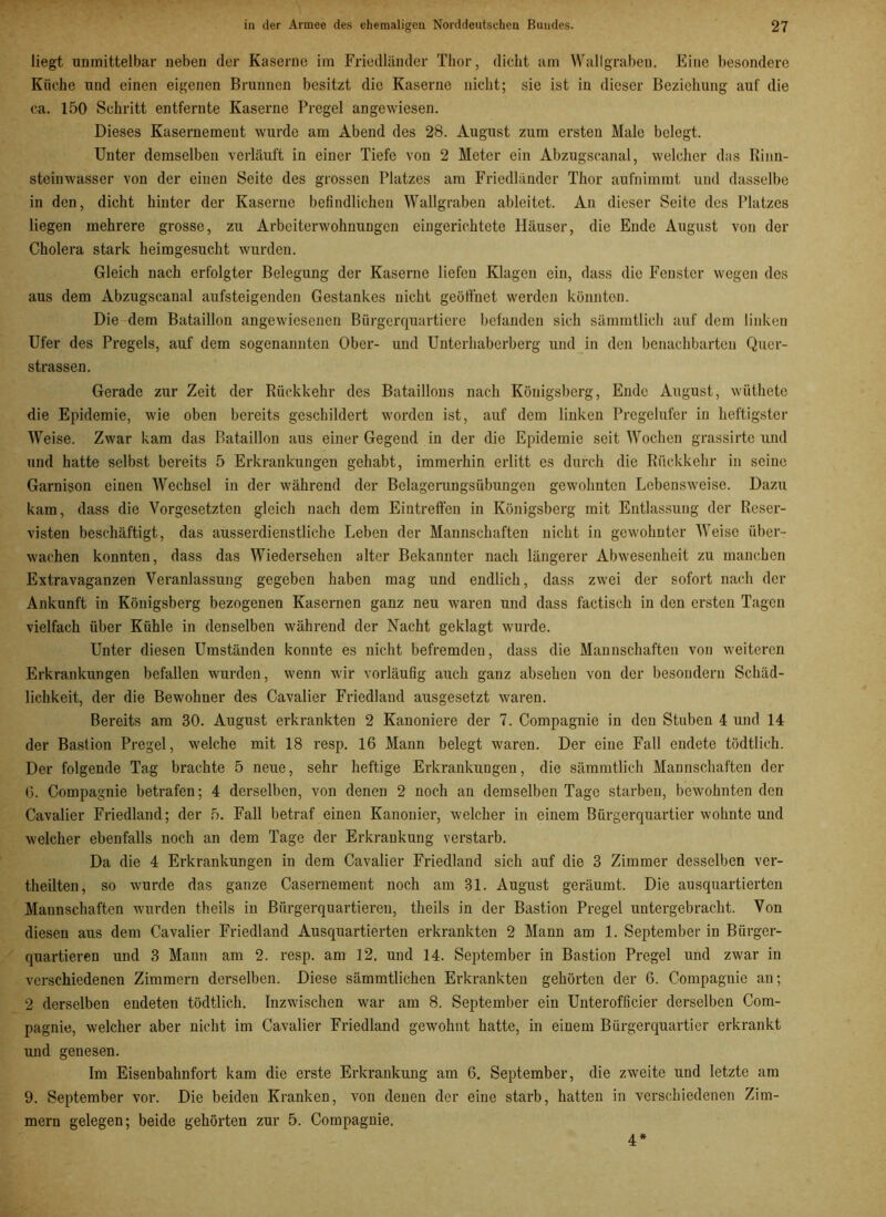 liegt unmittelbar neben der Kaserne im Friedländer Thor, dicht am Wallgraben. Eine besondere Küche und einen eigenen Brunnen besitzt die Kaserne nicht; sie ist in dieser Beziehung auf die ca. 150 Schritt entfernte Kaserne Pregel angewiesen. Dieses Kasernemeut wurde am Abend des 28. August zum ersten Male belegt. Unter demselben verläuft in einer Tiefe von 2 Meter ein Abzugscanal, welcher das Rinn- steinwasser von der einen Seite des grossen Platzes am Friedländer Thor aufnimmt und dasselbe in den, dicht hinter der Kaserne befindlichen Wallgraben ableitet. An dieser Seite des Platzes liegen mehrere grosse, zu Arbeiterwohnungen eingerichtete Häuser, die Ende August von der Cholera stark heimgesucht wurden. Gleich nach erfolgter Belegung der Kaserne liefen Klagen ein, dass die Fenster wegen des aus dem Abzugscanal aufsteigenden Gestankes nicht geöffnet werden könnten. Die dem Bataillon angewiesenen Bürgerquartiere befanden sich sämmtlich auf dem linken Ufer des Pregels, auf dem sogenannten Ober- und Unterhaberberg und in den benachbarten Quer- strassen. Gerade zur Zeit der Rückkehr des Bataillons nach Königsberg, Ende August, wüthete die Epidemie, wie oben bereits geschildert worden ist, auf dem linken Pregelufer in heftigster Weise. Zwar kam das Bataillon aus einer Gegend in der die Epidemie seit Wochen grassirte und und hatte selbst bereits 5 Erkrankungen gehabt, immerhin erlitt es durch die Rückkehr in seine Garnison einen Wechsel in der während der Belagerungsübungen gewohnten Lebensweise. Dazu kam, dass die Vorgesetzten gleich nach dem Eintreffen in Königsberg mit Entlassung der Reser- visten beschäftigt, das ausserdienstliche Leben der Mannschaften nicht in gewohnter Weise über- wachen konnten, dass das Wiedersehen alter Bekannter nach längerer Abwesenheit zu manchen Extravaganzen Veranlassung gegeben haben mag und endlich, dass zwei der sofort nach der Ankunft in Königsberg bezogenen Kasernen ganz neu waren und dass factisch in den ersten Tagen vielfach über Kühle in denselben während der Nacht geklagt wurde. Unter diesen Umständen konnte es nicht befremden, dass die Mannschaften von weiteren Erkrankungen befallen wurden, wenn wir vorläufig auch ganz absehen von der besondern Schäd- lichkeit, der die Bewohner des Cavalier Friedland ausgesetzt waren. Bereits am 30. August erkrankten 2 Kanoniere der 7. Compagnie in den Stuben 4 und 14 der Bastion Pregel, welche mit 18 resp. 16 Mann belegt waren. Der eine Fall endete tödtlich. Der folgende Tag brachte 5 neue, sehr heftige Erkrankungen, die sämmtlich Mannschaften der 6. Compagnie betrafen; 4 derselben, von denen 2 noch an demselben Tage starben, bewohnten den Cavalier Friedland; der 5. Fall betraf einen Kanonier, welcher in einem Bürgerquartier wohnte und welcher ebenfalls noch an dem Tage der Erkrankung verstarb. Da die 4 Erkrankungen in dem Cavalier Friedland sich auf die 3 Zimmer desselben ver- theilten, so wurde das ganze Casernement noch am 31. August geräumt. Die ausquartierten Mannschaften wurden theils in Bürgerquartieren, theils in der Bastion Pregel untergebracht. Von diesen aus dem Cavalier Friedland Ausquartierten erkrankten 2 Mann am 1. September in Bürger- quartieren und 3 Mann am 2. resp. am 12. und 14. September in Bastion Pregel und zwar in verschiedenen Zimmern derselben. Diese sämmtlichen Erkrankten gehörten der 6. Compaguie au; 2 derselben endeten tödtlich. Inzwischen war am 8. September ein Unterofficier derselben Com- pagnie, welcher aber nicht im Cavalier Friedland gewohnt hatte, in einem Bürgerquartier erkrankt und genesen. Im Eisenbahnfort kam die erste Erkrankung am 6. September, die zweite und letzte am 9. September vor. Die beiden Kranken, von denen der eine starb, hatten in verschiedenen Zim- mern gelegen; beide gehörten zur 5. Compagnie. 4