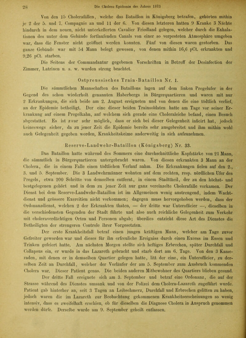 Von den 15 Cholerafällen, welche das Bataillon in Königsberg betrafen, gehörten mithin je 2 der 5. und 7. Compagnie an und 11 der 6. Von diesen letzteren hatten 9 Kranke 3 Nächte hindurch in dem neuen, nicht unterkellerten Cavalier Friedland gelegen, welcher durch die Exliala- tionen des unter dem Gebäude fortlaufenden Canals von einer so verpesteten Atmosphäre umgeben war, dass die Fenster nicht geöffnet werden konnten. Fünf von diesen waren gestorben. Das ganze Gebäude war mit 54 Mann belegt gewesen, von denen mithin 16,6 pCt. erkrankten und 9,26 pCt. starben. Die Seitens der Commandantur gegebenen Vorschriften in Betreff der Desinfection der Zimmer, Latrinen u. s. w. worden streng beachtet. Ostpreussisches Train-Bataillon Nr. 1. Die sämmtlichen Mannschaften des Bataillons lagen auf dem linken Pregelufer in der Gegend des schon wiederholt genannten Haberbergs in Bürgerquartieren und waren mit nur 2 Erkrankungen, die sich beide am 2. August ereigneten und von denen die eine tödtlich verlief, an der Epidemie betheiligt. Der eine dieser beiden Trainsoldaten hatte am Tage vor seiuer Er- krankung auf einem Pregelkahn, auf welchem sich gerade eine Choleraleiche befand, einen Besuch abgestattet. Es ist zwar sehr möglich, dass er sich bei dieser Gelegenheit inficirt hat, jedoch keineswegs sicher, da zu jener Zeit die Epidemie bereits sehr ausgebreitet und ihm mithin wohl auch Gelegenheit gegeben worden, Krankheitskeime anderweitig in sich aufzunehmen. Reserve-Landwehr-Bataillon (Königsberg) Nr. 33. Das Bataillon hatte während des Sommers eine durchschnittliche Kopfstärke von 21 Mann, die sämmtlich in Bürgerquartieren untergebracht waren. Von diesen erkrankten 3 Mann an der Cholera, die in einem Falle einen tödtlichen Verlauf nahm. Die Erkrankungen fielen auf den 2., 3. und 5. September. Die 3 Landwehrmänner wohnten auf dem rechten, resp. nördlichen Ufer des Pregels, etwa 200 Schritte von demselben entfernt, in einem Stadttheil, der zu den höchst- und bestgelegenen gehört und in dem zu jener Zeit nur ganz vereinzelte Cholerafälle vorkamen. Der Dienst bei dem Reserve-Landwehr-Bataillon ist im Allgemeinen wenig anstrengend, indem Wacht- dienst und grössere Exercitien nicht Vorkommen; dagegen muss hervorgehoben werden, dass der Ordonanzdienst, welchen 2 der Erkrankten thaten, — der dritte war Unterofficier —, dieselben in die verschiedensten Gegenden der Stadt führte und also auch reichliche Gelegenheit zum Verkehr mit choleraverdächtigen Orten und Personen abgab; überdies entzieht diese Art des Dienstes die Betheiligten der strengeren Controle ihrer Vorgesetzten. Der erste Krankheitsfall betraf einen iungen kräftigen Mann, welcher am Tage zuvor Gefreiter geworden war und dieses für ihn erfreuliche Ereigniss durch einen Excess im Essen und Trinken gefeiert hatte. Am nächsten Morgen stellte sich heftiges Erbrechen, später Durchfall und Collapsus ein, er wurde in das Lazareth gebracht und starb dort am 6. Tage. Von den 3 Kame- raden, mit denen er in demselben Quartier gelegen hatte, litt der eine, ein Unterofficier, zu der- selben Zeit an Durchfall, welcher der Vorläufer der am 5. September zum Ausbruch kommenden Cholera war. Dieser Patient genas. Die beiden anderen Mitbewohner des Quartiers blieben gesund. Der dritte Fall ereignete sich am 3. September und betraf eine Ordonanz, die auf der Strasse während des Dienstes umsank und von der Polizei dem Cholera-Lazareth zugeführt wurde. Patient gab hinterher an, seit 3 Tagen an Leibschmerz, Durchfall und Erbrechen gelitten zu haben, jedoch waren die im Lazareth zur Beobachtung gekommenen Krankheitserscheinungen so wenig intensiv, dass es zweifelhaft erschien, ob für dieselben die Diagnose Cholera in Anspruch genommen werden dürfe. Derselbe wurde am 9. September geheilt entlassen.