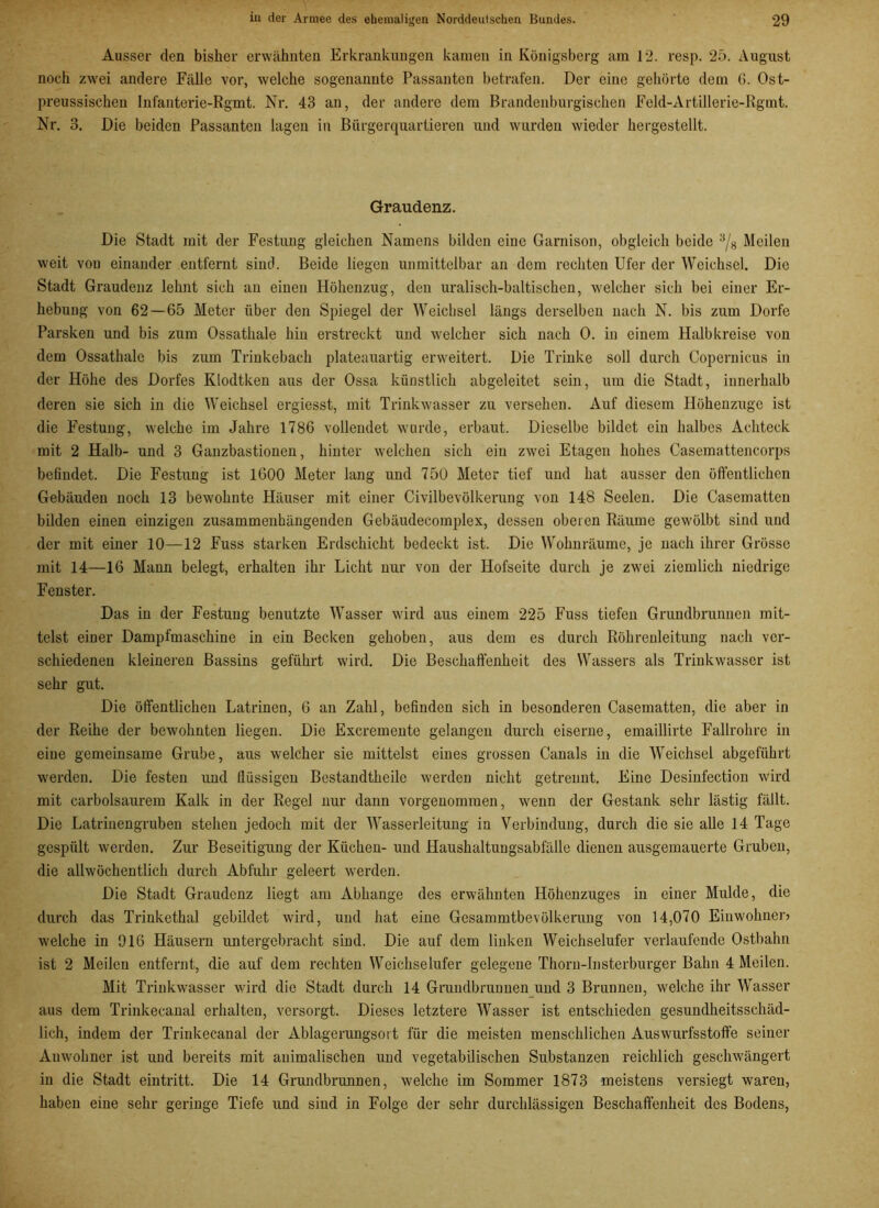 Ausser den bisher erwähnten Erkrankungen kanten in Königsberg am 12. resp. 25. August noch zwei andere Fälle vor, welche sogenannte Passanten betrafen. Der eine gehörte dem 6. Ost- preussischen Infanterie-Rgmt. Nr. 43 an, der andere dem Brandenburgischen Feld-Artillerie-Rguit. Nr. 3. Die beiden Passanten lagen in Bürgerquartieren und wurden wieder hergestellt. Graudenz. Die Stadt mit der Festung gleichen Namens bilden eine Garnison, obgleich beide :,/8 Meilen weit vou einander entfernt sind. Beide liegen unmittelbar an dem rechten Ufer der Weichsel. Die Stadt Graudenz lehnt sich an einen Höhenzug, den uralisch-baltischen, welcher sich bei einer Er- hebung von 62—65 Meter über den Spiegel der Weichsel längs derselben nach N. bis zum Dorfe Parsken und bis zum Ossathale hin erstreckt und welcher sich nach 0. in einem Halbkreise von dem Ossathale bis zum Trinkebach plateauartig erweitert. Die Trinke soll durch Copernicus in der Höhe des Dorfes Klodtken aus der Ossa künstlich abgeleitet sein, um die Stadt, innerhalb deren sie sich in die Weichsel crgiesst, mit Trinkwasser zu versehen. Auf diesem Höhenzuge ist die Festung, welche im Jahre 1786 vollendet wurde, erbaut. Dieselbe bildet ein halbes Achteck mit 2 Halb- und 3 Ganzbastionen, hinter welchen sich ein zwei Etagen hohes Casemattencorps befindet. Die Festung ist 1600 Meter lang und 750 Meter tief und hat ausser den öffentlichen Gebäuden noch 13 bewohnte Häuser mit einer Civilbevölkerung von 148 Seelen. Die Casematten bilden einen einzigen zusammenhängenden Gebäudecomplex, dessen oberen Räume gewölbt sind und der mit einer 10—12 Fuss starken Erdschicht bedeckt ist. Die Wolmräume, je nach ihrer Grösse mit 14—16 Mann belegt, erhalten ihr Licht nur von der Hofseite durch je zwei ziemlich niedrige Fenster. Das in der Festung benutzte Wasser wird aus einem 225 Fuss tiefen Grundbrunnen mit- telst einer Dampfmaschine in ein Becken gehoben, aus dem es durch Röhrenleitung nach ver- schiedenen kleineren Bassins geführt wird. Die Beschaffenheit des Wassers als Trinkwasser ist sehr gut. Die öffentlichen Latrinen, 6 an Zahl, befinden sich in besonderen Casematten, die aber in der Reihe der bewohnten liegen. Die Excremente gelangen durch eiserne, emaillirte Fallrohre in eiue gemeinsame Grube, aus welcher sie mittelst eines grossen Canals in die Weichsel abgeführt werden. Die festen und flüssigen Bestandtheile werden nicht getrennt. Eine Desinfection wird mit carbolsaurem Kalk in der Regel nur dann vorgenommen, wenn der Gestank sehr lästig fällt. Die Latrinengruben stehen jedoch mit der Wasserleitung in Verbindung, durch die sie alle 14 Tage gespült werden. Zur Beseitigung der Küchen- und Haushaltungsabfälle dienen ausgemauerte Gruben, die allwöchentlich durch Abfuhr geleert werden. Die Stadt Graudenz liegt am Abhange des erwähnten Höhenzuges in einer Mulde, die durch das Trinkethal gebildet wird, und hat eiue Gesammtbevölkeruug von 14,070 Eiuwohnen welche in 916 Häusern untergebracht sind. Die auf dem linken Weichselufer verlaufende Ostbahn ist 2 Meilen entfernt, die auf dem rechten Weichselufer gelegene Thoru-Insterburger Bahn 4 Meilen. Mit Trinkwasser wird die Stadt durch 14 Grundbrunuen und 3 Brunnen, welche ihr Wasser aus dem Trinkecanal erhalten, versorgt. Dieses letztere Wasser ist entschieden gesundheitsschäd- lich, indem der Trinkecanal der Ablagerungsoi t für die meisten menschlichen Auswurfsstoffe seiner Auwohner ist und bereits mit animalischen und vegetabilischen Substanzen reichlich geschwängert in die Stadt eintritt. Die 14 Grundbrunnen, welche im Sommer 1873 meistens versiegt waren, haben eine sehr geringe Tiefe und sind in Folge der sehr durchlässigen Beschaffenheit des Bodens,