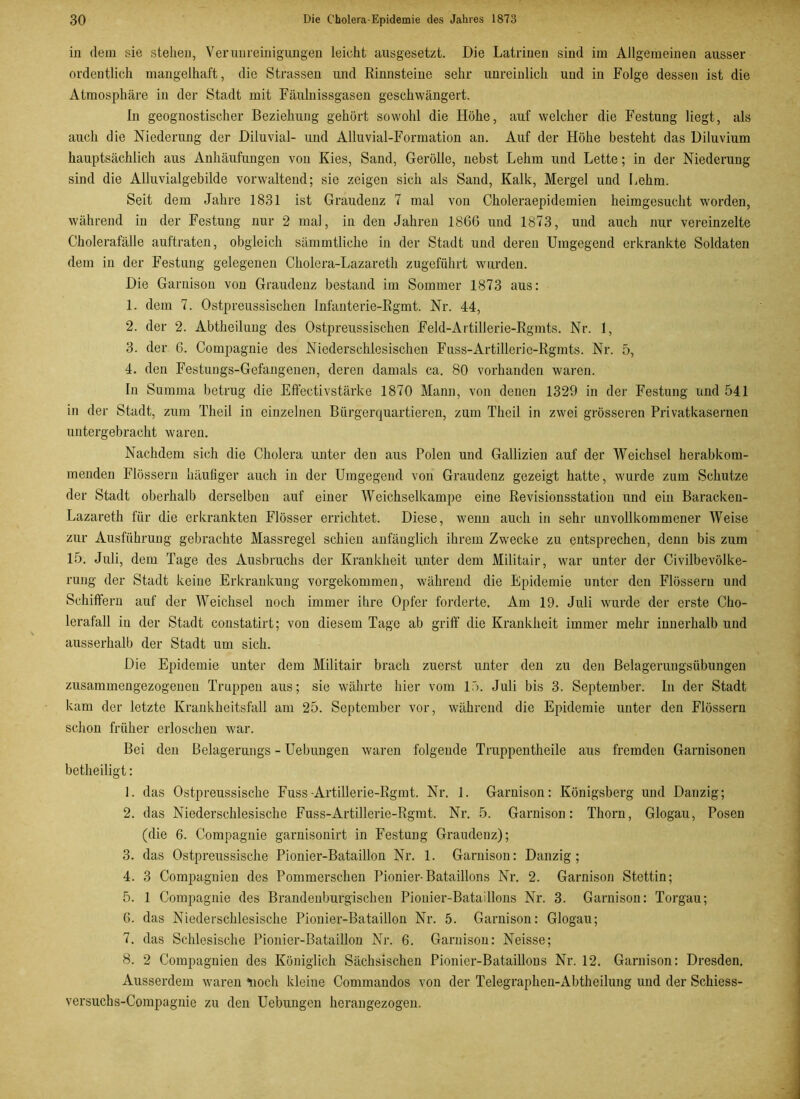 in dem sie stellen, Verunreinigungen leicht ausgesetzt. Die Latrinen sind im Allgemeinen ausser ordentlich mangelhaft, die Strassen und Rinnsteine sehr unreinlich und in Folge dessen ist die Atmosphäre in der Stadt mit Fäulnissgasen geschwängert. In geognostischer Beziehung gehört sowohl die Höhe, auf welcher die Festung liegt, als auch die Niederung der Diluvial- und Alluvial-Formation an. Auf der Höhe besteht das Diluvium hauptsächlich aus Anhäufungen von Kies, Sand, Gerolle, nebst Lehm und Lette; in der Niederung sind die Alluvialgebilde vorwaltend; sie zeigen sich als Sand, Kalk, Mergel und Lehm. Seit dem Jahre 1831 ist Graudenz 7 mal von Choleraepidemien heimgesucht worden, während in der Festung nur 2 mal, in den Jahren 1866 und 1873, und auch nur vereinzelte Cholerafälle auftraten, obgleich sämmtliche in der Stadt und deren Umgegend erkrankte Soldaten dem in der Festung gelegenen Cholera-Lazareth zugeführt wurden. Die Garnison von Graudenz bestand im Sommer 1873 aus: 1. dem 7. Ostpreussischen Infanterie-Rgmt. Nr. 44, 2. der 2. Abtheilung des Ostpreussischen Feld-Artillerie-Rgmts. Nr. 1, 3. der 6. Compagnie des Niederschlesischen Fuss-Artillerie-Rgmts. Nr. 5, 4. den Festungs-Gefangenen, deren damals ca. 80 vorhanden waren. In Summa betrug die Effectivstärke 1870 Mann, von denen 1329 in der Festung und 541 in der Stadt, zum Theil in einzelnen Bürgerquartieren, zum Theil in zwei grösseren Privatkasernen untergebracht waren. Nachdem sich die Cholera unter den aus Polen und Gallizien auf der Weichsel herabkom- menden Flössern häufiger auch in der Umgegend von Graudenz gezeigt hatte, wurde zum Schutze der Stadt oberhalb derselben auf einer Weichselkampe eine Revisionsstation und ein Baracken- Lazareth für die erkrankten Flösser errichtet. Diese, wenn auch in sehr unvollkommener Weise zur Ausführung gebrachte Massregel schien anfänglich ihrem Zwecke zu entsprechen, denn bis zum 15. Juli, dem Tage des Ausbruchs der Krankheit unter dem Militair, war unter der Civilbevölke- rung der Stadt keine Erkrankung vorgekommen, während die Epidemie unter den Flössern und Schiffern auf der Weichsel noch immer ihre Opfer forderte. Am 19. Juli wurde der erste Cho- lerafall in der Stadt constatirt; von diesem Tage ab griff die Krankheit immer mehr innerhalb und ausserhalb der Stadt um sich. Die Epidemie unter dem Militair brach zuerst unter den zu den Belageruugsübungen zusammengezogenen Truppen aus; sie währte hier vom 15. Juli bis 3. September. In der Stadt kam der letzte Krankheitsfall am 25. September vor, während die Epidemie unter den Flössern schon früher erloschen war. Bei den Belagerungs - Uebungen waren folgende Truppentheile aus fremden Garnisonen betheiligt: 1. das Ostpreussische Fuss-Artillerie-Rgmt. Nr. 1. Garnison: Königsberg und Danzig; 2. das Niederschlesische Fuss-Artillerie-Rgmt. Nr. 5. Garnison: Thorn, Glogau, Posen (die 6. Compagnie garnisonirt in Festung Graudenz); 3. das Ostpreussische Pionier-Bataillon Nr. 1. Garnison: Danzig; 4. 3 Compagnien des Pommerschen Pionier-Bataillons Nr. 2. Garnison Stettin; 5. 1 Compagnie des Brandenburgischen Pionier-Bataillons Nr. 3. Garnison: Torgau; 6. das Niederschlesische Pionier-Bataillon Nr. 5. Garnison: Glogau; 7. das Schlesische Pionier-Bataillon Nr. 6. Garnison: Neisse; 8. 2 Compagnien des Königlich Sächsischen Pionier-Bataillons Nr. 12. Garnison: Dresden. Ausserdem waren *uoch kleiue Commandos von der Telegraphen-Abtheilung und der Schiess- versuchs-Compagnie zu den Uebungen herangezogen.