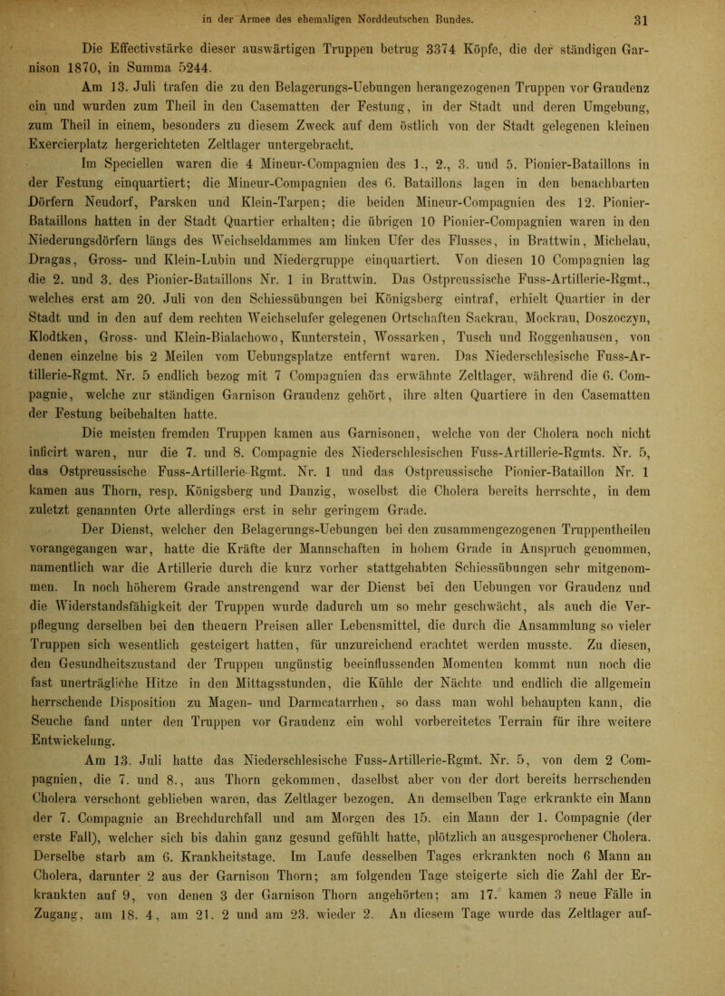 Die Effectivstärke dieser auswärtigen Truppen betrug 3374 Köpfe, die der ständigen Gar- nison 1870, in Summa 5244. Am 13. Juli trafen die zu den Belagerungs-Uebungen herangezogenen Truppen vor Graudenz ein und wurden zum Theil in den Casematten der Festung, in der Stadt und deren Umgebung, zum Theil in einem, besonders zu diesem Zweck auf dem östlich von der Stadt gelegenen kleinen Exercierplatz hergerichteten Zeltlager untergebracht. Im Speciellen wraren die 4 Mineur-Compagnien des 1., 2., 3. und 5. Pionier-Bataillons in der Festung einquartiert; die Mineur-Compagnien des 6. Bataillons lagen in den benachbarten Dörfern Neudorf, Parsken und Klein-Tarpen; die beiden Mineur-Compagnien des 12. Pionier- Bataillons hatten in der Stadt Quartier erhalten; die übrigen 10 Pionier-Compagnien waren in den Niederungsdörfern längs des Weichseldammes am linken Ufer dos Flusses, in Brattwin, Michelau, Dragas, Gross- und Klein-Lubin und Niedergruppe einquartiert. Von diesen 10 Compagnien lag die 2. und 3. des Pionier-Bataillons Nr. 1 in Brattwin. Das Ostpreussische Fuss-Artillerie-Rgmt., welches erst am 20. Juli von den Schiessübungen bei Königsberg eintraf, erhielt Quartier in der Stadt und in den auf dem rechten Weichselufer gelegenen Ortschaften Sackrau, Mockrau, Doszoczyn, Klodtken, Gross- und Klein-Bialachowo, Kunterstein, Wossarken, Tusch und Roggenhausen, von denen einzelne bis 2 Meilen vom Uebungsplatze entfernt waren. Das Niederschlesische Fuss-Ar- tillerie-Rgmt. Nr. 5 endlich bezog mit 7 Compagnien das erwähnte Zeltlager, während die 6. Com- pagnie, welche zur ständigen Garnison Graudenz gehört, ihre alten Quartiere in den Casematten der Festung beibehalten hatte. Die meisten fremden Truppen kamen aus Garnisonen, welche von der Cholera noch nicht inßcirt waren, nur die 7. und 8. Compagnie des Niederschlesischen Fuss-Artillerie-Rgmts. Nr. 5, das Ostpreussische Fuss-Artillerie-Rgmt. Nr. 1 und das Ostpreussische Pionier-Bataillon Nr. 1 kamen aus Thorn, resp. Königsberg und Danzig, woselbst die Cholera bereits herrschte, in dem zuletzt genannten Orte allerdings erst in sehr geringem Grade. Der Dienst, welcher den Belagerungs-Uebungen bei den zusammengezogenen Truppentheilen vorangegangen war, hatte die Kräfte der Mannschaften in hohem Grade in Anspruch genommen, namentlich war die Artillerie durch die kurz vorher stattgehabten Schiessübungen sehr mitgenom- men. In noch höherem Grade anstrengend war der Dienst bei den Uebungen vor Graudenz und die Widerstandsfähigkeit der Truppen wurde dadurch um so mehr geschwächt, als auch die Ver- pflegung derselben bei den theuern Preisen aller Lebensmittel, die durch die Ansammlung so vieler Truppen sich wesentlich gesteigert hatten, für unzureichend erachtet werden musste. Zu diesen, den Gesundheitszustand der Truppen ungünstig beeinflussenden Momenten kommt nun noch die fast unerträgliche Hitze in den Mittagsstunden, die Kühle der Nächte und endlich die allgemein herrschende Disposition zu Magen- und Darmcatarrhen, so dass man wohl behaupten kann, die Seuche fand unter den Truppen vor Graudenz ein wohl vorbereitetes Terrain für ihre weitere Entwickelung. Am 13. Juli hatte das Niederschlesische Fuss-Artillerie-Rgmt. Nr. 5, von dem 2 Com- pagnien, die 7. und 8., aus Thorn gekommen, daselbst aber von der dort bereits herrschenden Cholera verschont geblieben waren, das Zeltlager bezogen. An demselben Tage erkrankte ein Mann der 7. Compagnie an Brechdurchfall und am Morgen des 15. ein Mann der 1. Compagnie (der erste Fall), welcher sich bis dahin ganz gesund gefühlt hatte, plötzlich an ausgesprochener Cholera. Derselbe starb am G. Krankheitstage. Im Laufe desselben Tages erkrankten noch 6 Mann an Cholera, darunter 2 aus der Garnison Thorn; am folgenden Tage steigerte sich die Zahl der Er- krankten auf 9, von denen 3 der Garnison Thorn angehörten; am 17. kamen 3 neue Fälle in Zugang, am 18. 4, am 21. 2 und am 23. wieder 2. An diesem Tage wurde das Zeltlager auf-