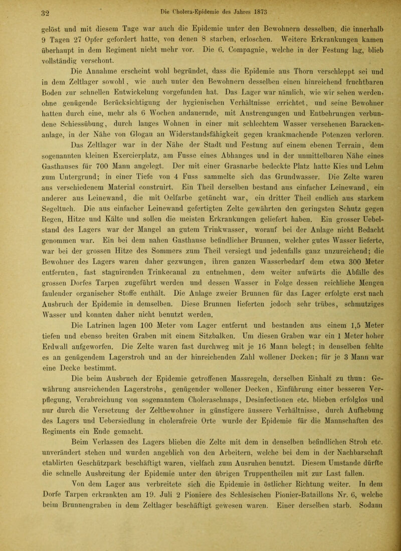 gelöst und mit diesem Tage war auch die Epidemie unter den Bewohnern desselben, die innerhalb 9 Tagen 27 Opfer gefordert hatte, von denen 8 starben, erloschen. Weitere Erkrankungen kamen überhaupt in dem Regiment nicht mehr vor. Die G. Compagnie, welche in der Festung lag, blieb vollständig verschont. Die Annahme erscheint wohl begründet, dass die Epidemie aus Thorn verschleppt sei und in dem Zeltlager sowohl, wie auch unter den Bewohnern desselben einen hinreichend fruchtbaren Boden zur schnellen Entwickelung vorgefunden hat. Das Lager war nämlich, wie wdr sehen werden, ohne genügende Berücksichtigung der hygienischen Verhältnisse errichtet, und seine Bewohner hatten durch eine, mehr als 6 Wochen andauernde, mit Anstrengungen und Entbehrungen verbun- dene Schiessübung, durch langes Wohnen in einer mit schlechtem Wasser versehenen Baracken- anlage, in der Nähe von Glogau an Widerstandsfähigkeit gegen krankmachende Potenzen verloren. Das Zeltlager war in der Nähe der Stadt und Festung auf einem ebenen Terrain, dem sogenannten kleinen Exercierplatz, am Fusse eines Abhanges uud in der unmittelbaren Nähe eines Gasthauses für 700 Mann angelegt. Der mit einer Grasnarbe bedeckte Platz hatte Kies und Lehm zum Untergrund; in einer Tiefe von 4 Fuss sammelte sich das Gruudwasser. Die Zelte waren aus verschiedenem Material construirt. Ein Theil derselben bestand aus einfacher Leinewand, ein anderer aus Leinewand, die mit Oelfarbe getüncht war, ein dritter Theil endlich aus starkem Segeltuch. Die aus einfacher Leinewand gefertigten Zelte gewährten den geringsten Schutz gegen Regen, Hitze und Kälte uud sollen die meisten Erkrankungen geliefert haben. Ein grosser Uebel- stand des Lagers war der Mangel an gutem Trinkwasser, worauf bei der Anlage nicht Bedacht genommen war. Ein bei dem nahen Gasthause befindlicher Brunnen, welcher gutes Wasser lieferte, war bei der grossen Hitze des Sommers zum Theil versiegt und jedenfalls ganz unzureichend; die Bewohner des Lagers waren daher gezwungen, ihren ganzen Wasserbedarf dem etwa 300 Meter entfernten, fast stagnirenden Trinkeeanal zu entnehmen, dem weiter aufwärts die Abfälle des grossen Dorfes Tarpen zugeführt werden und dessen Wasser in Folge dessen reichliche Mengen faulender organischer Stoffe enthält. Die Anlage zweier Brunnen für das Lager erfolgte erst nach Ausbruch der Epidemie in demselben. Diese Brunnen lieferten jedoch sehr trübes, schmutziges Wasser und konnten daher nicht benutzt werden. Die Latrinen lagen 100 Meter vom Lager entfernt und bestauden aus einem 1,5 Meter tiefen und ebenso breiten Graben mit eiuem Sitzbalken. Um diesen Graben war ein 1 Meter hoher Erdwall aufgeworfen. Die Zelte waren fast durchweg mit je 16 Mann belegt; in denselben fehlte es an genügendem Lagerstroh und an der hinreichenden Zahl wollener Decken; für je 3 Mann wrar eine Decke bestimmt. Die beim Ausbruch der Epidemie getroffenen Massregeln, derselben Einhalt zu thun: Ge- währung ausreichenden Lagerstrohs, genügender wollener Decken, Einführung einer besseren Ver- pflegung, Verabreichung von sogenanntem Choleraschnaps, Desinfectionen etc. blieben erfolglos und nur durch die Versetzung der Zeltbewohncr in günstigere äussere Verhältnisse, durch Aufhebung des Lagers und Uebersiedlung in cholerafreie Orte wurde der Epidemie für die Mannschaften des Regiments ein Ende gemacht. Beim Verlassen des Lagers blieben die Zelte mit dem in denselben befindlichen Stroh etc. unverändert stehen und wurden angeblich von den Arbeitern, welche bei dem in der Nachbarschaft etablirten Geschützpark beschäftigt waren, vielfach zum Ausruhen benutzt. Diesem Umstande dürfte die schnelle Ausbreitung der Epidemie unter den übrigen Truppentheilen mit zur Last fallen. Von dem Lager aus verbreitete sich die Epidemie in östlicher Richtung wmiter. Tn dem Dorfe Tarpen erkrankten am 19. Juli 2 Pioniere des Schlesischen Pionier-Bataillons Nr. G, welche beim Brunnengraben in dem Zeltlager beschäftigt gewesen waren. Eiuer derselben starb. Sodann