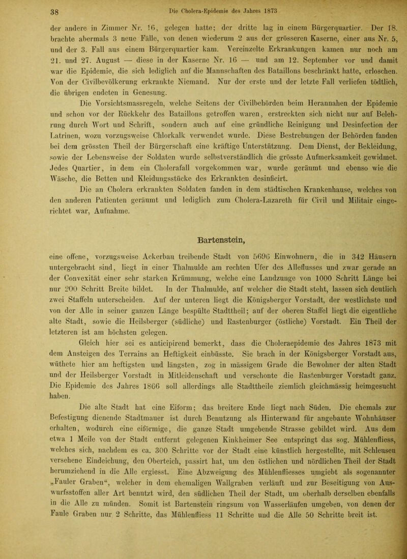 der andere in Zimmer Nr. 16, gelegen hatte; der dritte lag in einem Bürgerquartier. Der 18. brachte abermals 3 neue Fälle, von denen wiederum 2 aus der grösseren Kaserne, einer aus Nr. 5, und der 3. Fall aus einem Bürgerquartier kam. Vereinzelte Erkrankungen kamen nur noch am 21. und 27. August — diese in der Kaserne Nr. 16 — und am 12. September vor und damit war die Epidemie, die sich lediglich auf die Mannschaften des Bataillons beschränkt hatte, erloschen. Von der Civilbevölkerung erkrankte Niemand. Nur der erste und der letzte Fall verliefen tödtlich, die übrigen endeten in Genesung. Die Vorsichtsmassregeln, welche Seitens der Civilbehörden beim Herannahen der Epidemie und schon vor der Rückkehr des Bataillons getroffen waren, erstreckten sich nicht nur auf Beleh- rung durch Wort und Schrift, sondern auch auf eine gründliche Reinigung und Desinfection der Latrinen, wozu vorzugsweise Chlorkalk verwendet wurde. Diese Bestrebungen der Behörden fanden bei dem grössten Theil der Bürgerschaft eine kräftige Unterstützung. Dem Dienst, der Bekleidung, sowie der Lebensweise der Soldaten wurde selbstverständlich die grösste Aufmerksamkeit gewidmet. Jedes Quartier, in dem ein Cholerafall vorgekommen war, wurde geräumt und ebenso wie die Wäsche, die Betten und Kleidungsstücke des Erkrankten desinficirt. Die an Cholera erkrankten Soldaten fanden in dem städtischen Krankenhause, welches von den anderen Patienten geräumt und lediglich zum Cholera-Lazareth für Civil und Militair einge- richtet. war, Aufnahme. Bartenstein, eine offene, vorzugsweise Ackerbau treibende Stadt von 5696 Einwohnern, die in 342 Häusern untergebracht sind, liegt in einer Thalmulde am rechten Ufer des Alleflusses und zwar gerade an der Convexität einer sehr starken Krümmung, welche eine Landzunge von 1000 Schritt Länge bei nur 200 Schritt Breite bildet. In der Thalmulde, auf welcher die Stadt steht, lassen sich deutlich zwei Staffeln unterscheiden. Auf der unteren liegt die Königsberger Vorstadt, der westlichste und von der Alle in seiner ganzen Länge bespülte Stadttheil; auf der oberen Staffel liegt die eigentliche alte Stadt, sowie die Heilsberger (südliche) und Rastenburger (östliche) Vorstadt. Ein Theil der letzteren ist am höchsten gelegen. Gleich hier sei es anticipirend bemerkt, dass die Choleraepidemie des Jahres 1873 mit dem Ansteigen des Terrains an Heftigkeit einbüsste. Sie brach in der Königsberger Vorstadt aus, wiithete hier am heftigsten und längsten, zog in massigem Grade die Bewohner der alten Stadt und der Heilsberger Vorstadt in Mitleidenschaft und verschonte die Rastenburger Vorstadt ganz. Die Epidemie des Jahres 1866 soll allerdings alle Stadttheile ziemlich gleichmässig heimgesucht haben. Die alte Stadt hat eine Eiform; das breitere Ende liegt nach Süden. Die ehemals zur Befestigung dienende Stadtmauer ist durch Benutzung als Hinterwand für angebaute Wohnhäuser erhalten, wodurch eine eiförmige, die ganze Stadt umgebende Strasse gebildet wird. Aus dem etwa 1 Meile von der Stadt entfernt gelegenen Kinkheimer See entspringt das sog. Miihlenfliess, welches sich, nachdem es ca. 300 Schritte vor der Stadt eine künstlich hergestellte, mit Schleusen versehene Eindeichung, den Oberteich, passirt hat, um den östlichen und nördlichen Theil der Stadt herumziehend in die Alle ergiesst. Eine Abzweigung des Miihlenfliesses umgiebt als sogenannter „Fauler Graben“, welcher in dem ehemaligen Wallgraben verläuft und zur Beseitigung von Aus- wurfsstoffen aller Art benutzt wird, den südlichen Theil der Stadt, um oberhalb derselben ebenfalls in die Alle zu münden. Somit ist Bartenstein ringsum von Wasserläufen umgeben, von denen der