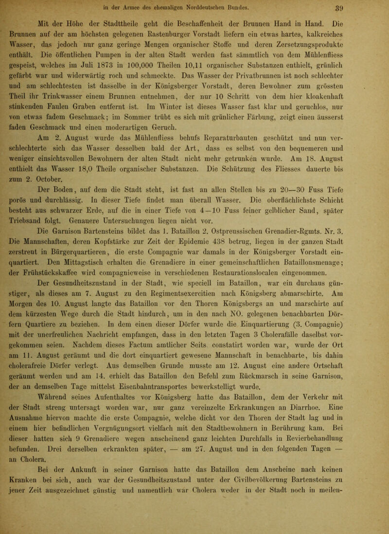 Mit der Höhe der Stadttkeile geht die Beschaffenheit der Brunnen Hand in Hand. Die Brunnen auf der am höchsten gelegenen Rastenburger Vorstadt liefern ein etwas hartes, kalkreiches Wasser, das jedoch nur ganz geringe Mengen organischer Stoffe und deren Zersetzungsprodukte enthält. Die öffentlichen Pumpen in der alten Stadt werden fast sämmtlich von dem Mühlenfliess gespeist, welches im Juli 1873 in 100,000 Tkeilen 10,11 organischer Substanzen enthielt, grünlich gefärbt war und widerwärtig roch und schmeckte. Das Wasser der Privatbrunnen ist noch schlechter und am schlechtesten ist dasselbe in der Königsberger Vorstadt, deren Bewohner zum grössten Theil ihr Trinkwasser einem Brunnen entnehmen, der nur 10 Schritt von dem hier ldoakenkaft stinkenden Faulen Graben entfernt ist. Im Winter ist dieses Wasser fast klar und geruchlos, nur von etwas fadem Geschmack; im Sommer trübt es sich mit grünlicher Färbung, zeigt einen äusserst faden Geschmack und einen moderartigen Genick. Am 2. August wurde das Mühlenfliess behufs Reparaturbauten geschützt und nun ver- schlechterte sich das Wasser desselben bald der Art, dass es selbst von den bequemeren und weniger einsichtsvollen Bewohnern der alten Stadt nicht mehr getrunken wurde. Am 18. August enthielt das Wasser 18,0 Theile organischer Substanzen. Die Schützung des Fliesses dauerte bis zum 2. October. Der Boden, auf dem die Stadt steht, ist fast an allen Stellen bis zu 20—30 Fuss Tiefe porös und durchlässig, ln dieser Tiefe findet man überall Wasser. Die oberflächlichste Schicht besteht aus schwarzer Erde, auf die in einer Tiefe von 4 — 10 Fuss feiner gelblicher Sand, später Triebsand folgt. Genauere Untersuchungen liegen nicht vor. Die Garnison Bartensteins bildet das 1. Bataillon 2. Ostpreussiscken Grenadier-Rgmts. Nr. 3. Die Mannschaften, deren Kopfstärke zur Zeit der Epidemie 438 betrug, liegen in der ganzen Stadt zerstreut in Bürgerquartieren, die erste Compagnie war damals in der Königsberger Vorstadt ein- quartiert. Den Mittagstisch erhalten die Grenadiere in einer gemeinschaftlichen Bataillonsmenage; der Frühstückskaffee wird compagnieweise in verschiedenen Restaurationslocalen eingenommen. Der Gesundheitszustand in der Stadt, wie speciell im Bataillon, war ein durchaus gün- stiger, als dieses am 7. August zu den Regimentsexercitien nach Königsberg abmarsckirte. Am Morgen des 10. August langte das Bataillon vor den Thoren Königsbergs an und marschirte auf dem kürzesten Wege durch die Stadt hindurch, um in den nach NO. gelegenen benachbarten Dör- fern Quartiere zu beziehen. In dem einen dieser Dörfer wurde die Einquartierung (3. Compagnie) mit der unerfreulichen Nachricht empfangen, dass in den letzten Tagen 3 Cholerafälle daselbst vor- gekommen seien. Nachdem dieses Factum amtlicher Seits constatirt worden war, wurde der Ort am 11. August geräumt und die dort einquartiert gewesene Mannschaft in benachbarte, bis dahin cholerafreie Dörfer verlegt. Aus demselben Grunde musste am 12. August eine andere Ortschaft geräumt werden und am 14. erhielt das Bataillon den Befehl zum Rückmarsch in seine Garnison, der an demselben Tage mittelst Eisenbahntransportes bewerkstelligt wurde. Während seines Aufenthaltes vor Königsberg hatte das Bataillon, dem der Verkehr mit der Stadt streng untersagt worden war, nur ganz vereinzelte Erkrankungen an Diarrhoe. Eine Ausnahme hiervon machte die erste Compagnie, welche dicht vor den Thoren der Stadt lag und in einem hier befindlichen Vergnügungsort vielfach mit den Stadtbewohnern in Berührung kam. Bei dieser hatten sich 9 Grenadiere wiegen anscheinend ganz leichten Durchfalls in Revierbehandlung befunden. Drei derselben erkrankten später, — am 27. August und in den folgenden Tagen — an Cholera. Bei der Ankunft in seiner Garnison hatte das Bataillon dem Anscheine nach keinen Kranken bei sich, auch war der Gesundheitszustand unter der Civilbevölkerung Bartensteins zu jener Zeit ausgezeichnet günstig und namentlich war Cholera weder in der Stadt noch in meilen-