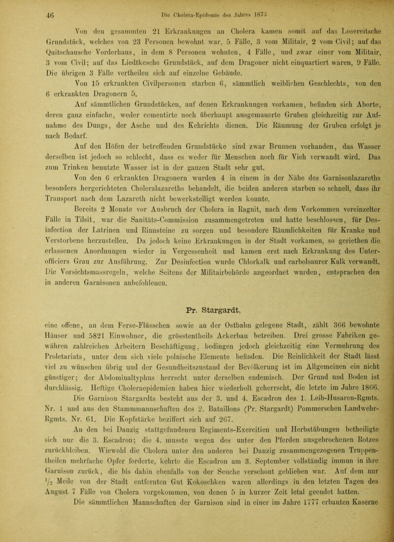 Von den gestimmten 21 Erkrankungen an Cholera kamen somit auf das Losereitsche Grundstück, welches von 23 Personen bewohnt war, 5 Fälle, 3 vom Militair, 2 vom Civil; auf das Quitschausche Vorderhaus, in dem 8 Personen wohnten, 4 Fälle, und zwar einer vom Militair, 3 vom Civil; auf das Liedtkesche Grundstück, auf dem Dragoner nicht einquartiert waren, 9 Fälle. Die übrigen 3 Fälle vertheilen sich auf einzelne Gebäude. Von 15 erkrankten Civilpersonen starben 6, sämmtlich weiblichen Geschlechts, von den 6 erkrankten Dragonern 5. Auf sämmtlichen Grundstücken, auf denen Erkrankungen vorkamen, befinden sich Aborte, deren ganz einfache, weder cementirte noch überhaupt ausgemauerte Gruben gleichzeitig zur Auf- nahme des Dungs, der Asche und des Kehrichts dienen. Die Räumung der Gruben erfolgt je nach Bedarf. Auf den Höfen der betreffenden Grundstücke sind zwar Brunnen vorhanden, das Wasser derselben ist jedoch so schlecht, dass es weder für Menschen noch für Vieh verwandt wird. Das zum Trinken benutzte Wasser ist in der ganzen Stadt sehr gut. Von den 6 erkrankten Dragonern wurden 4 in einem in der Nähe des Garnisonlazareths besonders hergerichteten Choleralazareths behandelt, die beiden anderen starben so schnell, dass ihr Transport nach dem Lazareth nicht bewerkstelligt werden konnte. Bereits 2 Monate vor Ausbruch der Cholera in Ragnit, nach dem Vorkommen vereinzelter Fälle in Tilsit, war die Sanitäts-Commission zusammengetreten und hatte beschlossen, für Des- infection der Latrinen und Rinnsteine zu sorgen und besondere Räumlichkeiten für Kranke und Verstorbene herzustellen. Da jedoch keine Erkrankungen in der Stadt vorkamen, so geriethen die erlassenen Anordnungen wieder in Vergessenheit und kamen erst nach Erkrankung des Unter- officiers Grau zur Ausführung. Zur Desinfection wurde Chlorkalk und carbolsaurer Kalk verwandt. Die Vorsichtsmassregeln, welche Seitens der Militärbehörde angeordnet wurden, entsprachen den in anderen Garnisonen anbefohlenen. Pr. Stargardt, eine offene, an dem Ferse-Flüsschen sowie an der Ostbahn gelegene Stadt, zählt 366 bewohnte Häuser und 5821 Einwohner, die grösstentheils Ackerbau betreiben. Drei grosse Fabriken ge- währen zahlreichen Arbeitern Beschäftigung, bedingen jedoch gleichzeitig eine Vermehrung des Proletariats, unter dem sich viele polnische Elemente befinden. Die Reinlichkeit der Stadt lässt viel zu wünschen übrig und der Gesundheitszustand der Bevölkerung ist im Allgemeinen ein nicht günstiger; der Abdominaltyphus herrscht unter derselben endemisch. Der Grund und Boden ist durchlässig. Heftige Choleraepidemien haben hier wiederholt geherrscht, die letzte im Jahre 1866. Die Garnison Stargardts besteht aus der 3. und 4. Escadron des 1. Leib-Husaren-Rgmts. Nr. 1 und aus den Stammmannschaften des 2. Bataillons (Pr. Stargardt) Pommerschen Landwehr- Rgmts. Nr. 61. Die Kopfstärke beziffert sich auf 267. An den bei Danzig stattgefundenen Regiments-Exercitien und Herbstübungen betheiligte sich nur die 3. Escadron; die 4. musste wegen des unter den Pferden ausgebrochenen Rotzes Zurückbleiben. Wiewohl die Cholera unter den anderen bei Danzig zusammengezogenen Truppen- theilen mehrfache Opfer forderte, kehrte die Escadron am 3. September vollständig immun in ihre Garnison zurück, die bis dahin ebenfalls von der Seuche verschont geblieben war. Auf dem nur ’/e Meile von der Stadt entfernten Gut Kokoschken waren allerdings in den letzten Tagen des August 7 Fälle von Cholera vorgekommen, von denen 5 in kurzer Zeit letal geendet hatten. Die sämmtlichen Mannschaften der Garnison sind in einer im Jahre 1777 erbauten Kaserne
