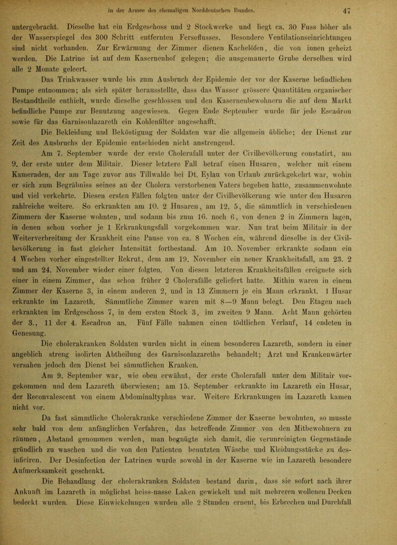 untergebracht. Dieselbe bat ein Erdgeschoss und 2 Stockwerke und liegt ca. 30 Fuss höher als der Wasserspiegel des 300 Schritt entfernten Ferseflusses. Besondere Ventilationseinrichtungen sind nicht vorhanden. Zur Erwärmung der Zimmer dienen Kachelöfen, die von innen geheizt werden. Die Latrine ist auf dem Kasernenhof gelegen; die ausgemauerte Grube derselben wird alle 2 Monate geleert. Das Trinkwasser wurde bis zum Ausbruch der Epidemie der vor der Kaserne befindlichen Pumpe entnommen; als sich später herausstellte, dass das Wasser grössere Quantitäten organischer Bestandtheile enthielt, wurde dieselbe geschlossen und den Kasernenbewohnern die auf dem Markt befindliche Pumpe zur Benutzung angewiesen. Gegen Ende September wurde für jede Escadron sowie für das Garnisonlazareth ein Kohlenfilter angeschafft. Die Bekleidung und Beköstigung der Soldaten war die allgemein übliche; der Dienst zur Zeit des Ausbruchs der Epidemie entschieden nicht anstrengend. Am 7. September wurde der erste Cholerafall unter der Civilbevölkerung constatirt, am 9. der erste unter dem Militair. Dieser letztere Fall betraf einen Husaren, welcher mit einem Kameraden, der am Tage zuvor aus Tillwalde bei Dt. Eylau von Urlaub zurückgekehrt war, wohin er sich zum Begräbniss seines an der Cholera verstorbenen Vaters begeben hatte, zusammenwohnte und viel verkehrte. Diesen ersten Fällen folgten unter der Civilbevölkerung wie unter den Husaren zahlreiche weitere. So erkrankten am 10. 2 Husaren, am 12. 5, die sämmtlich in verschiedenen Zimmern der Kaserne wohnten, und sodann bis zum Iß. noch 6, von denen 2 in Zimmern lagen, in denen schon vorher je 1 Erkrankungsfall vorgekommen war. Nun trat beim Militair in der Weiterverbreitung der Krankheit eine Pause von ca. 8 Wochen ein, während dieselbe in der Civil- bevölkerung in fast gleicher Intensität fortbestand. Am 10. November erkrankte sodann ein 4 Wochen vorher eingestellter Rekrut, dem am 19. November ein neuer Krankheitsfall, am 23. 2 und am 24. November wieder einer folgten. Von diesen letzteren Krankheitsfällen ereignete sich einer in einem Zimmer, das schon früher 2 Cholerafälle geliefert hatte. Mithin waren in einem Zimmer der Kaserne 3, in einem anderen 2, und in 13 Zimmern je ein Mann erkrankt. 1 Husar erkrankte im Lazareth. Sämmtliche Zimmer waren mit 8—9 Mann belegt. Den Etagen nach erkrankten im Erdgeschoss 7, in dem ersten Stock 3, im zweiten 9 Mann. Acht Mann gehörten der 3., 11 der 4. Escadron an. Fünf Fälle nahmen einen tödtlichen Verlauf, 14 endeten in Genesung. Die cholerakranken Soldaten wurden nicht in einem besonderen Lazareth, sondern in einer angeblich streng isolirten Abtheilung des Garnisonlazareths behandelt; Arzt und Krankenwärter versahen jedoch den Dienst bei sämmtlichen Kranken. Am 9. September war, wie oben erwähnt, der erste Cholerafall unter dem Militair vor- gekommen und dem Lazareth überwiesen; am 15. September erkrankte im Lazareth ein Husar, der Reconvalescent von einem Abdominaltyphus war. Weitere Erkrankungen im Lazareth kamen nicht vor. Da fast sämmtliche Cholerakranke verschiedene Zimmer der Kaserne bewohnten, so musste sehr bald von dem anfänglichen Verfahren, das betreffende Zimmer von den Mitbewohnern zu räumen, Abstand genommen werden, man begnügte sich damit, die verunreinigten Gegenstände gründlich zu waschen und die von den Patienten benutzten Wäsche und Kleidungsstücke zu des- inficiren. Der Desinfection der Latrinen wurde sowohl in der Kaserne wie im Lazareth besondere Aufmerksamkeit geschenkt. Die Behandlung der cholerakranken Soldaten bestand darin, dass sie sofort nach ihrer Ankunft im Lazareth in möglichst heiss-nasse Laken gewickelt und mit mehreren wollenen Decken bedeckt wurden. Diese Einwickelungen wurden alle 2 Stunden erneut, bis Erbrechen und Durchfall