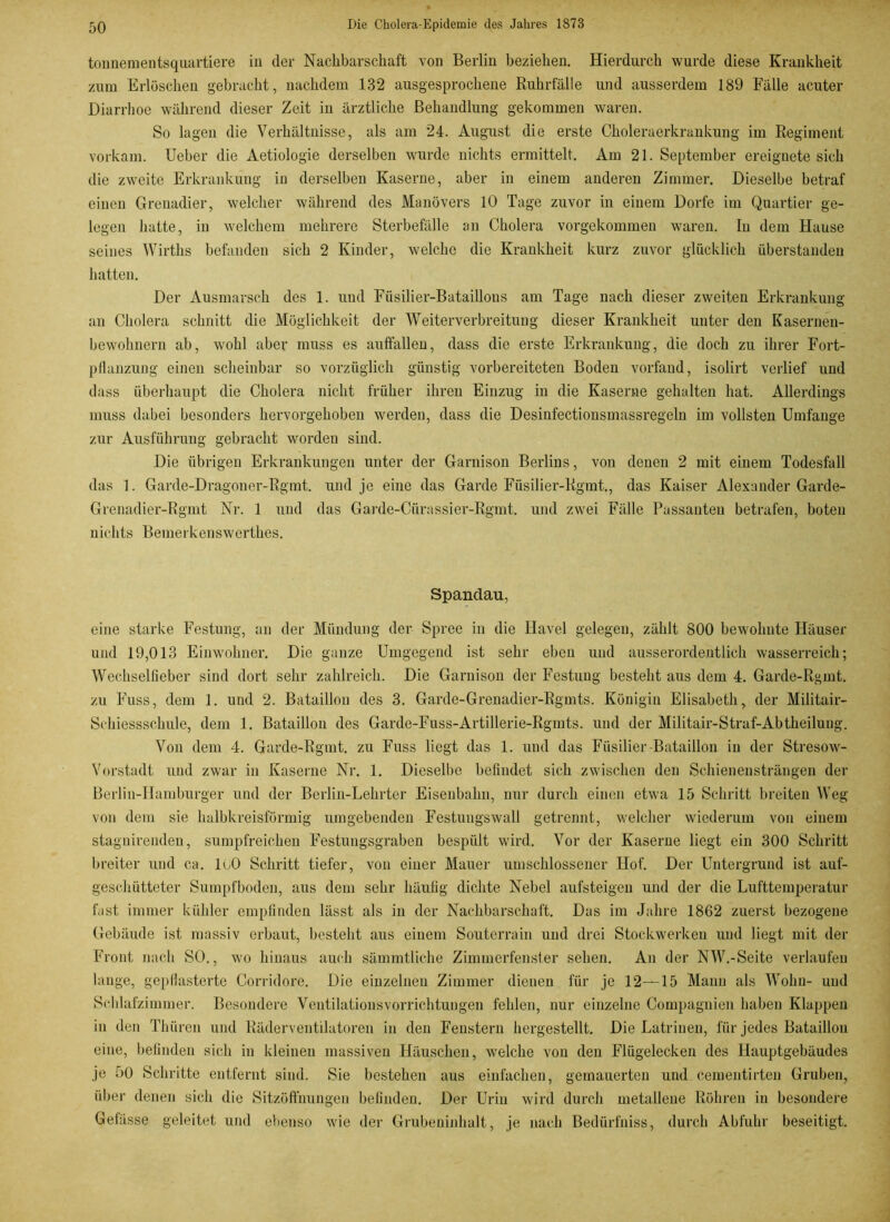 tonnementsquartiere in der Nachbarschaft von Berlin beziehen. Hierdurch wurde diese Krankheit zum Erlöschen gebracht, nachdem 132 ausgesprochene Ruhrfälle und ausserdem 189 Fälle acuter Diarrhoe während dieser Zeit in ärztliche Behandlung gekommen waren. So lagen die Verhältnisse, als am 24. August die erste Choleraerkrankung im Regiment vorkam. Ueber die Aetiologie derselben wurde nichts ermittelt. Am 21. September ereignete sich die zweite Erkrankung in derselben Kaserne, aber in einem anderen Zimmer. Dieselbe betraf einen Grenadier, welcher während des Manövers 10 Tage zuvor in einem Dorfe im Quartier ge- legen hatte, in welchem mehrere Sterbefälle an Cholera vorgekommen waren. In dem Hause seines Wirths befanden sich 2 Kinder, welche die Krankheit kurz zuvor glücklich überstanden hatten. Der Ausmarsch des 1. und Füsilier-Bataillons am Tage nach dieser zweiten Erkrankung an Cholera schnitt die Möglichkeit der Weiterverbreitung dieser Krankheit unter den Kasernen- bewohnern ab, wohl aber muss es auffallen, dass die erste Erkrankung, die doch zu ihrer Fort- pflanzung einen scheinbar so vorzüglich günstig vorbereiteten Boden vorfaud, isolirt verlief und dass überhaupt die Cholera nicht früher ihren Einzug in die Kaserne gehalten hat. Allerdings muss dabei besonders hervorgehoben werden, dass die Desinfectionsmassregeln im vollsten Umfange zur Ausführung gebracht worden sind. Die übrigen Erkrankungen unter der Garnison Berlins, von denen 2 mit einem Todesfall das 1. Garde-Dragoner-Rgmt. und je eine das Garde Füsilier-Rgmt., das Kaiser Alexander Garde- Grenadier-Rgmt Nr. 1 und das Garde-Ciirassier-Rgmt. und zwei Fälle Passanten betrafen, boten nichts Bemerkenswerthes. Spandau, eine starke Festung, an der Mündung der Spree in die Havel gelegen, zählt 800 bewohnte Häuser und 19,013 Einwohner. Die ganze Umgegend ist sehr eben und ausserordentlich wasserreich; Wechsellieber sind dort sehr zahlreich. Die Garnison der Festung besteht aus dem 4. Garde-Rgmt. zu Fuss, dem 1. und 2. Bataillon des 3. Garde-Grenadier-Rgmts. Königin Elisabeth, der Militair- Schiessschule, dem 1. Bataillon des Garde-Fuss-Artillerie-Rgmts. und der Militair-Straf-Abtheilung. Von dem 4. Garde-Rgmt. zu Fuss liegt das 1. und das Füsilier-Bataillon in der Stresow- Vorstadt und zwar in Kaserne Nr. 1. Dieselbe befindet sich zwischen den Schienensträngen der Berlin-Hamburger und der Berlin-Lehrter Eisenbahn, nur durch einen etwa 15 Schritt breiten Weg von dem sie halbkreisförmig umgebenden Festuugswall getrennt, welcher wiederum von einem stagnireinlen, sumpfreichen Festungsgraben bespült wird. Vor der Kaserne liegt ein 300 Schritt breiter und ca. loO Schritt tiefer, von einer Mauer umschlossener Hof. Der Untergrund ist auf- gesclmtteter Sumpfboden, aus dem sehr häufig dichte Nebel aufsteigen und der die Lufttemperatur fast immer kühler empfinden lässt als in der Nachbarschaft. Das im Jahre 1862 zuerst bezogene Gebäude ist massiv erbaut, besteht aus einem Souterrain und drei Stockwerken und liegt mit der Front nach SO., wo hinaus auch sämintliche Zimmerfenster sehen. An der NW.-Seite verlaufen lange, gepflasterte Corridore. Die einzelnen Zimmer dienen für je 12—15 Mann als Wohn- und Schlafzimmer. Besondere Ventilationsvorrichtungen fehlen, nur einzelne Compagnien haben Klappen in den Thüren und Räderventilatoren in den Fenstern hergestellt. Die Latrinen, für jedes Bataillon eine, befinden sich in kleinen massiven Häuschen, welche von den Flügelecken des Hauptgebäudes je 50 Schritte entfernt sind. Sie bestehen aus einfachen, gemauerten und cementirten Gruben, über denen sich die Sitzöfthungeu befinden. Der Urin wird durch metallene Röhren in besondere Gefässe geleitet und ebenso wie der Grubeninhalt, je nach Bedürfniss, durch Abfuhr beseitigt.