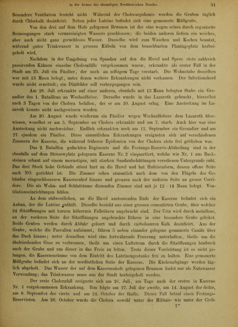 Besondere Ventilation besteht nicht Während der Choleraepidemie wurden die Gruben täglich durch Chlorkalk desinficirt. Neben jeder Latrine befindet sich eine gemauerte Müllgrube. Von den drei auf dem Hofe gelegenen Brunnen ist der eine wegen seines durch organische Beimengungen stark verunreinigten Wassers geschlossen; die beiden anderen liefern ein weiches, aber auch nicht ganz geruchloses Wasser. Dasselbe wird zum Waschen und Kochen benutzt, während gutes Trinkwasser in grossen Kübeln von dem benachbarten Plantagcplatz herbei- geholt wird. Nachdem in der Umgebung von Spandau auf den die Havel und Spree stets zahlreich passirenden Kähnen einzelne Cholerafälle vorgekommen waren, erkrankte als erster Fall in der Stadt am 25. Juli ein Füsilier, der noch an selbigem Tage verstarb. Die Wohnstube desselben war mit 13 Mann belegt, unter denen weitere Erkrankungen nicht vorkamen. Der Infectionsherd wurde nicht ermittelt; ein Diätfehler soll vorhergegangen sein. Am 28. Juli erkrankte auf einer anderen, ebenfalls mit 13 Mann belegten Stube ein Gre- nadier des 1. Bataillons an Wechselfieber. Derselbe wurde in das Lazareth gebracht, hierselbst nach 3 Tagen von der Cholera befallen, der er am 10. August erlag. Eine Ansteckung im La- zareth konnte nicht nachgewiesen werden. Am 30. August wurde wiederum ein Füsilier wegen Wechselfiebers dem Lazareth über- wiesen, woselbst er am 5. September an Cholera erkrankte und am 7. starb. Auch hier war eine Ansteckung nicht nachweisbar. Endlich erkrankten noch am 11. September ein Grenadier und am 27. ejusdem ein Füsilier. Diese sämmtlichen Erkrankungen ereigneten sich auf verschiedenen Zimmern der Kaserne, die während früherer Epidemien von der Cholera stets frei geblieben war. Das 2. Bataillon gedachten Regiments und die Festungs-Reserve-Abtheilung sind in der ebenfalls auf dem Stresowplatz gelegenen Kaserne Nr. 2 einquartiert, welche wie Nr. 1 aus Back- steinen erbaut auf einem morastigen, mit starken Sandaufschüttungen versehenen Untergründe ruht. Das drei Stock hohe Gebäude stösst hart au die Havel und hat Hufeiscnforrn, dessen offene Seite nach NO. gerichtet ist. Die Zimmer sehen sämmtlich nach dem von den Flügeln des Ge- bäudes eingeschlossenen Kasernenhof hinaus und grenzen nach der anderen Seite an grosse Corri- dore. Die als Wohn- und Schlafräume dienenden Zimmer sind mit je 12- 14 Mann belegt. Ven- tilationseinrichtungen fehlen. An dem südwestlichen, an die Havel anstossenden Ende der Kaserne befindet sich ein Anbau, der die Latrine enthält. Dieselbe besteht aus einer grossen cementirten Grube, über welcher 24 Sitzöffnungen mit kurzen hölzernen Fallrohren angebracht sind. Der Urin wird durch metallene, an der vorderen Seite der Sitzöffnungen angebrachte Röhren in eine besondere Grube geleitet. Beide Gruben werden durch Abfuhr geleert und durch carbolsauren Kalk desinficirt. Aus der Grube, welche die Faecalien aufnimmt, führen 5 neben einander gelegene gemauerte Canäle über das Dach hinaus; unter denselben wird eine fortwährende Feuerung unterhalten, theils um die übelriechenden Gase zu verbrennen, theils um einen Luftstrom durch die Sitzöffnungen hindurch nach der Grube und aus dieser in das Freie zu leiten. Trotz dieser Vorrichtung ist es nicht ge- lungen, die Kasernenräume von dem Eintritt des Latrinengestanks frei zu halten. Eine gemauerte Müllgrube befindet sich an der nordöstlichen Seite der Kaserne. Die Küchenabgänge werden täg- lich abgeholt. Das Wasser der auf dem Kaserneuhofe gelegenen Brunnen findet nur als Nutzwasser Verwendung; das Trinkwasser muss aus der Stadt herbeigeholt werden. Der erste Cholerafall ereignete sich am 26. Juli, am Tage nach der ersten in Kaserne Nr. 1 vorgekommenen Erkrankung. Ihm folgte am 27. Juli der zweite, am 14. August der dritte, am 8. September der vierte und am 24. October der fünfte. Dieser Fall betraf einen Festungs- Reservisten. Am 26. October wurde die Cholera sowohl unter der Militair- wie unter der Civil- rj *