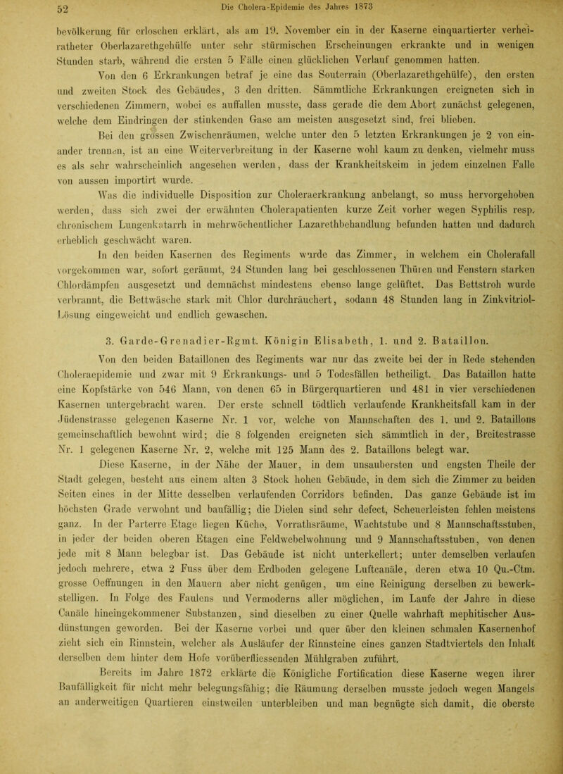bevölkerung für erloschen erklärt, als am 19. November ein in der Kaserne einquartierter verhei- ratheter Oberlazarethgehülfe unter sehr stürmischen Erscheinungen erkrankte und in wenigen Stunden starb, während die ersten 5 Fälle einen glücklichen Verlauf genommen hatten. Von den 6 Erkrankungen betraf je eine das Souterrain (Oberlazarethgehülfe), den ersten und zweiten Stock des Gebäudes, 3 den dritten. Sämmtliche Erkrankungen ereigneten sich in verschiedenen Zimmern, wobei es aufifallen musste, dass gerade die dem Abort zunächst gelegenen, welche dem Eindringen der stinkenden Gase am meisten ausgesetzt sind, frei blieben. Bei den grossen Zwischenräumen, welche unter den 5 letzten Erkrankungen je 2 von ein- ander trennen, ist an eine Weiterverbreitung in der Kaserne wohl kaum zu denken, vielmehr muss es als sehr wahrscheinlich angesehen werden, dass der Krankheitskeim in jedem einzelnen Falle von aussen importirt wurde. Was die individuelle Disposition zur Choleraerkrankung anbelangt, so muss hervorgehoben werden, dass sich zwei der erwähnten Cholerapatienten kurze Zeit vorher wegen Syphilis resp. chronischem Lungenkatarrh in mehrwöchentlicher Lazarethbehandlung befunden hatten und dadurch erheblich geschwächt waren. In den beiden Kasernen des Regiments wurde das Zimmer, in welchem ein Cholerafall vorgekommen war, sofort geräumt, 24 Stunden lang bei geschlossenen Thüren und Fenstern starken Chlordämpfen ausgesetzt und demnächst mindestens ebenso lange gelüftet. Das Bettstroh wurde verbrannt, die Bettwäsche stark mit Chlor durchräuchert, sodann 48 Stunden lang in Zinkvitriol- Lösung eingeweicht und endlich gewaschen. 3. Garde-Grenadier-Rgmt. Königin Elisabeth, 1. und 2. Bataillon. Von den beiden Bataillonen des Regiments war nur das zweite bei der in Rede stehenden Choleraepidemie und zwar mit 9 Erkrankungs- und 5 Todesfällen betheiligt. Das Bataillon hatte eine Kopfstärke von 546 Mann, von denen 65 in Bürgerquartieren und 481 in vier verschiedenen Kasernen untergebracht waren. Der erste schnell tödtlich verlaufende Krankheitsfall kam in der Jüdenstrasse gelegenen Kaserne Nr. 1 vor, welche von Mannschaften des 1. und 2. Bataillons gemeinschaftlich bewohnt wird; die 8 folgenden ereigneten sich sämmtlich in der, Breitestrasse Nr. 1 gelegenen Kaserne Nr. 2, welche mit 125 Mann des 2. Bataillons belegt war. Diese Kaserne, in der Nähe der Mauer, in dem unsaubersten und engsten Theile der Stadt gelegen, besteht aus einem alten 3 Stock hohen Gebäude, in dem sich die Zimmer zu beiden Seiten eines in der Mitte desselben verlaufenden Corridors befinden. Das ganze Gebäude ist im höchsten Grade verwohnt und baufällig; die Dielen sind sehr defect, Scheuerleisten fehlen meistens ganz. In der Parterre Etage liegen Küche, Vorrathsräume, Wachtstube und 8 Mannschaftsstuben, in jeder der beiden oberen Etagen eine Feldwebelwohnnng und 9 Mannschaftsstuben, von denen jede mit 8 Mann belegbar ist. Das Gebäude ist nicht unterkellert; unter demselben verlaufen jedoch mehrere, etwa 2 Fuss über dem Erdboden gelegene Luftcanäle, deren etwa 10 Qu.-Ctm. grosse Oeffnungen in den Mauern aber nicht genügen, um eine Reinigung derselben zu bewerk- stelligen. In Folge des Faulens und Vermoderns aller möglichen, im Laufe der Jahre in diese Canäle hineingekommener Substanzen, sind dieselben zu einer Quelle wahrhaft mephitischcr Aus- dünstungen geworden. Bei der Kaserne vorbei und quer über den kleinen schmalen Kasernenhof zieht sich ein Rinnstein, welcher als Ausläufer der Rinnsteine eines ganzen Stadtviertels den Inhalt derselben dem hinter dem Hofe vorüberfliessenden Mühlgraben zuführt. Bereits im Jahre 1872 erklärte die Königliche Fortification diese Kaserne wegen ihrer Baufälligkeit für nicht mehr belegungsfähig; die Räumung derselben musste jedoch wegen Mangels an anderweitigen Quartieren einstweilen unterbleiben und man begnügte sich damit, die oberste