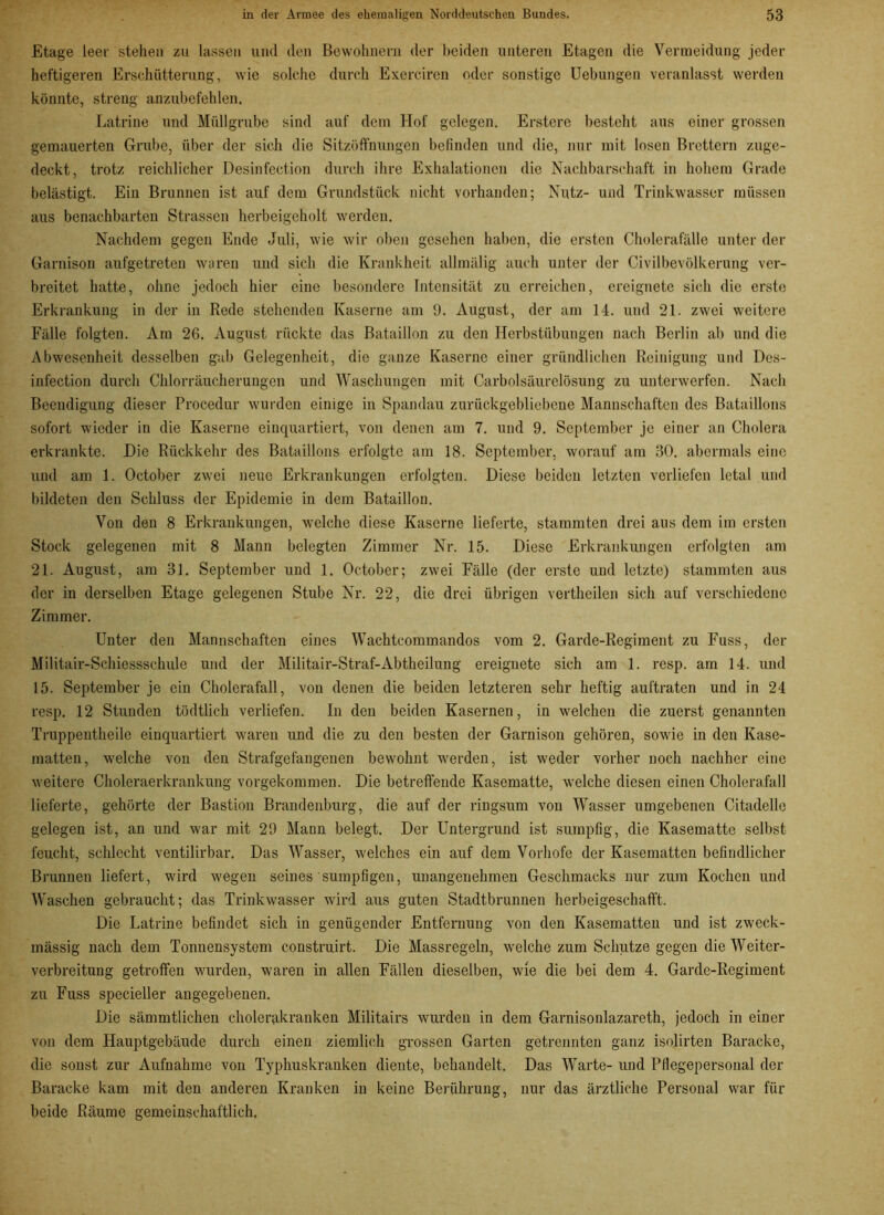 Etage leer stehen zu lassen und den Bewohnern der beiden unteren Etagen die Vermeidung jeder heftigeren Erschütterung, wie solche durch Exerciren oder sonstige Uebungen veranlasst werden könnte, streng anzubefehlen. Latrine und Müllgrube sind auf dem Hof gelegen. Erstere besteht aus einer grossen gemauerten Grube, über der sich die Sitzöffnungen befinden und die, nur mit losen Brettern zuge- deckt, trotz reichlicher Desinfection durch ihre Exhalationcn die Nachbarschaft in hohem Grade belästigt. Ein Brunnen ist auf dem Grundstück nicht vorhanden; Nutz- und Trinkwasser müssen aus benachbarten Strassen herbeigeholt werden. Nachdem gegen Ende Juli, wie wir oben gesehen haben, die ersten Cholerafälle unter der Garnison aufgetreten waren und sich die Krankheit allmälig auch unter der Civilbevölkerung ver- breitet hatte, ohne jedoch hier eine besondere Intensität zu erreichen, ereignete sich die erste Erkrankung in der in Rede stehenden Kaserne am 9. August, der am 14. und 21. zwei weitere Fälle folgten. Am 26. August rückte das Bataillon zu den Herbstübungen nach Berlin ab und die Abwesenheit desselben gab Gelegenheit, die ganze Kaserne einer gründlichen Reinigung und Des- infection durch Chlorräucherungen und Waschungen mit Carbolsäurclösung zu unterwerfen. Nach Beendigung dieser Procedur wurden einige in Spandau zurückgebliebene Mannschaften des Bataillons sofort wieder in die Kaserne einquartiert, von denen am 7. und 9. September je einer an Cholera erkrankte. Die Rückkehr des Bataillons erfolgte am 18. September, worauf am 30. abermals eine und am 1. October zwei neue Erkrankungen erfolgten. Diese beiden letzten verliefen letal und bildeten den Schluss der Epidemie in dem Bataillon. Von den 8 Erkrankungen, welche diese Kaserne lieferte, stammten drei aus dem im ersten Stock gelegenen mit 8 Mann belegten Zimmer Nr. 15. Diese Erkrankungen erfolgten am 21. August, am 31. September und 1. October; zwei Fälle (der erste und letzte) stammten aus der in derselben Etage gelegenen Stube Nr. 22, die drei übrigen vertheilen sich auf verschiedene Zimmer. Unter den Mannschaften eines Wachtcommandos vom 2. Garde-Regiment zu Fuss, der Militair-Schiessschule und der Militair-Straf-Abtheilung ereignete sich am 1. resp. am 14. und 15. September je ein Cholerafall, von denen die beiden letzteren sehr heftig auftraten und in 24 resp. 12 Stunden tödtlich verliefen. In den beiden Kasernen, in welchen die zuerst genannten Truppentheile einquartiert waren und die zu den besten der Garnison gehören, sowie in den Kase- matten, welche von den Strafgefangenen bewohnt werden, ist weder vorher noch nachher eine weitere Choleraerkrankung vorgekommen. Die betreffende Kasematte, welche diesen einen Cholerafall lieferte, gehörte der Bastion Brandenburg, die auf der ringsum von Wasser umgebenen Citadelle gelegen ist, an und war mit 29 Mann belegt. Der Untergrund ist sumpfig, die Kasematte selbst feucht, schlecht ventilirbar. Das Wasser, welches ein auf dem Vorhofe der Kasematten befindlicher Brunnen liefert, wird wegen seines sumpfigen, unangenehmen Geschmacks nur zum Kochen und Waschen gebraucht; das Trinkwasser wird aus guten Stadtbrnnnen herbeigeschafft. Die Latrine befindet sich in genügender Entfernung von den Kasematten und ist zweck- mässig nach dem Tonuensystem construirt. Die Massregeln, welche zum Schutze gegeu die Weiter- verbreitung getroffen wurden, waren in allen Fällen dieselben, wie die bei dem 4. Garde-Regiment zu Fuss specieller angegebenen. Die sämmtlichen cholerakranken Militairs wurden in dem Garnisonlazareth, jedoch in einer von dem Hauptgebäude durch einen ziemlich grossen Garten getrennten ganz isolirten Baracke, die sonst zur Aufnahme von Typhuskranken diente, behandelt. Das Warte- und Pflegepersonal der Baracke kam mit den anderen Kranken in keine Berührung, uur das ärztliche Personal war für beide Räume gemeinschaftlich.