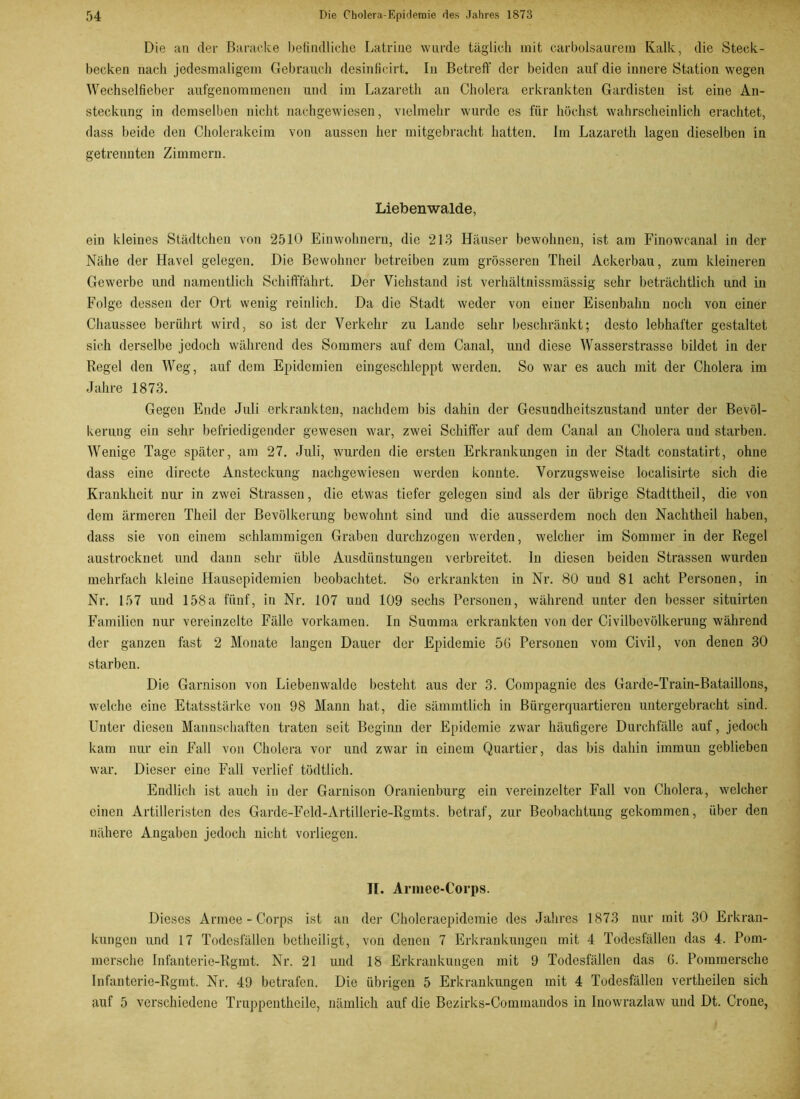 Die an der Baracke befindliche Latrine wurde täglich mit carbolsaurem Kalk, die Steck- becken nach jedesmaligem Gebrauch desinficirt. In Betreff der beiden auf die innere Station wegen Wechselfieber aufgenommenen und im Lazareth an Cholera erkrankten Gardisten ist eine An- steckung in demselben nicht nachgewiesen, vielmehr wurde es für höchst wahrscheinlich erachtet, dass beide den Cholerakeim von aussen her mitgebracht hatten. Im Lazareth lagen dieselben in getrennten Zimmern. Liebenwalde, ein kleines Städtchen von 2510 Einwohnern, die 213 Häuser bewohnen, ist am Finowcanal in der Nähe der Havel gelegen. Die Bewohner betreiben zum grösseren Theil Ackerbau, zum kleineren Gewerbe und namentlich Schifffahrt. Der Viehstand ist verhältnissmässig sehr beträchtlich und in Folge dessen der Ort wenig reinlich. Da die Stadt weder von einer Eisenbahn noch von einer Chaussee berührt wird, so ist der Verkehr zu Lande sehr beschränkt; desto lebhafter gestaltet sich derselbe jedoch während des Sommers auf dem Canal, und diese Wasserstrasse bildet in der Regel den Weg, auf dem Epidemien eingeschleppt werden. So war es auch mit der Cholera im Jahre 1873. Gegen Ende Juli erkrankten, nachdem bis dahin der Gesundheitszustand unter der Bevöl- kerung ein sehr befriedigender gewesen war, zwei Schiffer auf dem Canal an Cholera und starben. Wenige Tage später, am 27. Juli, wurden die ersten Erkrankungen in der Stadt constatirt, ohne dass eine directe Ansteckung nachgewiesen werden konnte. Vorzugsweise localisirte sich die Krankheit nur in zwei Strassen, die etwas tiefer gelegen sind als der übrige Stadttheil, die von dem ärmeren Theil der Bevölkerung bewohnt sind und die ausserdem noch den Nachtheil haben, dass sie von einem schlammigen Graben durchzogen werden, welcher im Sommer in der Regel austrocknet und dann sehr üble Ausdünstungen verbreitet, ln diesen beiden Strassen wurden mehrfach kleine Hausepidemien beobachtet. So erkrankten in Nr. 80 und 81 acht Personen, in Nr. 157 und 158a fünf, in Nr. 107 und 109 sechs Personen, während unter den besser situirten Familien nur vereinzelte Fälle vorkamen. In Summa erkrankten von der Civilbevülkerung während der ganzen fast 2 Monate langen Dauer der Epidemie 50 Personen vom Civil, von denen 30 starben. Die Garnison von Liebenwalde besteht aus der 3. Compagnie des Garde-Train-Bataillons, welche eine Etatsstärke von 98 Mann hat, die sämmtlich in Bürgerquartieren untergebracht sind. Unter diesen Mannschaften traten seit Beginn der Epidemie zwar häufigere Durchfälle auf, jedoch kam nur ein Fall von Cholera vor und zwar in einem Quartier, das bis dahin immun geblieben war. Dieser eine Fall verlief tödtlich. Endlich ist auch in der Garnison Oranienburg ein vereinzelter Fall von Cholera, welcher einen Artilleristen des Garde-Feld-Artillerie-Rgmts. betraf, zur Beobachtung gekommen, über den nähere Angaben jedoch nicht vorliegen. II. Armee-Corps. Dieses Armee-Corps ist an der Choleraepidemie des Jahres 1873 nur mit 30 Erkran- kungen und 17 Todesfällen betheiligt, von denen 7 Erkrankungen mit 4 Todesfällen das 4. Pom- morsche Infanterie-Rgmt. Nr. 21 und 18 Erkrankungen mit 9 Todesfällen das G. Pommersche Infanterie-Rgmt. Nr. 49 betrafen. Die übrigen 5 Erkrankungen mit 4 Todesfällen vcrtheilen sich auf 5 verschiedene Truppentheile, nämlich auf die Bezirks-Commandos in Inowrazlaw und Dt. Crone,