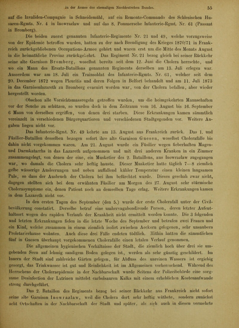 auf die Invaliden-Compaguie in Schneidemühl, auf ein Remonte-Coinmando des Schlesischen Hu- saren-Rgmts. Nr. 4 in Inowrazlaw und auf das 8. Pommersche Infanterie-Rgmt. Nr. 61 (Passant in Bromberg). Die beiden zuei'st genannten Infanterie-Regimente Nr. 21 und 49, welche vorzugsweise von der Epidemie betroffen wurden, hatten zu der nach Beendigung des Krieges 1870/71 in Frank- reich zurückgebliebenen Occupations-Armee gehört und waren erst um die Mitte des Monats August in die heimathliche Provinz zurückgekehrt. Das Regiment Nr. 21 bezog gleich bei seiner Rückkehr seine alte Garnison Bromberg, woselbst bereits seit dem 12. Juni die Cholera herrschte, und wo ein Mann des Ersatz-Bataillons genannten Regiments derselben am 13. Juli erlegen war. Ausserdem war am 18. Juli ein Trainsoldat des Infanterie-Rgmts. Nr. 61, welcher seit dem 20. December 1872 wegen Pleuritis und deren Folgen in Beifort behandelt und am 11. Juli 1873 in das Garnisonlazareth zu Bromberg evacuirt worden war, von der Cholera befallen, aber wieder hergestellt worden. Obschon alle Vorsichtsmassregeln getroffen wurden, um die heimgekehrten Mannschaften vor der Seuche zu schützen, so wurden doch in dem Zeitraum vom 16. August bis 16. September 6 Mann von derselben ergriffen, von denen drei starben. Diese Erkrankungen kamen sämmtlich vereinzelt in verschiedenen Bürgerquartieren und verschiedenen Stadtgegenden vor. Weitere An- gaben liegen nicht vor. Das Infanterie-Rgmt. Nr. 49 kehrte am 13. August aus Frankreich zurück. Das 1. und Füsilier-Bataillon desselben bezogen sofort ihre alte Garnison Gneseu, woselbst Cholerafälle bis dahin nicht vorgekommen waren. Am 21. August wurde ein Füsilier wegen fieberhaften Magen- UDd üarmkatarrhs in das Lazareth aufgenommen und mit drei anderen Kranken in ein Zimmer znsammengelegt, von denen der eine, ein Musketier des 2. Bataillons, aus Inowrazlaw zugegangen war, wo damals die Cholera sehr heftig hauste. Dieser Musketier hatte täglich 7—8 ziemlich gelbe wässerige Ausleerungen und neben auffallend kühler Temperatur einen kleinen langsamen Puls, so dass der Ausbruch der Cholera bei ihm befürchtet wurde. Dieses geschah zwar nicht, dagegen stellten sich bei dem erwähnten Füsilier am Morgen des 27. August sehr stürmische Cholerasyraptome ein, denen Patient noch an demselben Tage erlag. Weitere Erkrankungen kamen in dem Lazareth nicht vor. In den ersten Tagen des September (den 5.) wurde der erste Cholerafall unter der Civil- bevölkerung constatirt. Derselbe betraf eine umhervagabondirende Person, deren letzter Aufent- haltsort wegen des rapiden Verlaufs der Krankheit nicht ermittelt werden konnte. Die 3 folgenden und letzten Erkrankungen fielen in die letzte Woche des September und betrafen zwei Frauen und ein Kind, welche zusammen in einem ziemlich isolirt zwischen Aeckern gelegenen, sehr unsaubern Proletarierhause wohnten. Auch diese drei Fälle endeten tödtlich. Mithin hatten die sämmtlichen fünf in Gnesen überhaupt vorgekommenen Cholerafälle einen letalen Verlauf genommen. Die allgemeinen hygienischen Verhältnisse der Stadt, die ziemlich hoch über drei sie um- gebenden Seen auf lehmig saudigem Boden gelegen ist, werden als sehr günstig geschildert. Im Innern der Stadt sind zahlreiche Gärten gelegen, für Abfluss des unreinen Wassers ist ergiebig gesorgt, das Trinkwasser ist gut und Reinlichkeit ist im Allgemeinen vorherrschend. Während des Herrschens der Choleraepidemie in der Nachbarschaft wurde Seitens der Polizeibehörde eine sorg- same Desinfection der Latrinen mittelst carbolsauren Kalks mit einem erheblichen Kostenaufwande streng durchgeführt. Das 2. Bataillon des Regiments bezog bei seiner Rückkehr aus Frankreich nicht sofort seine alte Garnison Inowrazlaw, weil die Cholera dort sehr heftig wüthete, sondern zunächst acht Ortschaften in der Nachbarschaft der Stadt und später, als sich auch in diesen vermehrte
