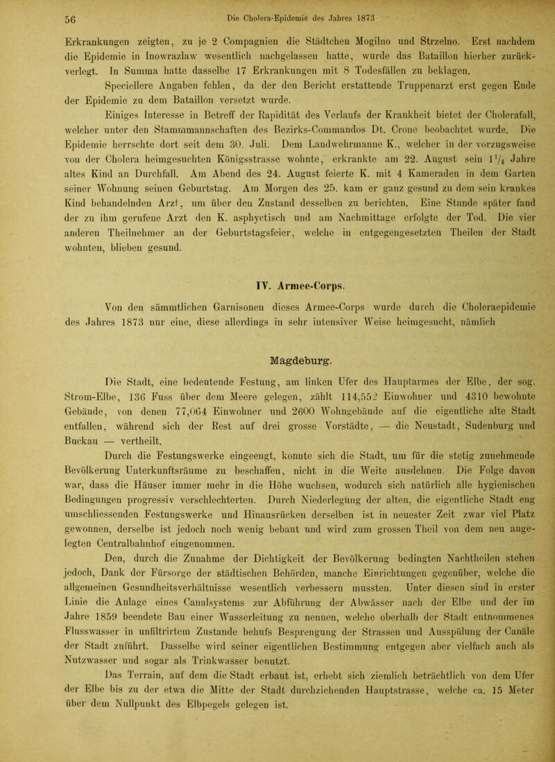 Erkrankungen zeigten, zu je 2 Compagnien die Städtchen Mogilno und Strzelno. Erst nachdem die Epidemie in inowrazlaw wesentlich nachgelassen hatte, wurde das Bataillon hierher zurück- verlegt. In Summa hatte dasselbe 17 Erkrankungen mit 8 Todesfällen zu beklagen. Speciellere Angaben fehlen, da der den Bericht erstattende Truppenarzt erst gegen Ende der Epidemie zu dem Bataillon versetzt wurde. Einiges Interesse in Betreff der Rapidität des Verlaufs der Krankheit bietet der Cholerafall, welcher unter den Stammmannschaften des Bezirks-Commandos Dt. Crone beobachtet wurde. Die Epidemie herrschte dort seit dem 30. Juli. Dem Landwehrmanne K., welcher in der vorzugsweise von der Cholera heimgesuchten Königsstrasse wohnte, erkrankte am 22. August sein l1/* Jahre altes Kind an Durchfall. Am Abend des 24. August feierte K. mit 4 Kameraden in dem Garten seiner Wohnung seinen Geburtstag. Am Morgen des 25. kam er ganz gesund zu dem sein krankes Kind behandelnden Arzt, um über deu Zustand desselben zu berichten. Eine Stunde später fand der zu ihm gerufene Arzt den K. asphyctisch und am Nachmittage erfolgte der Tod. Die vier anderen Theilnehmer an der Geburtstagsfeier, welche in entgegengesetzten Theilen der Stadt wohnten, blieben gesund. TV. Armee-Corps. Von den sämmtlichen Garnisonen dieses Armee-Corps wurde durch die Choleraepidemie des Jahres 1873 nur eine, diese allerdings in sehr intensiver Weise heimgesucht, nämlich Magdeburg. Die Stadt, eine bedeutende Festung, am linken Ufer des Hauptarmes der Elbe, der sog. Strom-Elbe, 136 Fuss über dem Meere gelegen, zählt 114,552 Einwohner und 4310 bewohnte Gebäude, von denen 77,064 Einwohner und 2600 Wohngebäude auf die eigentliche alte Stadt entfallen, während sich der Rest auf drei grosse Vorstädte, —- die Neustadt, Sudenburg und Buckau — vertheilt. Durch die Festungswerke eingeengt, konnte sich die Stadt, um für die stetig zunehmende Bevölkerung Unterkunftsräume zu beschaffen, nicht in die Weite ausdehnen Die Folge davon war, dass die Häuser immer mehr in die Höhe wuchsen, wodurch sich natürlich alle hygienischen Bedingungen progressiv verschlechterten. Durch Niederlegung der alten, die eigentliche Stadt eng umschliessenden Festungswerke und Hinausrücken derselben ist in neuester Zeit zwar viel Platz gewonnen, derselbe ist jedoch noch wenig bebaut und wird zum grossen Theil von dem neu ange- legten Centralbahnhof eingenommen. Den, durch die Zunahme der Dichtigkeit der Bevölkerung bedingten Nachtheilen stehen jedoch, Dank der Fürsorge der städtischen Behörden, manche Einrichtungen gegenüber, welche die allgemeinen Gesundheitsverhältnisse wesentlich verbessern mussten. Unter diesen sind in erster Linie die Anlage eines Canalsystems zur Abführung der Abwässer nach der Elbe und der im Jahre 1859 beendete Bau einer Wasserleitung zu nennen, welche oberhalb der Stadt entnommenes Flusswasser in unfiltrirtem Zustande behufs Besprengung der Strassen und Ausspülung der Canäle der Stadt zuführt. Dasselbe wird seiner eigentlichen Bestimmung entgegen aber vielfach auch als Nutzwasser und sogar als Trinkwasser benutzt. Das Terrain, auf dem die Stadt erbaut ist, erhebt sich ziemlich beträchtlich von dem Ufer der Elbe bis zu der etwa die Mitte der Stadt durchziehenden Hauptstrasse, welche ca. 15 Meter über dem Nullpunkt des Elbpegels gelegen ist.