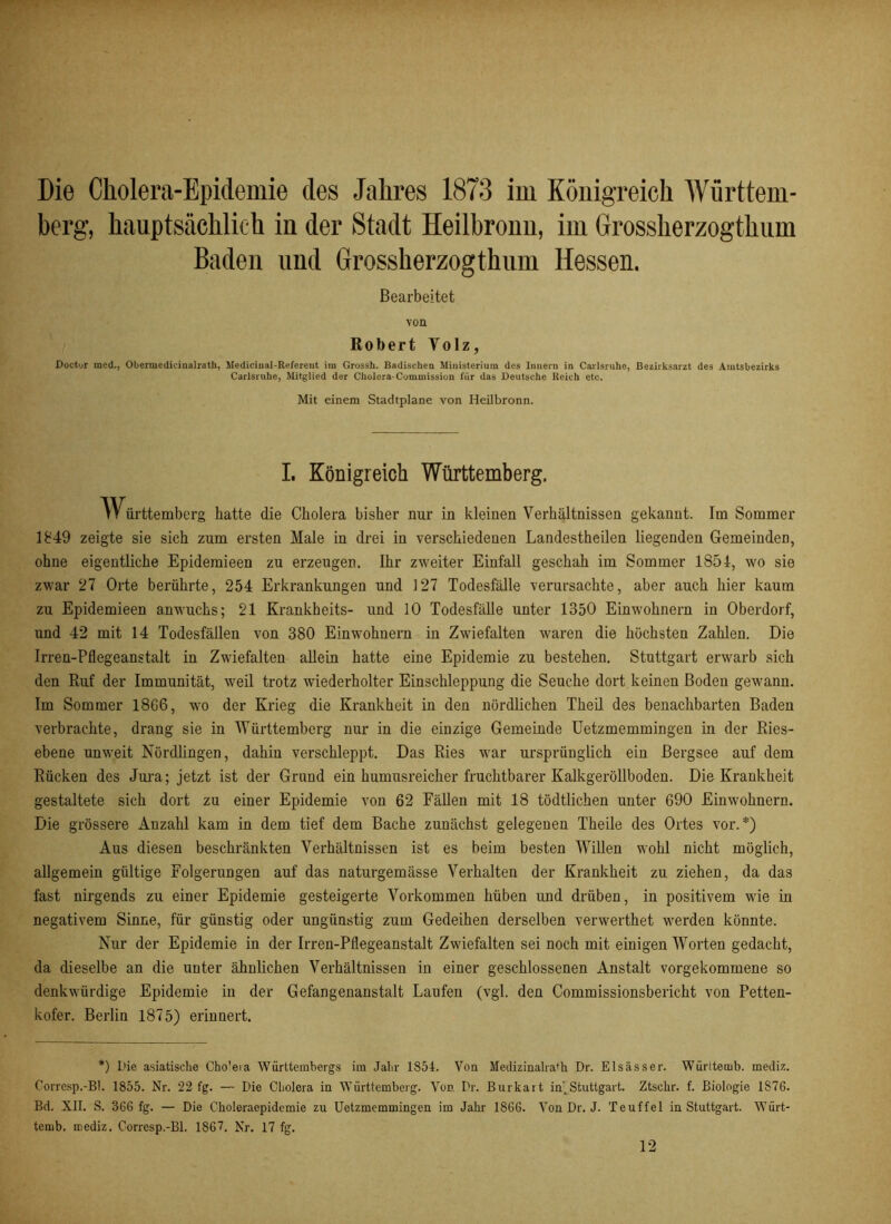 berg, hauptsächlich in der Stadt Heilbronn, im Grossherzogthum Baden und Grossherzogthum Hessen. Bearbeitet von Robert Yolz, Dotter med., Oberuiedidnalrath, Mediciual-Referent im Grossh. Badischen Ministerium des Innern in Carlsruhe, Bezirksarzt des Amtsbezirks Carlsruhe, Mitglied der Cholera-Commission für das Deutsche Reich etc. Mit einem Stadtplane von Heilbronn. I. Königreich Württemberg. 'Württemberg batte die Cholera bisher nur in kleinen Verhältnissen gekannt. Im Sommer 1849 zeigte sie sich zum ersten Male in drei in verschiedenen Landestheilen liegenden Gemeinden, ohne eigentliche Epideraieen zu erzeugen. Ihr zweiter Einfall geschah im Sommer 1851, wo sie zwar 27 Orte berührte, 254 Erkrankungen und 127 Todesfälle verursachte, aber auch hier kaum zu Epidemieen anwuchs; 21 Krankheits- und 10 Todesfälle unter 1350 Einwohnern in Oberdorf, und 42 mit 14 Todesfällen von 380 Einwohnern in Zwiefalten waren die höchsten Zahlen. Die Irren-Pflegeanstalt in Zwiefalten allein hatte eine Epidemie zu bestehen. Stuttgart erwarb sich den Ruf der Immunität, weil trotz wiederholter Einschleppung die Seuche dort keinen Boden gewann. Im Sommer 18G6, wo der Krieg die Krankheit in den nördlichen Theil des benachbarten Baden verbrachte, drang sie in Württemberg nur in die einzige Gemeinde Uetzmemmingen in der Ries- ebene unweit Nördlingen, dahin verschleppt. Das Ries war ursprünglich ein Bergsee auf dem Rücken des Jura; jetzt ist der Grund ein humusreicher fruchtbarer Kalkgeröllboden. Die Krankheit gestaltete sich dort zu einer Epidemie von 62 Fällen mit 18 tödtlichen unter 690 Einwohnern. Die grössere Anzahl kam in dem tief dem Bache zunächst gelegenen Theile des Ortes vor.*) Aus diesen beschränkten Verhältnissen ist es beim besten Willen wohl nicht möglich, allgemein gültige Folgerungen auf das naturgemässe Verhalten der Krankheit zu ziehen, da das fast nirgends zu einer Epidemie gesteigerte Vorkommen hüben und drüben, in positivem wie in negativem Sinne, für günstig oder ungünstig zum Gedeihen derselben verwerthet werden könnte. Nur der Epidemie in der Irren-Pflegeanstalt Zwiefalten sei noch mit einigen Worten gedacht, da dieselbe an die unter ähnlichen Verhältnissen in einer geschlossenen Anstalt vorgekommene so denkwürdige Epidemie in der Gefangenanstalt Laufen (vgl. den Commissionsbericht von Petten- kofer. Berlin 1875) erinnert. *) Die asiatische Cho'eia Württembergs im Jahr 1S54. Von Medizinalra'h Dr. Elsässer. Würitemb. mediz. Corrcsp.-Bl. 1855. Nr. 22 fg. — Die Cholera in Württemberg. Von Dr. Burkai t in)Stuttgart. Ztschr. f. Biologie 1876. Bd. XII. S. 366 fg. — Die Choleraepidemie zu Uetzmemmingen im Jahr 1866. Von Dr. J. Teuffel in Stuttgart. Würt- ternb. mediz. Corresp.-Bl. 1867. Nr. 17 fg. 12